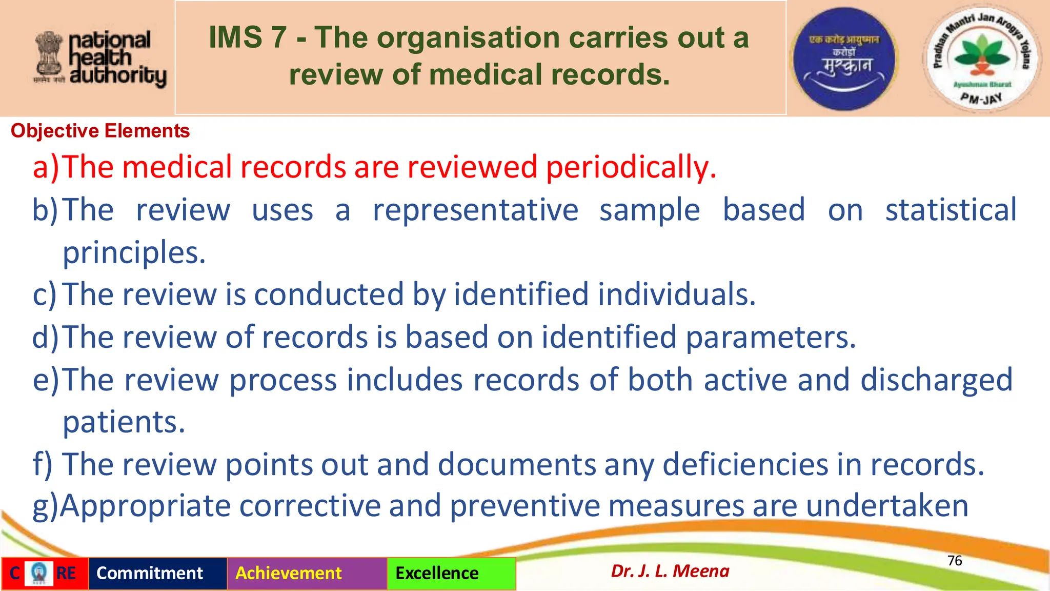 IMS 7 - The organisation carries out a
review of medical records.
Objective Elements
a)The medical records are reviewed periodically.
b)The review uses a representative sample based on statistical
principles.
c)The review is conducted by identified individuals.
d)The review of records is based on identified parameters.
e)The review process includes records of both active and discharged
patients.
f) The review points out and documents any deficiencies in records.
g)Appropriate corrective and preventive measures are undertaken
76
Dr. J. L. Meena
C RE Commitment Achievement Excellence
 