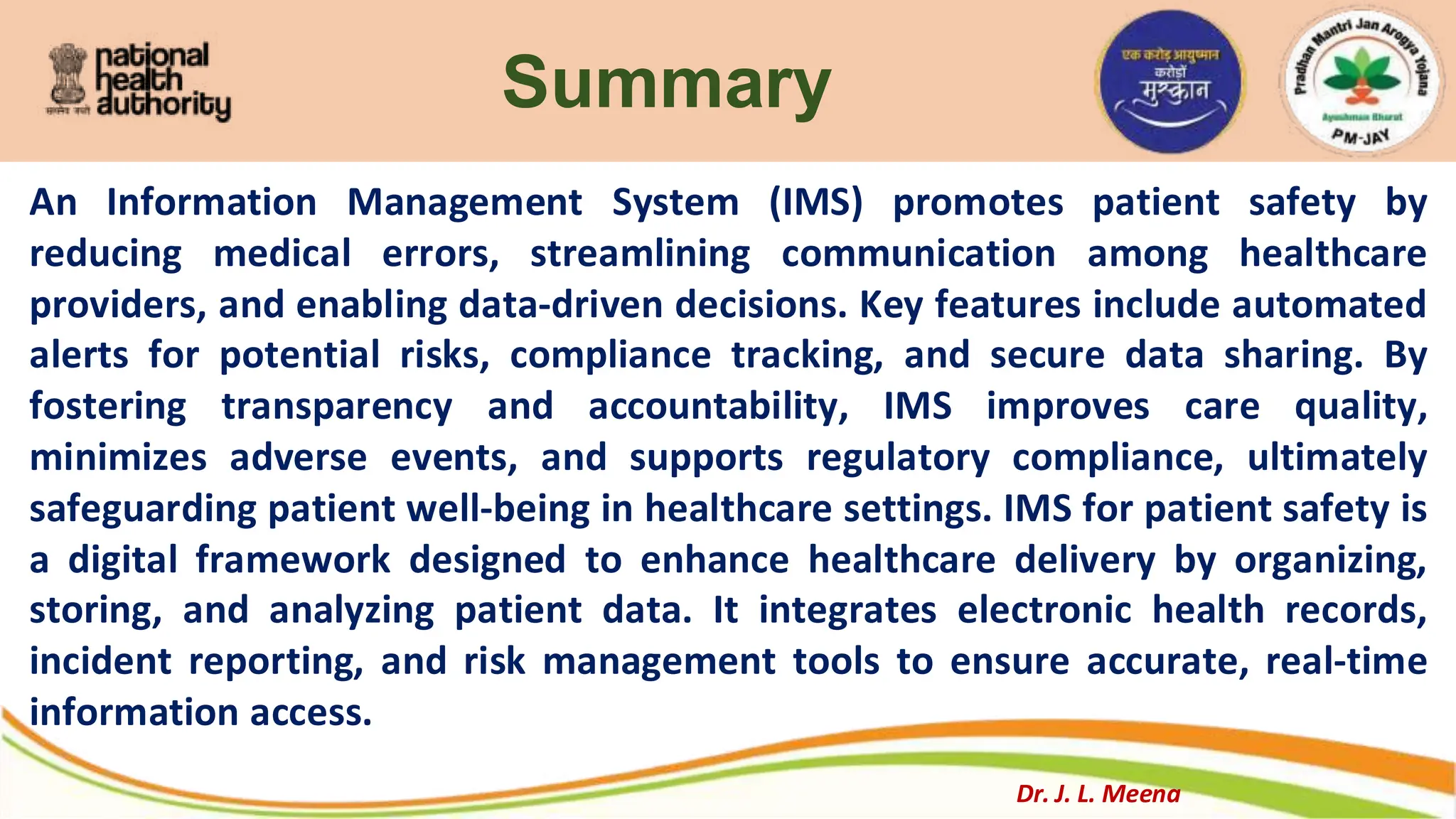 Summary
An Information Management System (IMS) promotes patient safety by
reducing medical errors, streamlining communication among healthcare
providers, and enabling data-driven decisions. Key features include automated
alerts for potential risks, compliance tracking, and secure data sharing. By
fostering transparency and accountability, IMS improves care quality,
minimizes adverse events, and supports regulatory compliance, ultimately
safeguarding patient well-being in healthcare settings. IMS for patient safety is
a digital framework designed to enhance healthcare delivery by organizing,
storing, and analyzing patient data. It integrates electronic health records,
incident reporting, and risk management tools to ensure accurate, real-time
information access.
Dr. J. L. Meena
 