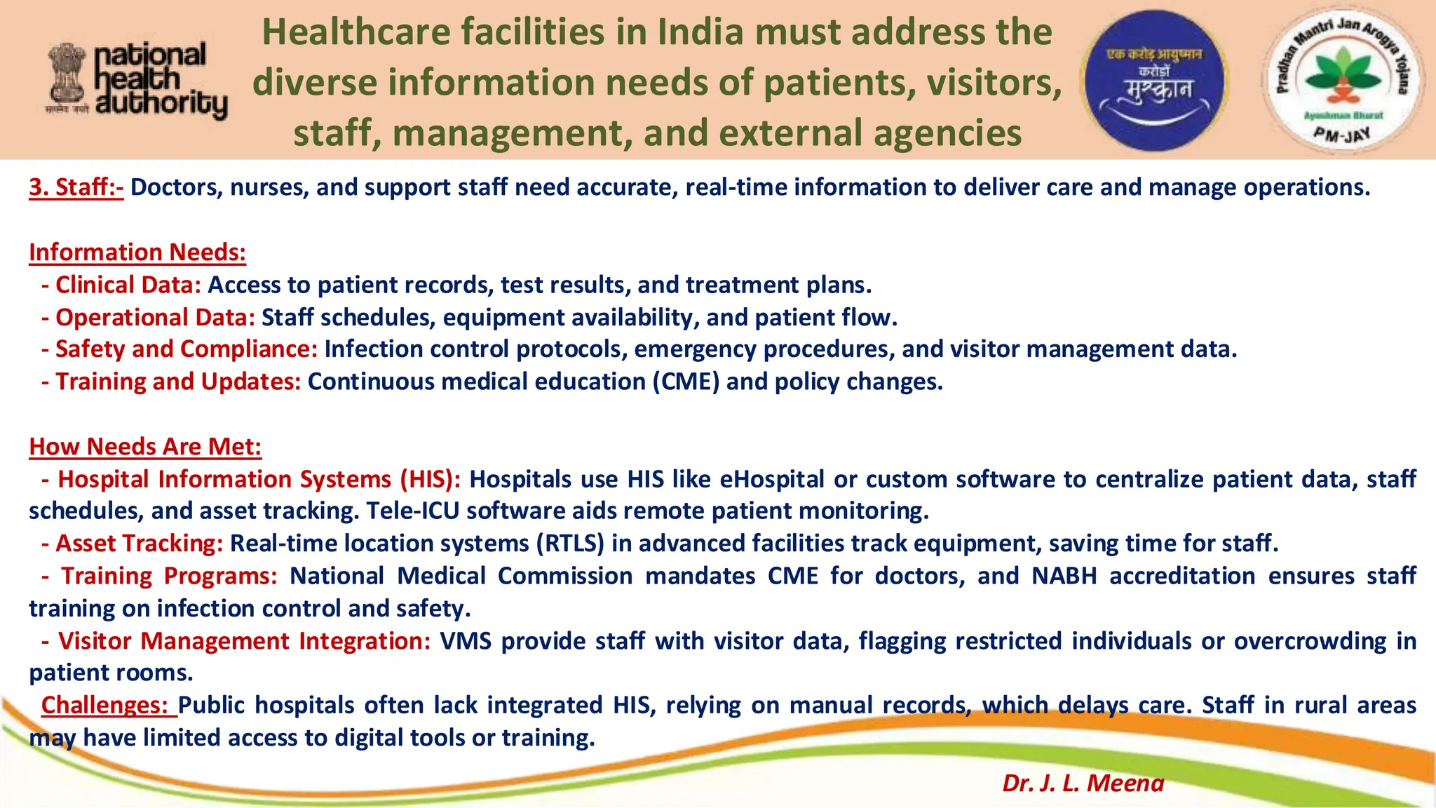 Healthcare facilities in India must address the
diverse information needs of patients, visitors,
staff, management, and external agencies
3. Staff:- Doctors, nurses, and support staff need accurate, real-time information to deliver care and manage operations.
Information Needs:
- Clinical Data: Access to patient records, test results, and treatment plans.
- Operational Data: Staff schedules, equipment availability, and patient flow.
- Safety and Compliance: Infection control protocols, emergency procedures, and visitor management data.
- Training and Updates: Continuous medical education (CME) and policy changes.
How Needs Are Met:
- Hospital Information Systems (HIS): Hospitals use HIS like eHospital or custom software to centralize patient data, staff
schedules, and asset tracking. Tele-ICU software aids remote patient monitoring.
- Asset Tracking: Real-time location systems (RTLS) in advanced facilities track equipment, saving time for staff.
- Training Programs: National Medical Commission mandates CME for doctors, and NABH accreditation ensures staff
training on infection control and safety.
- Visitor Management Integration: VMS provide staff with visitor data, flagging restricted individuals or overcrowding in
patient rooms.
Challenges: Public hospitals often lack integrated HIS, relying on manual records, which delays care. Staff in rural areas
may have limited access to digital tools or training.
Dr. J. L. Meena
 