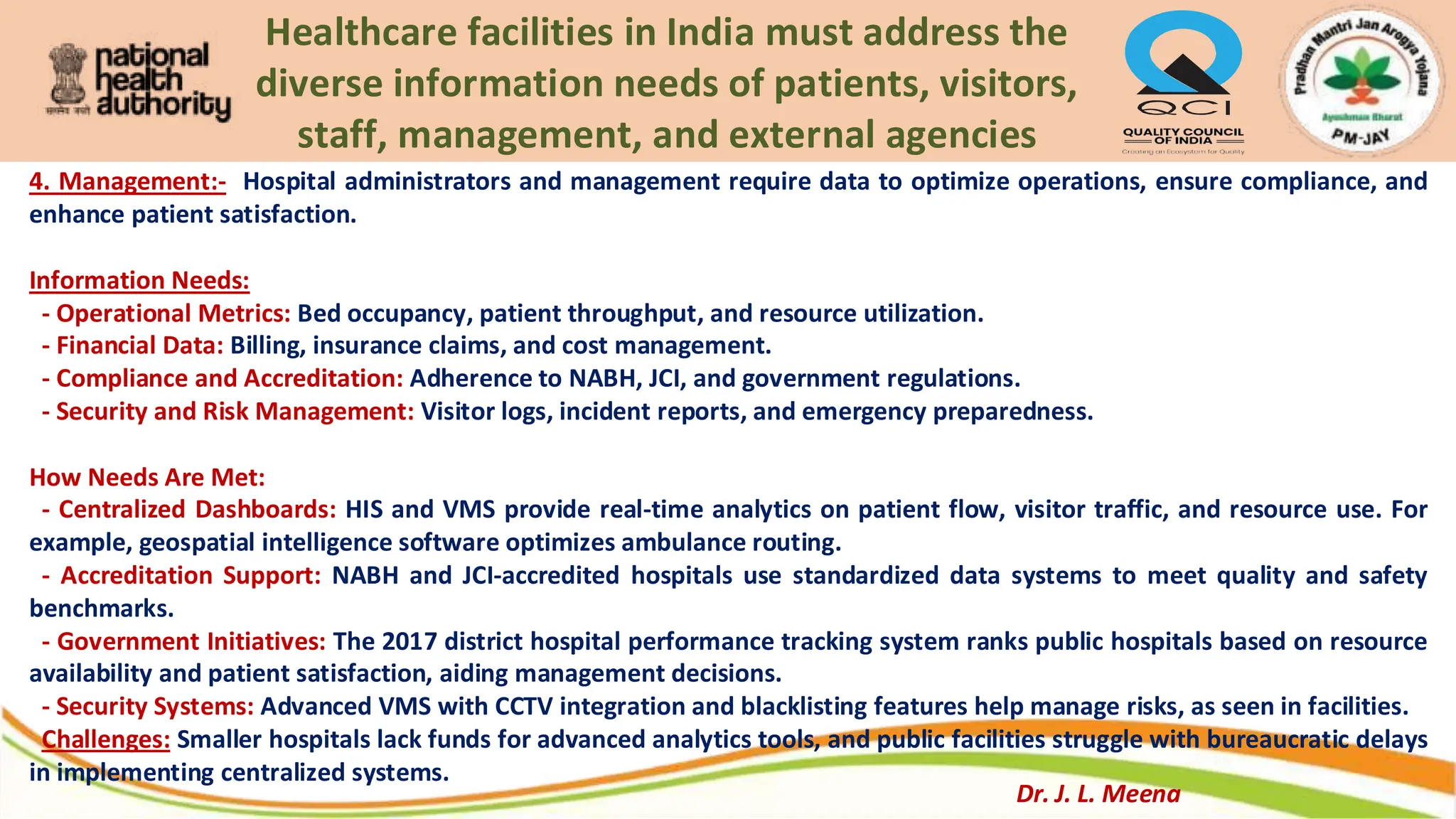 Healthcare facilities in India must address the
diverse information needs of patients, visitors,
staff, management, and external agencies
4. Management:- Hospital administrators and management require data to optimize operations, ensure compliance, and
enhance patient satisfaction.
Information Needs:
- Operational Metrics: Bed occupancy, patient throughput, and resource utilization.
- Financial Data: Billing, insurance claims, and cost management.
- Compliance and Accreditation: Adherence to NABH, JCI, and government regulations.
- Security and Risk Management: Visitor logs, incident reports, and emergency preparedness.
How Needs Are Met:
- Centralized Dashboards: HIS and VMS provide real-time analytics on patient flow, visitor traffic, and resource use. For
example, geospatial intelligence software optimizes ambulance routing.
- Accreditation Support: NABH and JCI-accredited hospitals use standardized data systems to meet quality and safety
benchmarks.
- Government Initiatives: The 2017 district hospital performance tracking system ranks public hospitals based on resource
availability and patient satisfaction, aiding management decisions.
- Security Systems: Advanced VMS with CCTV integration and blacklisting features help manage risks, as seen in facilities.
Challenges: Smaller hospitals lack funds for advanced analytics tools, and public facilities struggle with bureaucratic delays
in implementing centralized systems.
Dr. J. L. Meena
 