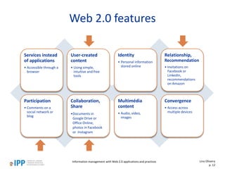 Web 2.0 features
Services instead
of applications
• Accessible through a
browser
User-created
content
• Using simple,
intuitive and free
tools
Participation
• Comments on a
social network or
blog
Collaboration,
Share
•Documents in
Google Drive or
Office Online,
photos in Facebook
or Instagram
Identity
• Personal information
stored online
Relationship,
Recommendation
• Invitations on
Facebook or
LinkedIn,
recommendations
on Amazon
Multimédia
content
• Audio, vídeo,
images
Convergence
• Access across
multiple devices
Lino Oliveira
p. 12
Information management with Web 2.0 applications and practices
 
