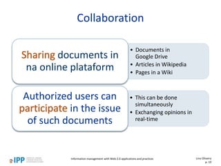 Collaboration
• Documents in
Google Drive
• Articles in Wikipedia
• Pages in a Wiki
documents in
na online plataform
• This can be done
simultaneously
• Exchanging opinions in
real-time
Authorized users can
in the issue
of such documents
Information management with Web 2.0 applications and practices Lino Oliveira
p. 19
 