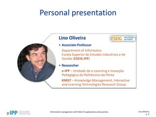 Personal presentation
Lino Oliveira
• Associate Professor
Department of Informatics
Escola Superior de Estudos Industriais e de
Gestão (ESEIG.IPP)
• Researcher
e-IPP – Unidade de e-Learning e Inovação
Pedagógica do Politécnico do Porto
KMILT – Knowledge Management, Interactive
and Learning Technologies Research Group
Information management with Web 2.0 applications and practices Lino Oliveira
p. 2
 