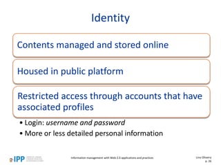 Identity
Contents managed and stored online
Housed in public platform
Restricted access through accounts that have
associated profiles
• Login: username and password
• More or less detailed personal information
Information management with Web 2.0 applications and practices Lino Oliveira
p. 26
 