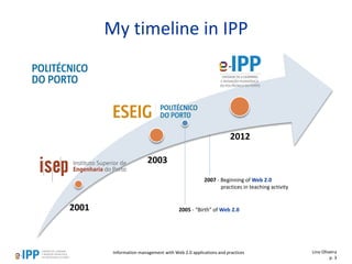Information management with Web 2.0 applications and practices
My timeline in IPP
Lino Oliveira
p. 3
2007 - Beginning of Web 2.0
practices in teaching activity
2001
2003
2012
2005 - "Birth" of Web 2.0
 