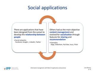 Social applications
There are applications that have
been designed from the outset to
develop the relationship between
people
• Social networks:
Facebook, Google+, LinkedIn, Twitter
Others had as the main objective
content management and
evolved for socialization through
features for sharing and
recommendation
• Exemplos:
Diigo, Slideshare, YouTube, Issuu, Flickr
Information management with Web 2.0 applications and practices Lino Oliveira
p. 31
 
