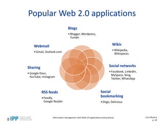 Popular Web 2.0 applications
Blogs
•Blogger, Wordpress,
Tumblr
Wikis
•Wikipedia,
Wikispaces
Social networks
•Facebook, LinkedIn,
MySpace, Ning,
Twitter, WhatsApp
Social
bookmarking
•Diigo, Delicious
RSS feeds
•Feedly,
Google Reader
Sharing
•Google Docs,
YouTube, Instagram
Webmail
•Gmail, Outlook.com
Information management with Web 2.0 applications and practices Lino Oliveira
p. 34
 