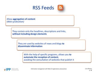 RSS Feeds
Allow aggregation of content
(Web syndication)
They contain only the headlines, descriptions and links,
without including design elements
They are used by websites of news and blogs to
disseminate information
With the help of specific programs, allows you to
automate the reception of content,
avoiding the consultation of websites that publish it
Lino Oliveira
p. 38
Information management with Web 2.0 applications and practices
 