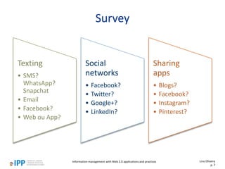 Survey
Texting
• SMS?
WhatsApp?
Snapchat
• Email
• Facebook?
• Web ou App?
Social
networks
• Facebook?
• Twitter?
• Google+?
• LinkedIn?
Sharing
apps
• Blogs?
• Facebook?
• Instagram?
• Pinterest?
Lino Oliveira
p. 7
Information management with Web 2.0 applications and practices
 
