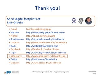 Thank you!
Some digital footprints of
Lino Oliveira
• E-mail: linooliveira@eseig.ipp.pt
• Website: http://www.eseig.ipp.pt/docentes/lro
• Profile: http://about.me/linooliveira
• Academia.eu: http://ipp.academia.edu/LinoOliveira
• LinkedIn: http://www.linkedin.com/in/linooliveira
• Blog: http://web20pt.wordpress.com
• Facebook: http://facebook.com/linooliveira
• Diigo: http://www.diigo.com/user/linooliveira
• Slideshare: http://www.slideshare.net/linooliveira
• Twitter: http://twitter.com/linooliveira
• Scoop.it: http://www.scoop.it/u/linooliveira
Lino Oliveira
p. 76
Information management with Web 2.0 applications and practices
 