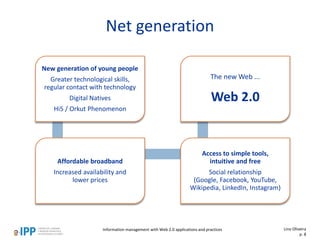 Net generation
Lino Oliveira
p. 8
New generation of young people
Greater technological skills,
regular contact with technology
Digital Natives
Hi5 / Orkut Phenomenon
Affordable broadband
Increased availability and
lower prices
Access to simple tools,
intuitive and free
Social relationship
(Google, Facebook, YouTube,
Wikipedia, LinkedIn, Instagram)
The new Web ...
Web 2.0
Information management with Web 2.0 applications and practices
 