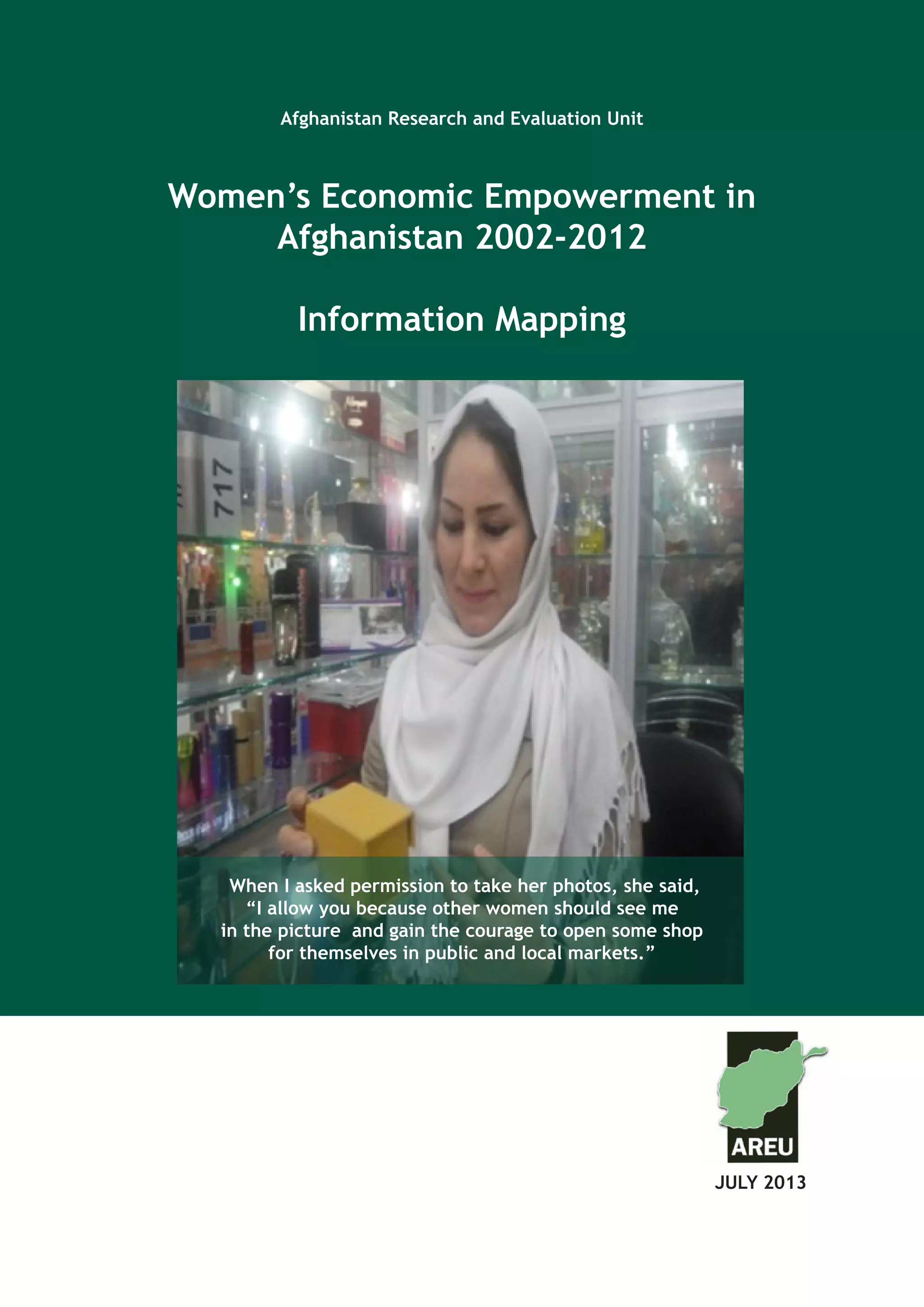 Afghanistan Research and Evaluation Unit
Case Study Series
Afghanistan Research and Evaluation Unit
Women’s Economic Empowerment in
Afghanistan 2002-2012
Information Mapping
JULY 2013		
When I asked permission to take her photos, she said,
“I allow you because other women should see me
in the picture and gain the courage to open some shop
for themselves in public and local markets.”
 