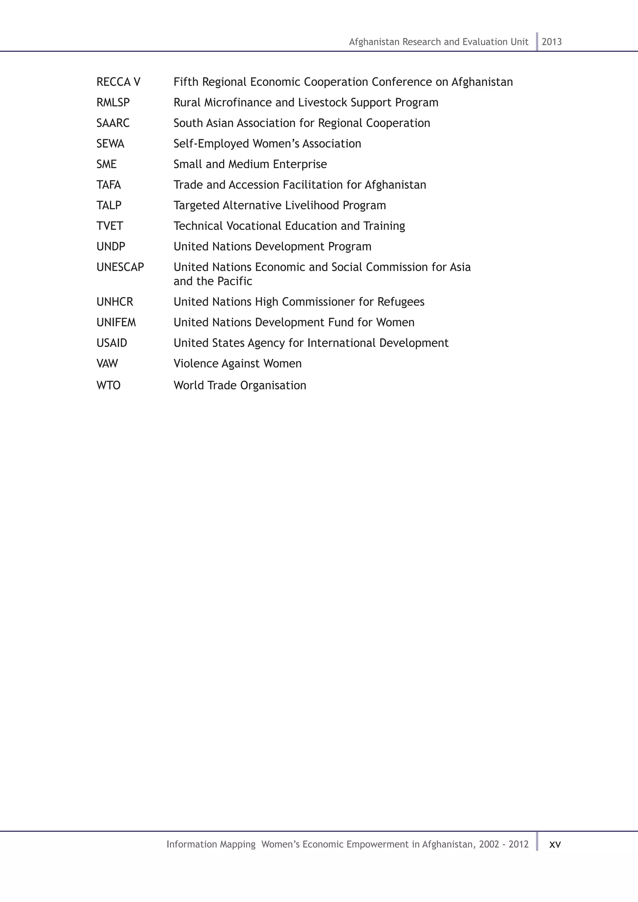 xv
Afghanistan Research and Evaluation Unit 2013
Information Mapping Women’s Economic Empowerment in Afghanistan, 2002 - 2012
RECCA V	 Fifth Regional Economic Cooperation Conference on Afghanistan
RMLSP		 Rural Microfinance and Livestock Support Program
SAARC		 South Asian Association for Regional Cooperation
SEWA		 Self-Employed Women’s Association
SME		 Small and Medium Enterprise
TAFA		 Trade and Accession Facilitation for Afghanistan
TALP		 Targeted Alternative Livelihood Program		
TVET		 Technical Vocational Education and Training		
UNDP		 United Nations Development Program
UNESCAP	 United Nations Economic and Social Commission for Asia 				
		 and the Pacific
UNHCR		 United Nations High Commissioner for Refugees
UNIFEM	 United Nations Development Fund for Women
USAID		 United States Agency for International Development
VAW		 Violence Against Women
WTO		 World Trade Organisation
 