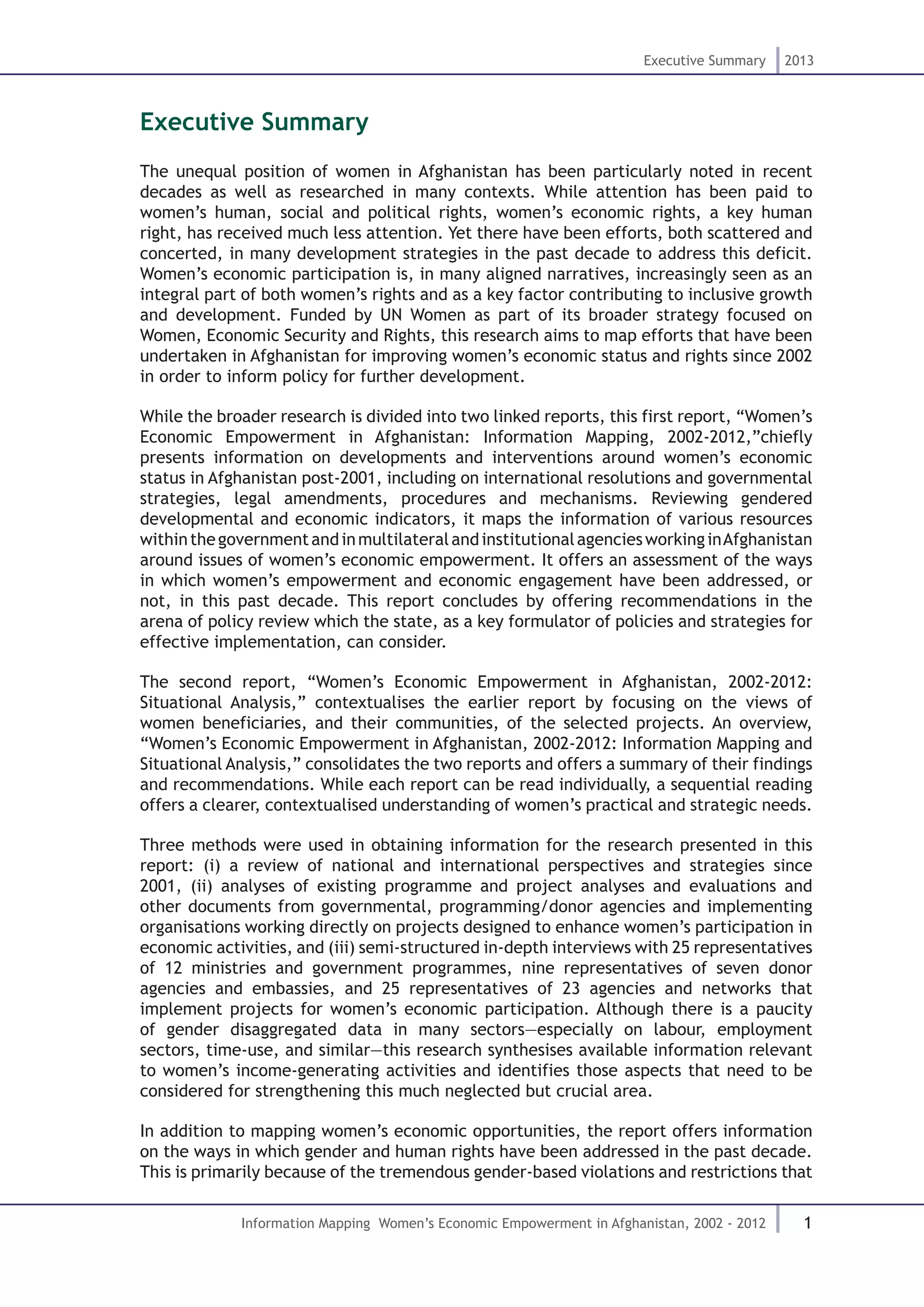 1
Executive Summary 2013
Information Mapping Women’s Economic Empowerment in Afghanistan, 2002 - 2012
Executive Summary
The unequal position of women in Afghanistan has been particularly noted in recent
decades as well as researched in many contexts. While attention has been paid to
women’s human, social and political rights, women’s economic rights, a key human
right, has received much less attention. Yet there have been efforts, both scattered and
concerted, in many development strategies in the past decade to address this deficit.
Women’s economic participation is, in many aligned narratives, increasingly seen as an
integral part of both women’s rights and as a key factor contributing to inclusive growth
and development. Funded by UN Women as part of its broader strategy focused on
Women, Economic Security and Rights, this research aims to map efforts that have been
undertaken in Afghanistan for improving women’s economic status and rights since 2002
in order to inform policy for further development.
While the broader research is divided into two linked reports, this first report, “Women’s
Economic Empowerment in Afghanistan: Information Mapping, 2002-2012,”chiefly
presents information on developments and interventions around women’s economic
status in Afghanistan post-2001, including on international resolutions and governmental
strategies, legal amendments, procedures and mechanisms. Reviewing gendered
developmental and economic indicators, it maps the information of various resources
withinthegovernmentandinmultilateralandinstitutionalagenciesworkinginAfghanistan
around issues of women’s economic empowerment. It offers an assessment of the ways
in which women’s empowerment and economic engagement have been addressed, or
not, in this past decade. This report concludes by offering recommendations in the
arena of policy review which the state, as a key formulator of policies and strategies for
effective implementation, can consider.
The second report, “Women’s Economic Empowerment in Afghanistan, 2002-2012:
Situational Analysis,” contextualises the earlier report by focusing on the views of
women beneficiaries, and their communities, of the selected projects. An overview,
“Women’s Economic Empowerment in Afghanistan, 2002-2012: Information Mapping and
Situational Analysis,” consolidates the two reports and offers a summary of their findings
and recommendations. While each report can be read individually, a sequential reading
offers a clearer, contextualised understanding of women’s practical and strategic needs.
Three methods were used in obtaining information for the research presented in this
report: (i) a review of national and international perspectives and strategies since
2001, (ii) analyses of existing programme and project analyses and evaluations and
other documents from governmental, programming/donor agencies and implementing
organisations working directly on projects designed to enhance women’s participation in
economic activities, and (iii) semi-structured in-depth interviews with 25 representatives
of 12 ministries and government programmes, nine representatives of seven donor
agencies and embassies, and 25 representatives of 23 agencies and networks that
implement projects for women’s economic participation. Although there is a paucity
of gender disaggregated data in many sectors—especially on labour, employment
sectors, time-use, and similar—this research synthesises available information relevant
to women’s income-generating activities and identifies those aspects that need to be
considered for strengthening this much neglected but crucial area.
In addition to mapping women’s economic opportunities, the report offers information
on the ways in which gender and human rights have been addressed in the past decade.
This is primarily because of the tremendous gender-based violations and restrictions that
 