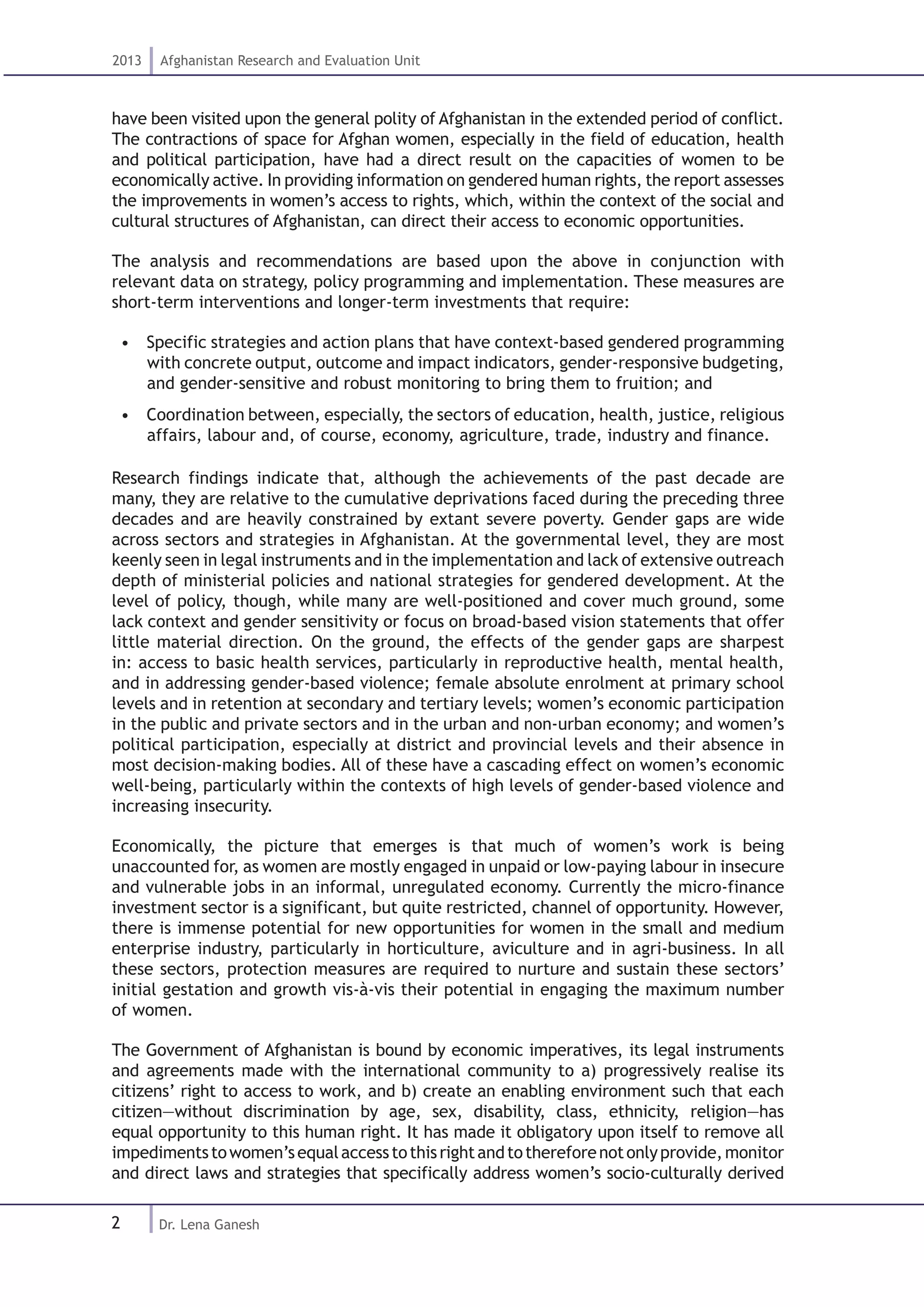 2
2013 Afghanistan Research and Evaluation Unit
Dr. Lena Ganesh
have been visited upon the general polity of Afghanistan in the extended period of conflict.
The contractions of space for Afghan women, especially in the field of education, health
and political participation, have had a direct result on the capacities of women to be
economically active. In providing information on gendered human rights, the report assesses
the improvements in women’s access to rights, which, within the context of the social and
cultural structures of Afghanistan, can direct their access to economic opportunities.
The analysis and recommendations are based upon the above in conjunction with
relevant data on strategy, policy programming and implementation. These measures are
short-term interventions and longer-term investments that require:
•  Specific strategies and action plans that have context-based gendered programming
with concrete output, outcome and impact indicators, gender-responsive budgeting,
and gender-sensitive and robust monitoring to bring them to fruition; and
•  Coordination between, especially, the sectors of education, health, justice, religious
affairs, labour and, of course, economy, agriculture, trade, industry and finance.
Research findings indicate that, although the achievements of the past decade are
many, they are relative to the cumulative deprivations faced during the preceding three
decades and are heavily constrained by extant severe poverty. Gender gaps are wide
across sectors and strategies in Afghanistan. At the governmental level, they are most
keenly seen in legal instruments and in the implementation and lack of extensive outreach
depth of ministerial policies and national strategies for gendered development. At the
level of policy, though, while many are well-positioned and cover much ground, some
lack context and gender sensitivity or focus on broad-based vision statements that offer
little material direction. On the ground, the effects of the gender gaps are sharpest
in: access to basic health services, particularly in reproductive health, mental health,
and in addressing gender-based violence; female absolute enrolment at primary school
levels and in retention at secondary and tertiary levels; women’s economic participation
in the public and private sectors and in the urban and non-urban economy; and women’s
political participation, especially at district and provincial levels and their absence in
most decision-making bodies. All of these have a cascading effect on women’s economic
well-being, particularly within the contexts of high levels of gender-based violence and
increasing insecurity.
Economically, the picture that emerges is that much of women’s work is being
unaccounted for, as women are mostly engaged in unpaid or low-paying labour in insecure
and vulnerable jobs in an informal, unregulated economy. Currently the micro-finance
investment sector is a significant, but quite restricted, channel of opportunity. However,
there is immense potential for new opportunities for women in the small and medium
enterprise industry, particularly in horticulture, aviculture and in agri-business. In all
these sectors, protection measures are required to nurture and sustain these sectors’
initial gestation and growth vis-à-vis their potential in engaging the maximum number
of women.
The Government of Afghanistan is bound by economic imperatives, its legal instruments
and agreements made with the international community to a) progressively realise its
citizens’ right to access to work, and b) create an enabling environment such that each
citizen—without discrimination by age, sex, disability, class, ethnicity, religion—has
equal opportunity to this human right. It has made it obligatory upon itself to remove all
impedimentstowomen’sequalaccesstothisrightandtothereforenotonlyprovide,monitor
and direct laws and strategies that specifically address women’s socio-culturally derived
 