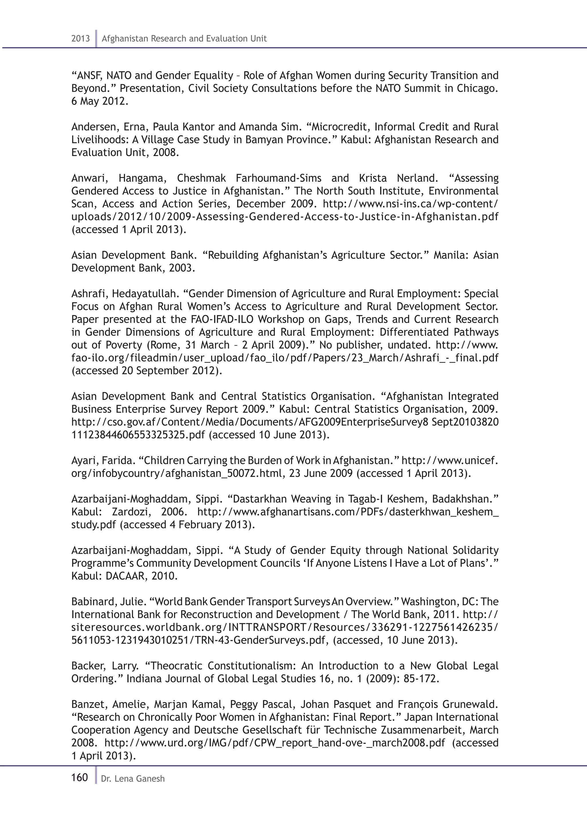 160
2013 Afghanistan Research and Evaluation Unit
Dr. Lena Ganesh
“ANSF, NATO and Gender Equality – Role of Afghan Women during Security Transition and
Beyond.” Presentation, Civil Society Consultations before the NATO Summit in Chicago.
6 May 2012.
Andersen, Erna, Paula Kantor and Amanda Sim. “Microcredit, Informal Credit and Rural
Livelihoods: A Village Case Study in Bamyan Province.” Kabul: Afghanistan Research and
Evaluation Unit, 2008.
Anwari, Hangama, Cheshmak Farhoumand-Sims and Krista Nerland. “Assessing
Gendered Access to Justice in Afghanistan.” The North South Institute, Environmental
Scan, Access and Action Series, December 2009. http://www.nsi-ins.ca/wp-content/
uploads/2012/10/2009-Assessing-Gendered-Access-to-Justice-in-Afghanistan.pdf
(accessed 1 April 2013).
Asian Development Bank. “Rebuilding Afghanistan’s Agriculture Sector.” Manila: Asian
Development Bank, 2003.
Ashrafi, Hedayatullah. “Gender Dimension of Agriculture and Rural Employment: Special
Focus on Afghan Rural Women’s Access to Agriculture and Rural Development Sector.
Paper presented at the FAO-IFAD-ILO Workshop on Gaps, Trends and Current Research
in Gender Dimensions of Agriculture and Rural Employment: Differentiated Pathways
out of Poverty (Rome, 31 March – 2 April 2009).” No publisher, undated. http://www.
fao-ilo.org/fileadmin/user_upload/fao_ilo/pdf/Papers/23_March/Ashrafi_-_final.pdf
(accessed 20 September 2012).
Asian Development Bank and Central Statistics Organisation. “Afghanistan Integrated
Business Enterprise Survey Report 2009.” Kabul: Central Statistics Organisation, 2009.
http://cso.gov.af/Content/Media/Documents/AFG2009EnterpriseSurvey8 Sept20103820
11123844606553325325.pdf (accessed 10 June 2013).
Ayari, Farida. “Children Carrying the Burden of Work inAfghanistan.” http://www.unicef.
org/infobycountry/afghanistan_50072.html, 23 June 2009 (accessed 1 April 2013).
Azarbaijani-Moghaddam, Sippi. “Dastarkhan Weaving in Tagab-I Keshem, Badakhshan.”
Kabul: Zardozi, 2006. http://www.afghanartisans.com/PDFs/dasterkhwan_keshem_
study.pdf (accessed 4 February 2013).
Azarbaijani-Moghaddam, Sippi. “A Study of Gender Equity through National Solidarity
Programme’s Community Development Councils ‘If Anyone Listens I Have a Lot of Plans’.”
Kabul: DACAAR, 2010.
Babinard, Julie. “World Bank GenderTransport SurveysAn Overview.” Washington, DC:The
International Bank for Reconstruction and Development / The World Bank, 2011. http://
siteresources.worldbank.org/INTTRANSPORT/Resources/336291-1227561426235/
5611053-1231943010251/TRN-43-GenderSurveys.pdf, (accessed, 10 June 2013).
Backer, Larry. “Theocratic Constitutionalism: An Introduction to a New Global Legal
Ordering.” Indiana Journal of Global Legal Studies 16, no. 1 (2009): 85-172.
Banzet, Amelie, Marjan Kamal, Peggy Pascal, Johan Pasquet and François Grunewald.
“Research on Chronically Poor Women in Afghanistan: Final Report.” Japan International
Cooperation Agency and Deutsche Gesellschaft für Technische Zusammenarbeit, March
2008. http://www.urd.org/IMG/pdf/CPW_report_hand-ove-_march2008.pdf (accessed
1 April 2013).
 