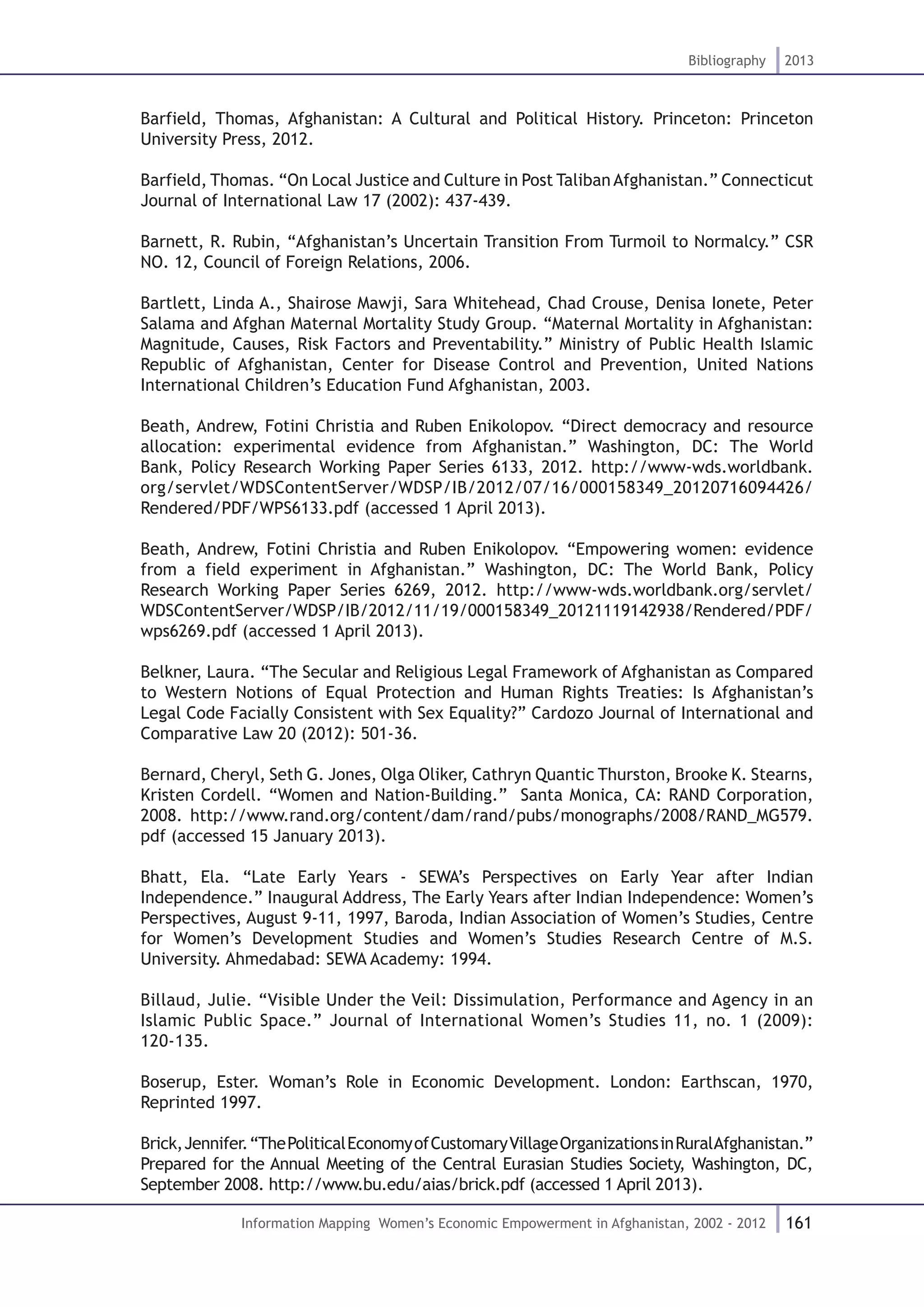 161
Bibliography 2013
Information Mapping Women’s Economic Empowerment in Afghanistan, 2002 - 2012
Barfield, Thomas, Afghanistan: A Cultural and Political History. Princeton: Princeton
University Press, 2012.
Barfield, Thomas. “On Local Justice and Culture in Post TalibanAfghanistan.” Connecticut
Journal of International Law 17 (2002): 437-439.
Barnett, R. Rubin, “Afghanistan’s Uncertain Transition From Turmoil to Normalcy.” CSR
NO. 12, Council of Foreign Relations, 2006.
Bartlett, Linda A., Shairose Mawji, Sara Whitehead, Chad Crouse, Denisa Ionete, Peter
Salama and Afghan Maternal Mortality Study Group. “Maternal Mortality in Afghanistan:
Magnitude, Causes, Risk Factors and Preventability.” Ministry of Public Health Islamic
Republic of Afghanistan, Center for Disease Control and Prevention, United Nations
International Children’s Education Fund Afghanistan, 2003.
Beath, Andrew, Fotini Christia and Ruben Enikolopov. “Direct democracy and resource
allocation: experimental evidence from Afghanistan.” Washington, DC: The World
Bank, Policy Research Working Paper Series 6133, 2012. http://www-wds.worldbank.
org/servlet/WDSContentServer/WDSP/IB/2012/07/16/000158349_20120716094426/
Rendered/PDF/WPS6133.pdf (accessed 1 April 2013).
Beath, Andrew, Fotini Christia and Ruben Enikolopov. “Empowering women: evidence
from a field experiment in Afghanistan.” Washington, DC: The World Bank, Policy
Research Working Paper Series 6269, 2012. http://www-wds.worldbank.org/servlet/
WDSContentServer/WDSP/IB/2012/11/19/000158349_20121119142938/Rendered/PDF/
wps6269.pdf (accessed 1 April 2013).
Belkner, Laura. “The Secular and Religious Legal Framework of Afghanistan as Compared
to Western Notions of Equal Protection and Human Rights Treaties: Is Afghanistan’s
Legal Code Facially Consistent with Sex Equality?” Cardozo Journal of International and
Comparative Law 20 (2012): 501-36.
Bernard, Cheryl, Seth G. Jones, Olga Oliker, Cathryn Quantic Thurston, Brooke K. Stearns,
Kristen Cordell. “Women and Nation-Building.” Santa Monica, CA: RAND Corporation,
2008. http://www.rand.org/content/dam/rand/pubs/monographs/2008/RAND_MG579.
pdf (accessed 15 January 2013).
Bhatt, Ela. “Late Early Years - SEWA’s Perspectives on Early Year after Indian
Independence.” Inaugural Address, The Early Years after Indian Independence: Women’s
Perspectives, August 9-11, 1997, Baroda, Indian Association of Women’s Studies, Centre
for Women’s Development Studies and Women’s Studies Research Centre of M.S.
University. Ahmedabad: SEWA Academy: 1994.
Billaud, Julie. “Visible Under the Veil: Dissimulation, Performance and Agency in an
Islamic Public Space.” Journal of International Women’s Studies 11, no. 1 (2009):
120-135.
Boserup, Ester. Woman’s Role in Economic Development. London: Earthscan, 1970,
Reprinted 1997.
Brick,Jennifer.“ThePoliticalEconomyofCustomaryVillageOrganizationsinRuralAfghanistan.”
Prepared for the Annual Meeting of the Central Eurasian Studies Society, Washington, DC,
September 2008. http://www.bu.edu/aias/brick.pdf (accessed 1 April 2013).
 