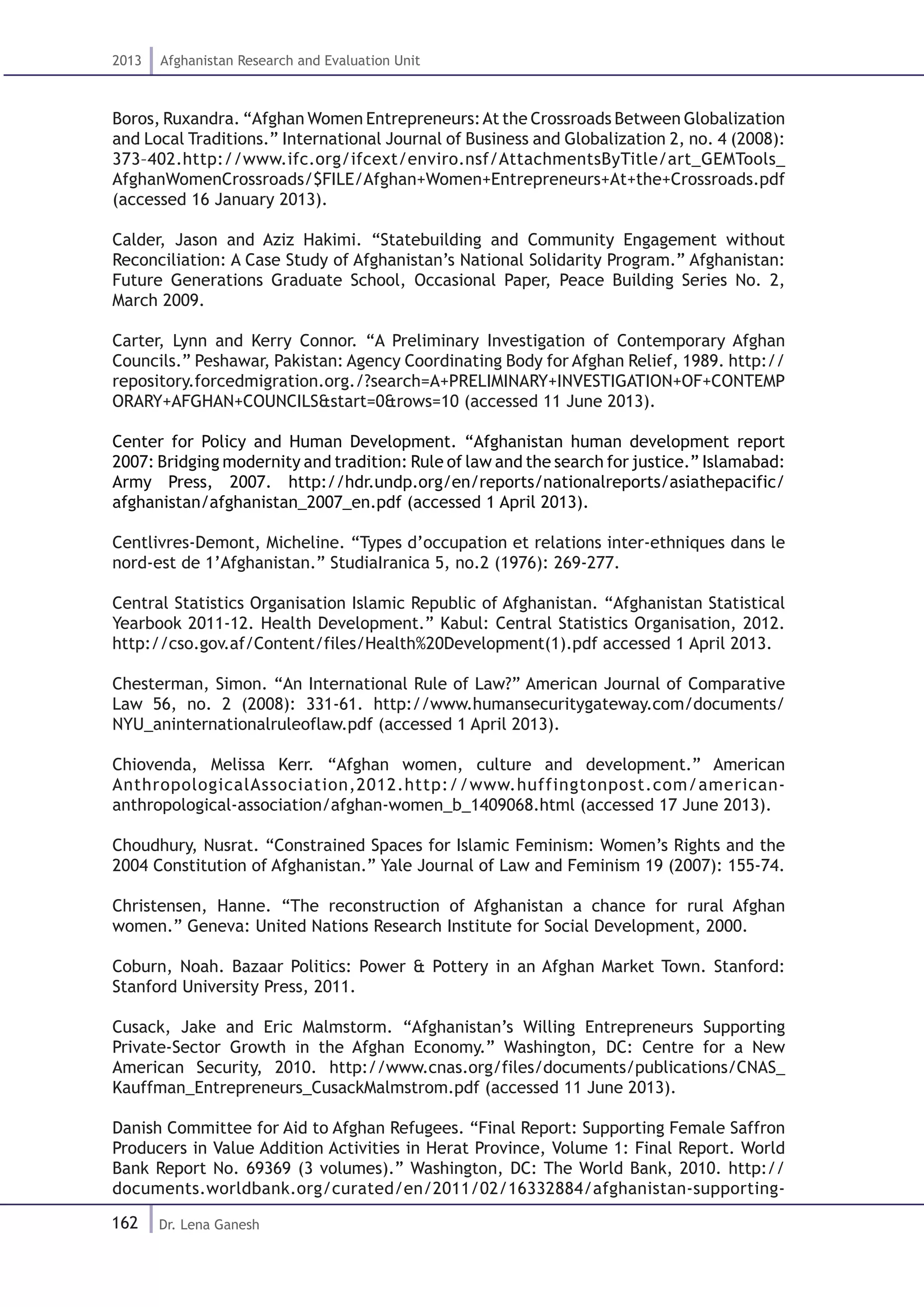 162
2013 Afghanistan Research and Evaluation Unit
Dr. Lena Ganesh
Boros, Ruxandra. “Afghan Women Entrepreneurs:At the Crossroads Between Globalization
and Local Traditions.” International Journal of Business and Globalization 2, no. 4 (2008):
373–402.http://www.ifc.org/ifcext/enviro.nsf/AttachmentsByTitle/art_GEMTools_
AfghanWomenCrossroads/$FILE/Afghan+Women+Entrepreneurs+At+the+Crossroads.pdf
(accessed 16 January 2013).
Calder, Jason and Aziz Hakimi. “Statebuilding and Community Engagement without
Reconciliation: A Case Study of Afghanistan’s National Solidarity Program.” Afghanistan:
Future Generations Graduate School, Occasional Paper, Peace Building Series No. 2,
March 2009.
Carter, Lynn and Kerry Connor. “A Preliminary Investigation of Contemporary Afghan
Councils.” Peshawar, Pakistan: Agency Coordinating Body for Afghan Relief, 1989. http://
repository.forcedmigration.org./?search=A+PRELIMINARY+INVESTIGATION+OF+CONTEMP
ORARY+AFGHAN+COUNCILS&start=0&rows=10 (accessed 11 June 2013).
Center for Policy and Human Development. “Afghanistan human development report
2007: Bridging modernity and tradition: Rule of law and the search for justice.” Islamabad:
Army Press, 2007. http://hdr.undp.org/en/reports/nationalreports/asiathepacific/
afghanistan/afghanistan_2007_en.pdf (accessed 1 April 2013).
Centlivres-Demont, Micheline. “Types d’occupation et relations inter-ethniques dans le
nord-est de 1’Afghanistan.” StudiaIranica 5, no.2 (1976): 269-277.
Central Statistics Organisation Islamic Republic of Afghanistan. “Afghanistan Statistical
Yearbook 2011-12. Health Development.” Kabul: Central Statistics Organisation, 2012.
http://cso.gov.af/Content/files/Health%20Development(1).pdf accessed 1 April 2013.
Chesterman, Simon. “An International Rule of Law?” American Journal of Comparative
Law 56, no. 2 (2008): 331-61. http://www.humansecuritygateway.com/documents/
NYU_aninternationalruleoflaw.pdf (accessed 1 April 2013).
Chiovenda, Melissa Kerr. “Afghan women, culture and development.” American
AnthropologicalAssociation,2012.http://www.huffingtonpost.com/american-
anthropological-association/afghan-women_b_1409068.html (accessed 17 June 2013).
Choudhury, Nusrat. “Constrained Spaces for Islamic Feminism: Women’s Rights and the
2004 Constitution of Afghanistan.” Yale Journal of Law and Feminism 19 (2007): 155-74.
Christensen, Hanne. “The reconstruction of Afghanistan a chance for rural Afghan
women.” Geneva: United Nations Research Institute for Social Development, 2000.
Coburn, Noah. Bazaar Politics: Power & Pottery in an Afghan Market Town. Stanford:
Stanford University Press, 2011.
Cusack, Jake and Eric Malmstorm. “Afghanistan’s Willing Entrepreneurs Supporting
Private-Sector Growth in the Afghan Economy.” Washington, DC: Centre for a New
American Security, 2010. http://www.cnas.org/files/documents/publications/CNAS_
Kauffman_Entrepreneurs_CusackMalmstrom.pdf (accessed 11 June 2013).
Danish Committee for Aid to Afghan Refugees. “Final Report: Supporting Female Saffron
Producers in Value Addition Activities in Herat Province, Volume 1: Final Report. World
Bank Report No. 69369 (3 volumes).” Washington, DC: The World Bank, 2010. http://
documents.worldbank.org/curated/en/2011/02/16332884/afghanistan-supporting-
 