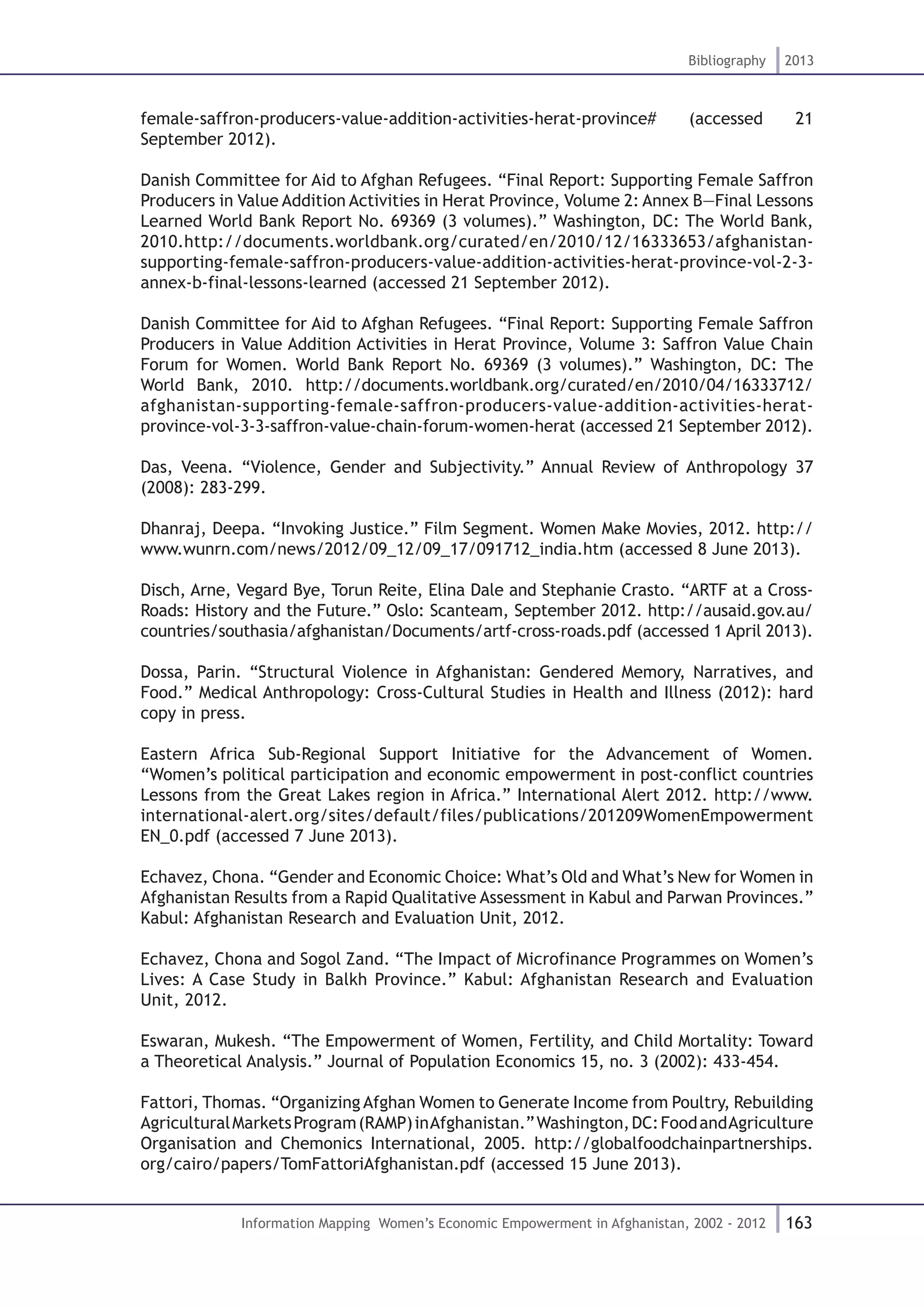 163
Bibliography 2013
Information Mapping Women’s Economic Empowerment in Afghanistan, 2002 - 2012
female-saffron-producers-value-addition-activities-herat-province# (accessed 21
September 2012).
Danish Committee for Aid to Afghan Refugees. “Final Report: Supporting Female Saffron
Producers in Value Addition Activities in Herat Province, Volume 2: Annex B—Final Lessons
Learned World Bank Report No. 69369 (3 volumes).” Washington, DC: The World Bank,
2010.http://documents.worldbank.org/curated/en/2010/12/16333653/afghanistan-
supporting-female-saffron-producers-value-addition-activities-herat-province-vol-2-3-
annex-b-final-lessons-learned (accessed 21 September 2012).
Danish Committee for Aid to Afghan Refugees. “Final Report: Supporting Female Saffron
Producers in Value Addition Activities in Herat Province, Volume 3: Saffron Value Chain
Forum for Women. World Bank Report No. 69369 (3 volumes).” Washington, DC: The
World Bank, 2010. http://documents.worldbank.org/curated/en/2010/04/16333712/
afghanistan-supporting-female-saffron-producers-value-addition-activities-herat-
province-vol-3-3-saffron-value-chain-forum-women-herat (accessed 21 September 2012).
Das, Veena. “Violence, Gender and Subjectivity.” Annual Review of Anthropology 37
(2008): 283-299.
Dhanraj, Deepa. “Invoking Justice.” Film Segment. Women Make Movies, 2012. http://
www.wunrn.com/news/2012/09_12/09_17/091712_india.htm (accessed 8 June 2013).
Disch, Arne, Vegard Bye, Torun Reite, Elina Dale and Stephanie Crasto. “ARTF at a Cross-
Roads: History and the Future.” Oslo: Scanteam, September 2012. http://ausaid.gov.au/
countries/southasia/afghanistan/Documents/artf-cross-roads.pdf (accessed 1 April 2013).
Dossa, Parin. “Structural Violence in Afghanistan: Gendered Memory, Narratives, and
Food.” Medical Anthropology: Cross-Cultural Studies in Health and Illness (2012): hard
copy in press.
Eastern Africa Sub-Regional Support Initiative for the Advancement of Women.
“Women’s political participation and economic empowerment in post-conflict countries
Lessons from the Great Lakes region in Africa.” International Alert 2012. http://www.
international-alert.org/sites/default/files/publications/201209WomenEmpowerment
EN_0.pdf (accessed 7 June 2013).
Echavez, Chona. “Gender and Economic Choice: What’s Old and What’s New for Women in
Afghanistan Results from a Rapid Qualitative Assessment in Kabul and Parwan Provinces.”
Kabul: Afghanistan Research and Evaluation Unit, 2012.
Echavez, Chona and Sogol Zand. “The Impact of Microfinance Programmes on Women’s
Lives: A Case Study in Balkh Province.” Kabul: Afghanistan Research and Evaluation
Unit, 2012.
Eswaran, Mukesh. “The Empowerment of Women, Fertility, and Child Mortality: Toward
a Theoretical Analysis.” Journal of Population Economics 15, no. 3 (2002): 433-454.
Fattori, Thomas. “Organizing Afghan Women to Generate Income from Poultry, Rebuilding
AgriculturalMarketsProgram(RAMP)inAfghanistan.”Washington,DC:FoodandAgriculture
Organisation and Chemonics International, 2005. http://globalfoodchainpartnerships.
org/cairo/papers/TomFattoriAfghanistan.pdf (accessed 15 June 2013).
 