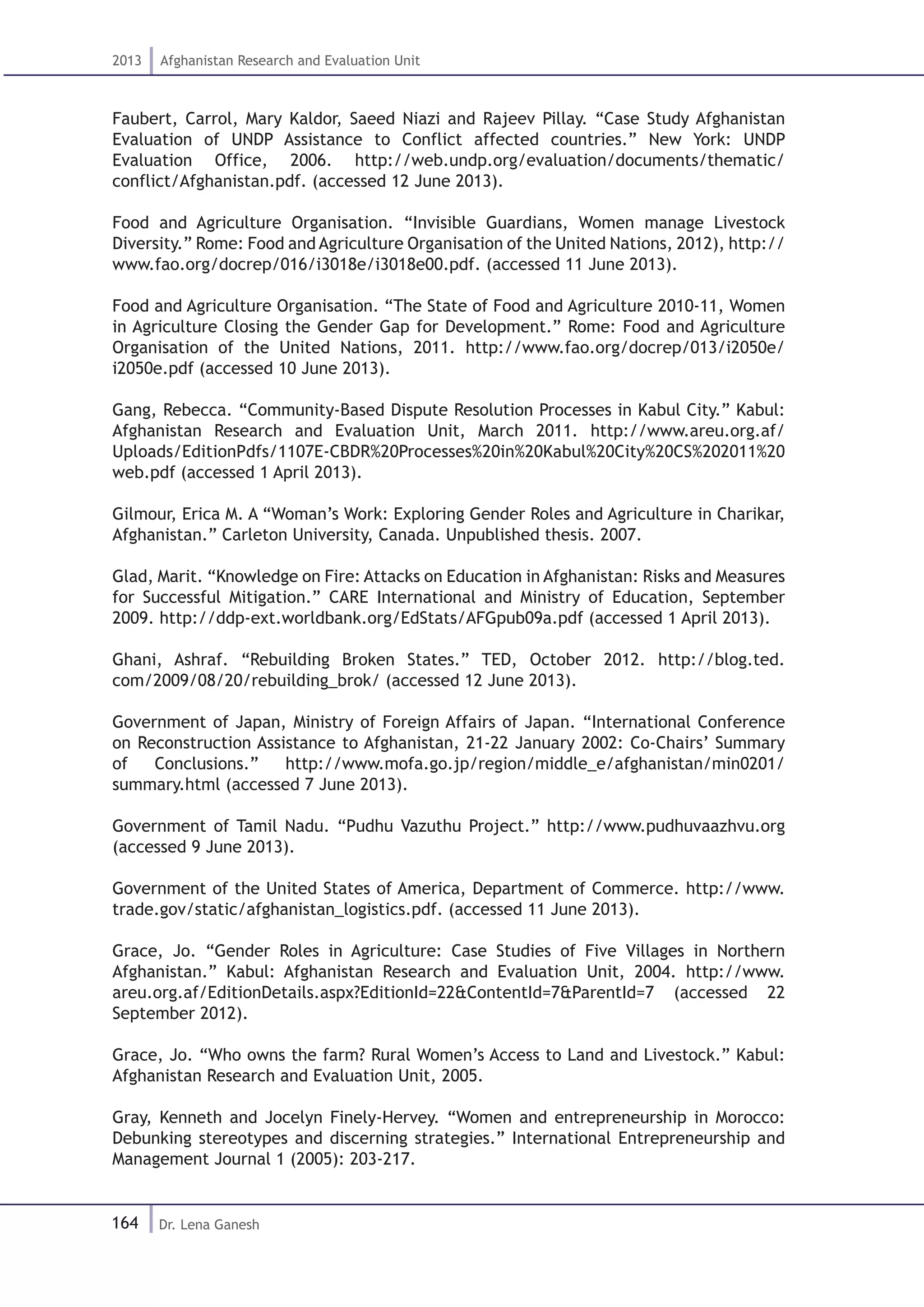164
2013 Afghanistan Research and Evaluation Unit
Dr. Lena Ganesh
Faubert, Carrol, Mary Kaldor, Saeed Niazi and Rajeev Pillay. “Case Study Afghanistan
Evaluation of UNDP Assistance to Conflict affected countries.” New York: UNDP
Evaluation Office, 2006. http://web.undp.org/evaluation/documents/thematic/
conflict/Afghanistan.pdf. (accessed 12 June 2013).
Food and Agriculture Organisation. “Invisible Guardians, Women manage Livestock
Diversity.” Rome: Food and Agriculture Organisation of the United Nations, 2012), http://
www.fao.org/docrep/016/i3018e/i3018e00.pdf. (accessed 11 June 2013).
Food and Agriculture Organisation. “The State of Food and Agriculture 2010-11, Women
in Agriculture Closing the Gender Gap for Development.” Rome: Food and Agriculture
Organisation of the United Nations, 2011. http://www.fao.org/docrep/013/i2050e/
i2050e.pdf (accessed 10 June 2013).
Gang, Rebecca. “Community-Based Dispute Resolution Processes in Kabul City.” Kabul:
Afghanistan Research and Evaluation Unit, March 2011. http://www.areu.org.af/
Uploads/EditionPdfs/1107E-CBDR%20Processes%20in%20Kabul%20City%20CS%202011%20
web.pdf (accessed 1 April 2013).
Gilmour, Erica M. A “Woman’s Work: Exploring Gender Roles and Agriculture in Charikar,
Afghanistan.” Carleton University, Canada. Unpublished thesis. 2007.
Glad, Marit. “Knowledge on Fire: Attacks on Education in Afghanistan: Risks and Measures
for Successful Mitigation.” CARE International and Ministry of Education, September
2009. http://ddp-ext.worldbank.org/EdStats/AFGpub09a.pdf (accessed 1 April 2013).
Ghani, Ashraf. “Rebuilding Broken States.” TED, October 2012. http://blog.ted.
com/2009/08/20/rebuilding_brok/ (accessed 12 June 2013).
Government of Japan, Ministry of Foreign Affairs of Japan. “International Conference
on Reconstruction Assistance to Afghanistan, 21-22 January 2002: Co-Chairs’ Summary
of Conclusions.” http://www.mofa.go.jp/region/middle_e/afghanistan/min0201/
summary.html (accessed 7 June 2013).
Government of Tamil Nadu. “Pudhu Vazuthu Project.” http://www.pudhuvaazhvu.org
(accessed 9 June 2013).
Government of the United States of America, Department of Commerce. http://www.
trade.gov/static/afghanistan_logistics.pdf. (accessed 11 June 2013).
Grace, Jo. “Gender Roles in Agriculture: Case Studies of Five Villages in Northern
Afghanistan.” Kabul: Afghanistan Research and Evaluation Unit, 2004. http://www.
areu.org.af/EditionDetails.aspx?EditionId=22&ContentId=7&ParentId=7 (accessed 22
September 2012).
Grace, Jo. “Who owns the farm? Rural Women’s Access to Land and Livestock.” Kabul:
Afghanistan Research and Evaluation Unit, 2005.
Gray, Kenneth and Jocelyn Finely-Hervey. “Women and entrepreneurship in Morocco:
Debunking stereotypes and discerning strategies.” International Entrepreneurship and
Management Journal 1 (2005): 203-217.
 