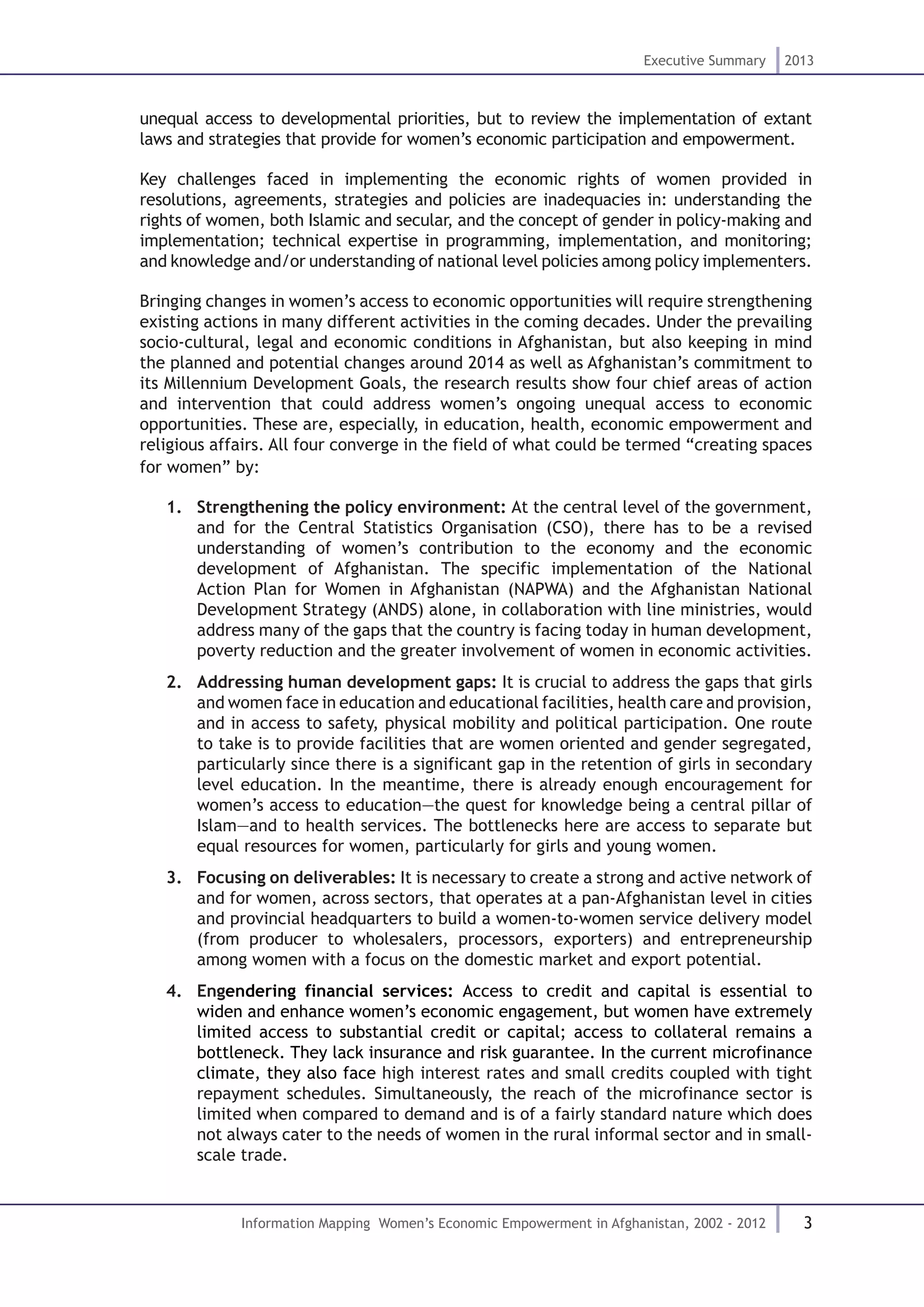 3
Executive Summary 2013
Information Mapping Women’s Economic Empowerment in Afghanistan, 2002 - 2012
unequal access to developmental priorities, but to review the implementation of extant
laws and strategies that provide for women’s economic participation and empowerment.
Key challenges faced in implementing the economic rights of women provided in
resolutions, agreements, strategies and policies are inadequacies in: understanding the
rights of women, both Islamic and secular, and the concept of gender in policy-making and
implementation; technical expertise in programming, implementation, and monitoring;
and knowledge and/or understanding of national level policies among policy implementers.
Bringing changes in women’s access to economic opportunities will require strengthening
existing actions in many different activities in the coming decades. Under the prevailing
socio-cultural, legal and economic conditions in Afghanistan, but also keeping in mind
the planned and potential changes around 2014 as well as Afghanistan’s commitment to
its Millennium Development Goals, the research results show four chief areas of action
and intervention that could address women’s ongoing unequal access to economic
opportunities. These are, especially, in education, health, economic empowerment and
religious affairs. All four converge in the field of what could be termed “creating spaces
for women” by:
1.	 Strengthening the policy environment: At the central level of the government,
and for the Central Statistics Organisation (CSO), there has to be a revised
understanding of women’s contribution to the economy and the economic
development of Afghanistan. The specific implementation of the National
Action Plan for Women in Afghanistan (NAPWA) and the Afghanistan National
Development Strategy (ANDS) alone, in collaboration with line ministries, would
address many of the gaps that the country is facing today in human development,
poverty reduction and the greater involvement of women in economic activities.
2.	 Addressing human development gaps: It is crucial to address the gaps that girls
and women face in education and educational facilities, health care and provision,
and in access to safety, physical mobility and political participation. One route
to take is to provide facilities that are women oriented and gender segregated,
particularly since there is a significant gap in the retention of girls in secondary
level education. In the meantime, there is already enough encouragement for
women’s access to education—the quest for knowledge being a central pillar of
Islam—and to health services. The bottlenecks here are access to separate but
equal resources for women, particularly for girls and young women.
3.	 Focusing on deliverables: It is necessary to create a strong and active network of
and for women, across sectors, that operates at a pan-Afghanistan level in cities
and provincial headquarters to build a women-to-women service delivery model
(from producer to wholesalers, processors, exporters) and entrepreneurship
among women with a focus on the domestic market and export potential.
4.	 Engendering financial services: Access to credit and capital is essential to
widen and enhance women’s economic engagement, but women have extremely
limited access to substantial credit or capital; access to collateral remains a
bottleneck. They lack insurance and risk guarantee. In the current microfinance
climate, they also face high interest rates and small credits coupled with tight
repayment schedules. Simultaneously, the reach of the microfinance sector is
limited when compared to demand and is of a fairly standard nature which does
not always cater to the needs of women in the rural informal sector and in small-
scale trade.
 