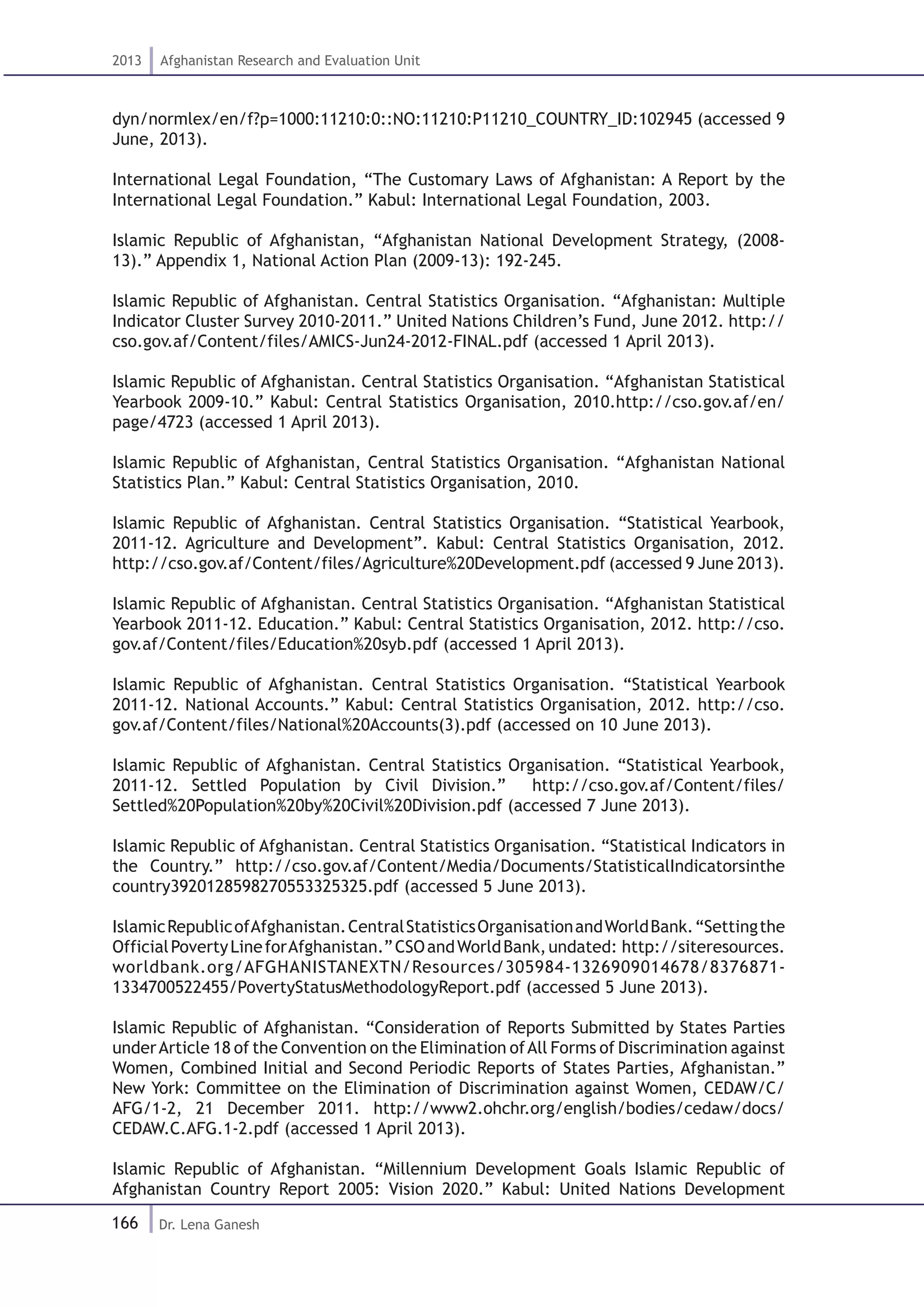 166
2013 Afghanistan Research and Evaluation Unit
Dr. Lena Ganesh
dyn/normlex/en/f?p=1000:11210:0::NO:11210:P11210_COUNTRY_ID:102945 (accessed 9
June, 2013).
International Legal Foundation, “The Customary Laws of Afghanistan: A Report by the
International Legal Foundation.” Kabul: International Legal Foundation, 2003.
Islamic Republic of Afghanistan, “Afghanistan National Development Strategy, (2008-
13).” Appendix 1, National Action Plan (2009-13): 192-245.
Islamic Republic of Afghanistan. Central Statistics Organisation. “Afghanistan: Multiple
Indicator Cluster Survey 2010-2011.” United Nations Children’s Fund, June 2012. http://
cso.gov.af/Content/files/AMICS-Jun24-2012-FINAL.pdf (accessed 1 April 2013).
Islamic Republic of Afghanistan. Central Statistics Organisation. “Afghanistan Statistical
Yearbook 2009-10.” Kabul: Central Statistics Organisation, 2010.http://cso.gov.af/en/
page/4723 (accessed 1 April 2013).
Islamic Republic of Afghanistan, Central Statistics Organisation. “Afghanistan National
Statistics Plan.” Kabul: Central Statistics Organisation, 2010.
Islamic Republic of Afghanistan. Central Statistics Organisation. “Statistical Yearbook,
2011-12. Agriculture and Development”. Kabul: Central Statistics Organisation, 2012.
http://cso.gov.af/Content/files/Agriculture%20Development.pdf (accessed 9 June 2013).
Islamic Republic of Afghanistan. Central Statistics Organisation. “Afghanistan Statistical
Yearbook 2011-12. Education.” Kabul: Central Statistics Organisation, 2012. http://cso.
gov.af/Content/files/Education%20syb.pdf (accessed 1 April 2013).
Islamic Republic of Afghanistan. Central Statistics Organisation. “Statistical Yearbook
2011-12. National Accounts.” Kabul: Central Statistics Organisation, 2012. http://cso.
gov.af/Content/files/National%20Accounts(3).pdf (accessed on 10 June 2013).
Islamic Republic of Afghanistan. Central Statistics Organisation. “Statistical Yearbook,
2011-12. Settled Population by Civil Division.” http://cso.gov.af/Content/files/
Settled%20Population%20by%20Civil%20Division.pdf (accessed 7 June 2013).
Islamic Republic of Afghanistan. Central Statistics Organisation. “Statistical Indicators in
the Country.” http://cso.gov.af/Content/Media/Documents/StatisticalIndicatorsinthe
country3920128598270553325325.pdf (accessed 5 June 2013).
IslamicRepublicofAfghanistan.CentralStatisticsOrganisationandWorldBank.“Settingthe
OfficialPovertyLineforAfghanistan.”CSOandWorldBank,undated: http://siteresources.
worldbank.org/AFGHANISTANEXTN/Resources/305984-1326909014678/8376871-
1334700522455/PovertyStatusMethodologyReport.pdf (accessed 5 June 2013).
Islamic Republic of Afghanistan. “Consideration of Reports Submitted by States Parties
underArticle 18 of the Convention on the Elimination ofAll Forms of Discrimination against
Women, Combined Initial and Second Periodic Reports of States Parties, Afghanistan.”
New York: Committee on the Elimination of Discrimination against Women, CEDAW/C/
AFG/1-2, 21 December 2011. http://www2.ohchr.org/english/bodies/cedaw/docs/
CEDAW.C.AFG.1-2.pdf (accessed 1 April 2013).
Islamic Republic of Afghanistan. “Millennium Development Goals Islamic Republic of
Afghanistan Country Report 2005: Vision 2020.” Kabul: United Nations Development
 