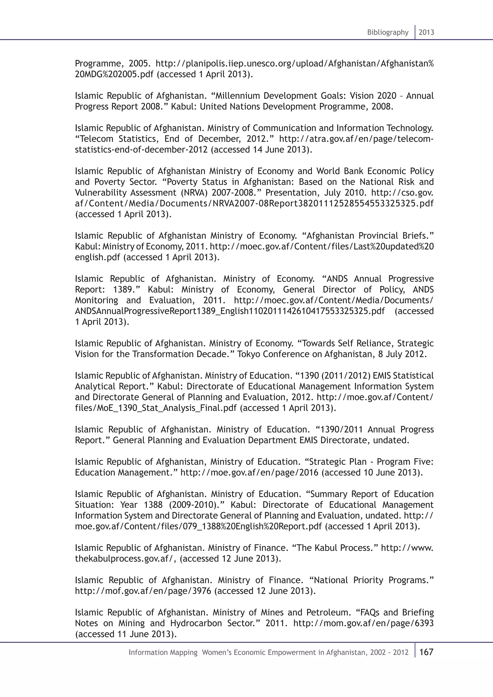 167
Bibliography 2013
Information Mapping Women’s Economic Empowerment in Afghanistan, 2002 - 2012
Programme, 2005. http://planipolis.iiep.unesco.org/upload/Afghanistan/Afghanistan%
20MDG%202005.pdf (accessed 1 April 2013).
Islamic Republic of Afghanistan. “Millennium Development Goals: Vision 2020 – Annual
Progress Report 2008.” Kabul: United Nations Development Programme, 2008.
Islamic Republic of Afghanistan. Ministry of Communication and Information Technology.
“Telecom Statistics, End of December, 2012.” http://atra.gov.af/en/page/telecom-
statistics-end-of-december-2012 (accessed 14 June 2013).
Islamic Republic of Afghanistan Ministry of Economy and World Bank Economic Policy
and Poverty Sector. “Poverty Status in Afghanistan: Based on the National Risk and
Vulnerability Assessment (NRVA) 2007-2008.” Presentation, July 2010. http://cso.gov.
af/Content/Media/Documents/NRVA2007-08Report38201112528554553325325.pdf
(accessed 1 April 2013).
Islamic Republic of Afghanistan Ministry of Economy. “Afghanistan Provincial Briefs.”
Kabul: Ministry of Economy, 2011. http://moec.gov.af/Content/files/Last%20updated%20
english.pdf (accessed 1 April 2013).
Islamic Republic of Afghanistan. Ministry of Economy. “ANDS Annual Progressive
Report: 1389.” Kabul: Ministry of Economy, General Director of Policy, ANDS
Monitoring and Evaluation, 2011. http://moec.gov.af/Content/Media/Documents/
ANDSAnnualProgressiveReport1389_English1102011142610417553325325.pdf (accessed
1 April 2013).
Islamic Republic of Afghanistan. Ministry of Economy. “Towards Self Reliance, Strategic
Vision for the Transformation Decade.” Tokyo Conference on Afghanistan, 8 July 2012.
Islamic Republic of Afghanistan. Ministry of Education. “1390 (2011/2012) EMIS Statistical
Analytical Report.” Kabul: Directorate of Educational Management Information System
and Directorate General of Planning and Evaluation, 2012. http://moe.gov.af/Content/
files/MoE_1390_Stat_Analysis_Final.pdf (accessed 1 April 2013).
Islamic Republic of Afghanistan. Ministry of Education. “1390/2011 Annual Progress
Report.” General Planning and Evaluation Department EMIS Directorate, undated.
Islamic Republic of Afghanistan, Ministry of Education. “Strategic Plan - Program Five:
Education Management.” http://moe.gov.af/en/page/2016 (accessed 10 June 2013).
Islamic Republic of Afghanistan. Ministry of Education. “Summary Report of Education
Situation: Year 1388 (2009-2010).” Kabul: Directorate of Educational Management
Information System and Directorate General of Planning and Evaluation, undated. http://
moe.gov.af/Content/files/079_1388%20English%20Report.pdf (accessed 1 April 2013).
Islamic Republic of Afghanistan. Ministry of Finance. “The Kabul Process.” http://www.
thekabulprocess.gov.af/, (accessed 12 June 2013).
Islamic Republic of Afghanistan. Ministry of Finance. “National Priority Programs.”
http://mof.gov.af/en/page/3976 (accessed 12 June 2013).
Islamic Republic of Afghanistan. Ministry of Mines and Petroleum. “FAQs and Briefing
Notes on Mining and Hydrocarbon Sector.” 2011. http://mom.gov.af/en/page/6393
(accessed 11 June 2013).
 