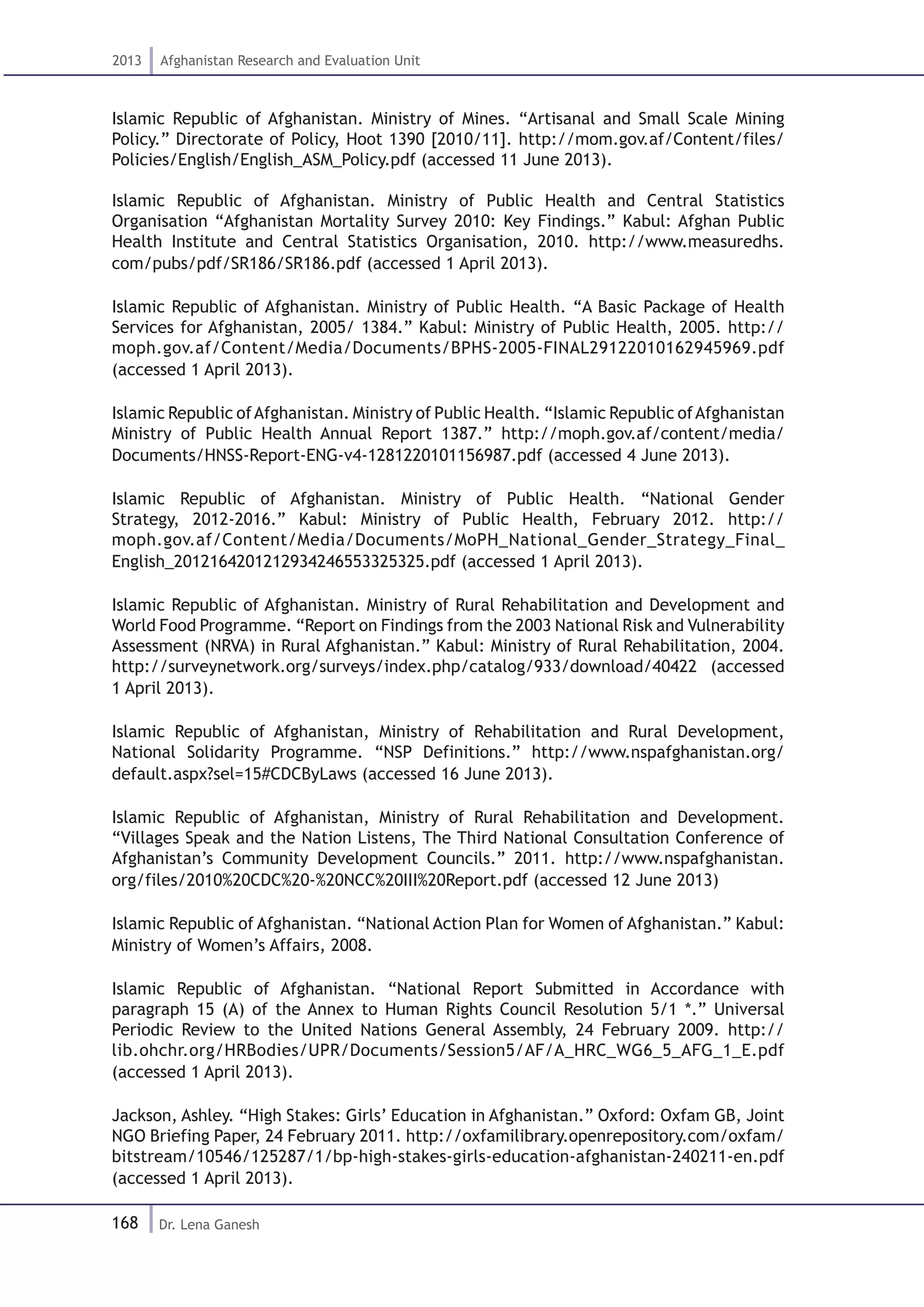 168
2013 Afghanistan Research and Evaluation Unit
Dr. Lena Ganesh
Islamic Republic of Afghanistan. Ministry of Mines. “Artisanal and Small Scale Mining
Policy.” Directorate of Policy, Hoot 1390 [2010/11]. http://mom.gov.af/Content/files/
Policies/English/English_ASM_Policy.pdf (accessed 11 June 2013).
Islamic Republic of Afghanistan. Ministry of Public Health and Central Statistics
Organisation “Afghanistan Mortality Survey 2010: Key Findings.” Kabul: Afghan Public
Health Institute and Central Statistics Organisation, 2010. http://www.measuredhs.
com/pubs/pdf/SR186/SR186.pdf (accessed 1 April 2013).
Islamic Republic of Afghanistan. Ministry of Public Health. “A Basic Package of Health
Services for Afghanistan, 2005/ 1384.” Kabul: Ministry of Public Health, 2005. http://
moph.gov.af/Content/Media/Documents/BPHS-2005-FINAL29122010162945969.pdf
(accessed 1 April 2013).
Islamic Republic ofAfghanistan. Ministry of Public Health. “Islamic Republic ofAfghanistan
Ministry of Public Health Annual Report 1387.” http://moph.gov.af/content/media/
Documents/HNSS-Report-ENG-v4-1281220101156987.pdf (accessed 4 June 2013).
Islamic Republic of Afghanistan. Ministry of Public Health. “National Gender
Strategy, 2012-2016.” Kabul: Ministry of Public Health, February 2012. http://
moph.gov.af/Content/Media/Documents/MoPH_National_Gender_Strategy_Final_
English_2012164201212934246553325325.pdf (accessed 1 April 2013).
Islamic Republic of Afghanistan. Ministry of Rural Rehabilitation and Development and
World Food Programme. “Report on Findings from the 2003 National Risk and Vulnerability
Assessment (NRVA) in Rural Afghanistan.” Kabul: Ministry of Rural Rehabilitation, 2004.
http://surveynetwork.org/surveys/index.php/catalog/933/download/40422 (accessed
1 April 2013).
Islamic Republic of Afghanistan, Ministry of Rehabilitation and Rural Development,
National Solidarity Programme. “NSP Definitions.” http://www.nspafghanistan.org/
default.aspx?sel=15#CDCByLaws (accessed 16 June 2013).
Islamic Republic of Afghanistan, Ministry of Rural Rehabilitation and Development.
“Villages Speak and the Nation Listens, The Third National Consultation Conference of
Afghanistan’s Community Development Councils.” 2011. http://www.nspafghanistan.
org/files/2010%20CDC%20-%20NCC%20III%20Report.pdf (accessed 12 June 2013)
Islamic Republic of Afghanistan. “National Action Plan for Women of Afghanistan.” Kabul:
Ministry of Women’s Affairs, 2008.
Islamic Republic of Afghanistan. “National Report Submitted in Accordance with
paragraph 15 (A) of the Annex to Human Rights Council Resolution 5/1 *.” Universal
Periodic Review to the United Nations General Assembly, 24 February 2009. http://
lib.ohchr.org/HRBodies/UPR/Documents/Session5/AF/A_HRC_WG6_5_AFG_1_E.pdf
(accessed 1 April 2013).
Jackson, Ashley. “High Stakes: Girls’ Education in Afghanistan.” Oxford: Oxfam GB, Joint
NGO Briefing Paper, 24 February 2011. http://oxfamilibrary.openrepository.com/oxfam/
bitstream/10546/125287/1/bp-high-stakes-girls-education-afghanistan-240211-en.pdf
(accessed 1 April 2013).
 