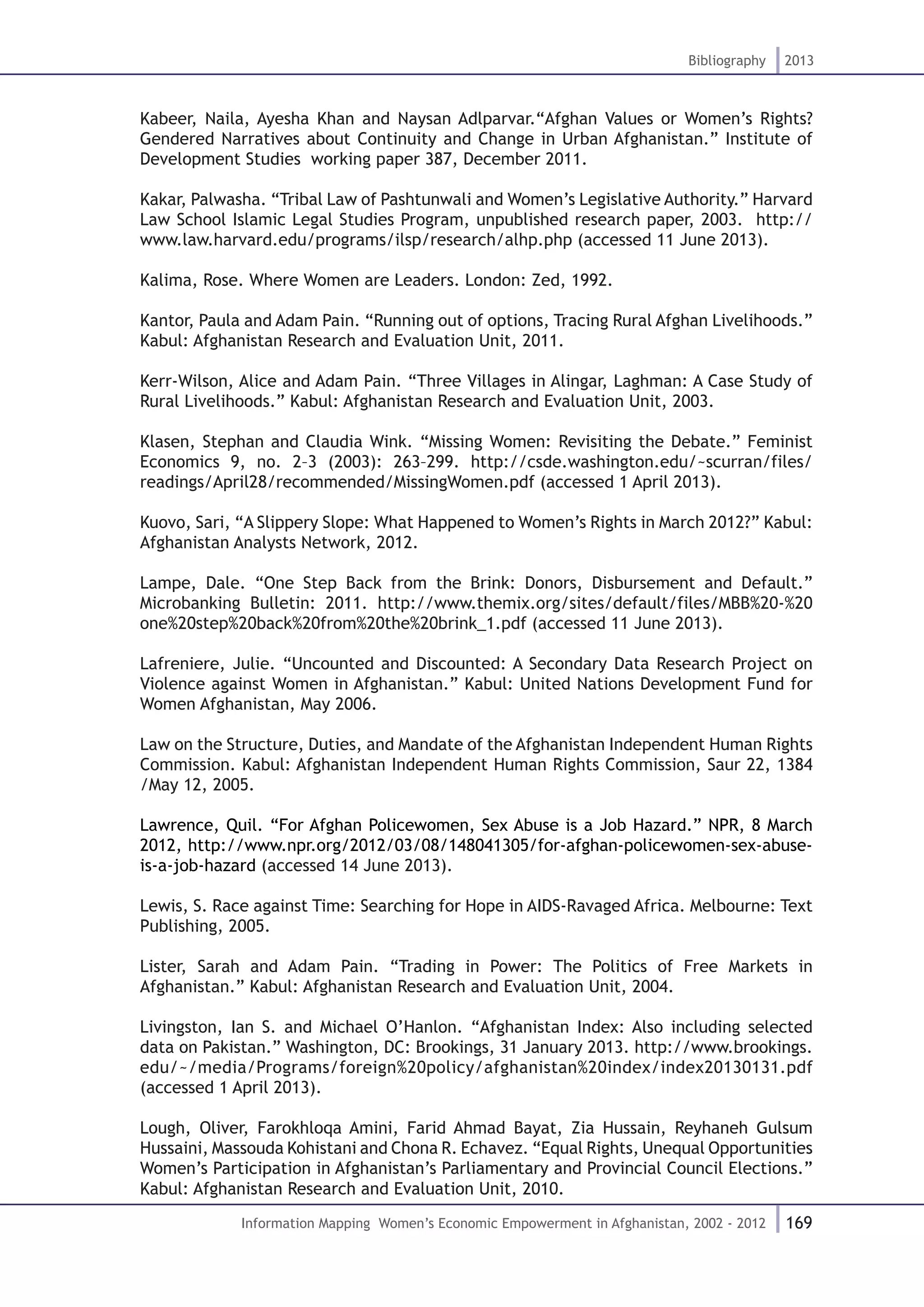 169
Bibliography 2013
Information Mapping Women’s Economic Empowerment in Afghanistan, 2002 - 2012
Kabeer, Naila, Ayesha Khan and Naysan Adlparvar.“Afghan Values or Women’s Rights?
Gendered Narratives about Continuity and Change in Urban Afghanistan.” Institute of
Development Studies working paper 387, December 2011.
Kakar, Palwasha. “Tribal Law of Pashtunwali and Women’s Legislative Authority.” Harvard
Law School Islamic Legal Studies Program, unpublished research paper, 2003. http://
www.law.harvard.edu/programs/ilsp/research/alhp.php (accessed 11 June 2013).
Kalima, Rose. Where Women are Leaders. London: Zed, 1992.
Kantor, Paula and Adam Pain. “Running out of options, Tracing Rural Afghan Livelihoods.”
Kabul: Afghanistan Research and Evaluation Unit, 2011.
Kerr-Wilson, Alice and Adam Pain. “Three Villages in Alingar, Laghman: A Case Study of
Rural Livelihoods.” Kabul: Afghanistan Research and Evaluation Unit, 2003.
Klasen, Stephan and Claudia Wink. “Missing Women: Revisiting the Debate.” Feminist
Economics 9, no. 2–3 (2003): 263–299. http://csde.washington.edu/~scurran/files/
readings/April28/recommended/MissingWomen.pdf (accessed 1 April 2013).
Kuovo, Sari, “A Slippery Slope: What Happened to Women’s Rights in March 2012?” Kabul:
Afghanistan Analysts Network, 2012.
Lampe, Dale. “One Step Back from the Brink: Donors, Disbursement and Default.”
Microbanking Bulletin: 2011. http://www.themix.org/sites/default/files/MBB%20-%20
one%20step%20back%20from%20the%20brink_1.pdf (accessed 11 June 2013).
Lafreniere, Julie. “Uncounted and Discounted: A Secondary Data Research Project on
Violence against Women in Afghanistan.” Kabul: United Nations Development Fund for
Women Afghanistan, May 2006.
Law on the Structure, Duties, and Mandate of the Afghanistan Independent Human Rights
Commission. Kabul: Afghanistan Independent Human Rights Commission, Saur 22, 1384
/May 12, 2005.
Lawrence, Quil. “For Afghan Policewomen, Sex Abuse is a Job Hazard.” NPR, 8 March
2012, http://www.npr.org/2012/03/08/148041305/for-afghan-policewomen-sex-abuse-
is-a-job-hazard (accessed 14 June 2013).
Lewis, S. Race against Time: Searching for Hope in AIDS-Ravaged Africa. Melbourne: Text
Publishing, 2005.
Lister, Sarah and Adam Pain. “Trading in Power: The Politics of Free Markets in
Afghanistan.” Kabul: Afghanistan Research and Evaluation Unit, 2004.
Livingston, Ian S. and Michael O’Hanlon. “Afghanistan Index: Also including selected
data on Pakistan.” Washington, DC: Brookings, 31 January 2013. http://www.brookings.
edu/~/media/Programs/foreign%20policy/afghanistan%20index/index20130131.pdf
(accessed 1 April 2013).
Lough, Oliver, Farokhloqa Amini, Farid Ahmad Bayat, Zia Hussain, Reyhaneh Gulsum
Hussaini, Massouda Kohistani and Chona R. Echavez. “Equal Rights, Unequal Opportunities
Women’s Participation in Afghanistan’s Parliamentary and Provincial Council Elections.”
Kabul: Afghanistan Research and Evaluation Unit, 2010.
 