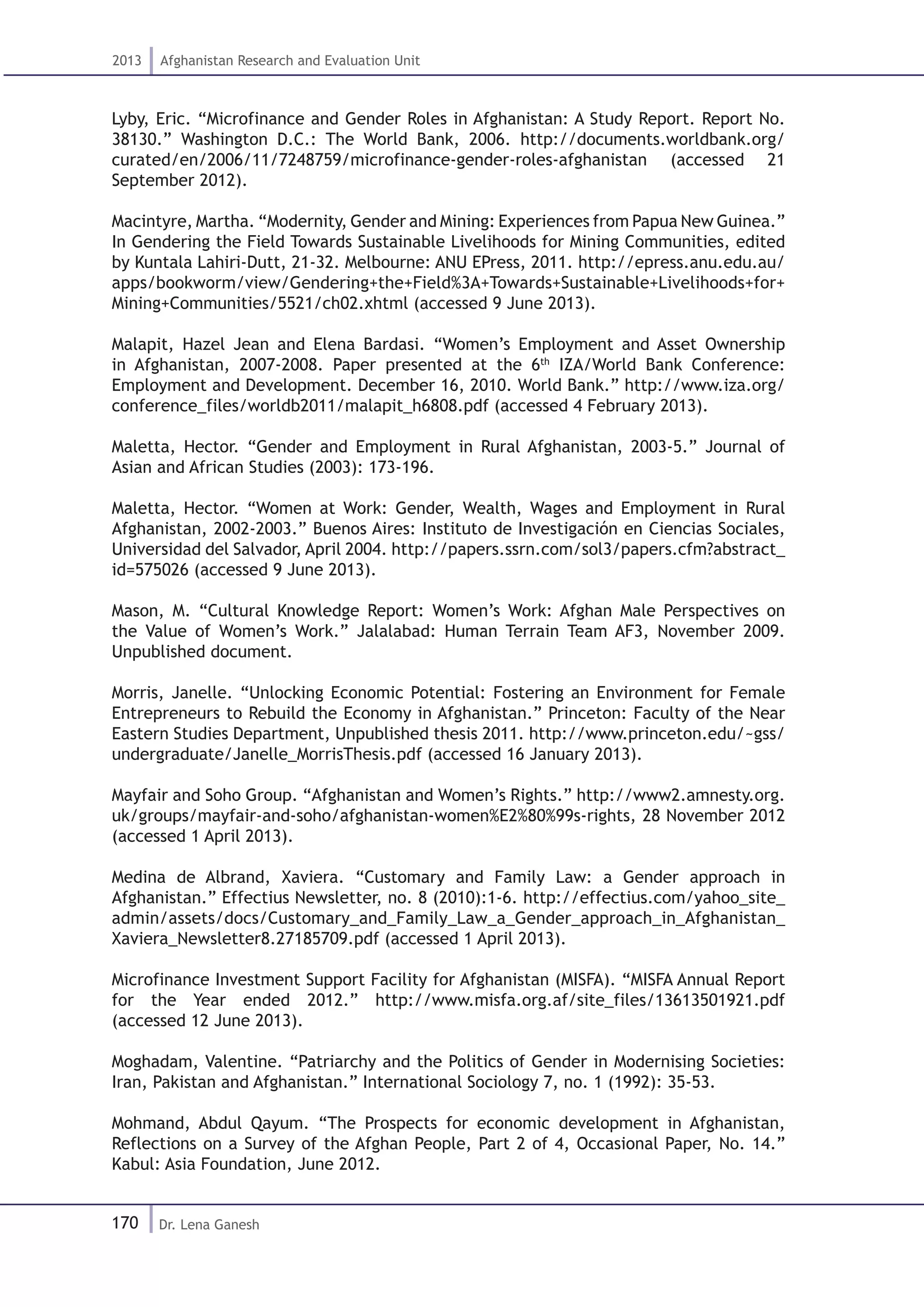 170
2013 Afghanistan Research and Evaluation Unit
Dr. Lena Ganesh
Lyby, Eric. “Microfinance and Gender Roles in Afghanistan: A Study Report. Report No.
38130.” Washington D.C.: The World Bank, 2006. http://documents.worldbank.org/
curated/en/2006/11/7248759/microfinance-gender-roles-afghanistan (accessed 21
September 2012).
Macintyre, Martha. “Modernity, Gender and Mining: Experiences from Papua New Guinea.”
In Gendering the Field Towards Sustainable Livelihoods for Mining Communities, edited
by Kuntala Lahiri-Dutt, 21-32. Melbourne: ANU EPress, 2011. http://epress.anu.edu.au/
apps/bookworm/view/Gendering+the+Field%3A+Towards+Sustainable+Livelihoods+for+
Mining+Communities/5521/ch02.xhtml (accessed 9 June 2013).
Malapit, Hazel Jean and Elena Bardasi. “Women’s Employment and Asset Ownership
in Afghanistan, 2007-2008. Paper presented at the 6th
IZA/World Bank Conference:
Employment and Development. December 16, 2010. World Bank.” http://www.iza.org/
conference_files/worldb2011/malapit_h6808.pdf (accessed 4 February 2013).
Maletta, Hector. “Gender and Employment in Rural Afghanistan, 2003-5.” Journal of
Asian and African Studies (2003): 173-196.
Maletta, Hector. “Women at Work: Gender, Wealth, Wages and Employment in Rural
Afghanistan, 2002-2003.” Buenos Aires: Instituto de Investigación en Ciencias Sociales,
Universidad del Salvador, April 2004. http://papers.ssrn.com/sol3/papers.cfm?abstract_
id=575026 (accessed 9 June 2013).
Mason, M. “Cultural Knowledge Report: Women’s Work: Afghan Male Perspectives on
the Value of Women’s Work.” Jalalabad: Human Terrain Team AF3, November 2009.
Unpublished document.
Morris, Janelle. “Unlocking Economic Potential: Fostering an Environment for Female
Entrepreneurs to Rebuild the Economy in Afghanistan.” Princeton: Faculty of the Near
Eastern Studies Department, Unpublished thesis 2011. http://www.princeton.edu/~gss/
undergraduate/Janelle_MorrisThesis.pdf (accessed 16 January 2013).
Mayfair and Soho Group. “Afghanistan and Women’s Rights.” http://www2.amnesty.org.
uk/groups/mayfair-and-soho/afghanistan-women%E2%80%99s-rights, 28 November 2012
(accessed 1 April 2013).
Medina de Albrand, Xaviera. “Customary and Family Law: a Gender approach in
Afghanistan.” Effectius Newsletter, no. 8 (2010):1-6. http://effectius.com/yahoo_site_
admin/assets/docs/Customary_and_Family_Law_a_Gender_approach_in_Afghanistan_
Xaviera_Newsletter8.27185709.pdf (accessed 1 April 2013).
Microfinance Investment Support Facility for Afghanistan (MISFA). “MISFA Annual Report
for the Year ended 2012.” http://www.misfa.org.af/site_files/13613501921.pdf
(accessed 12 June 2013).
Moghadam, Valentine. “Patriarchy and the Politics of Gender in Modernising Societies:
Iran, Pakistan and Afghanistan.” International Sociology 7, no. 1 (1992): 35-53.
Mohmand, Abdul Qayum. “The Prospects for economic development in Afghanistan,
Reflections on a Survey of the Afghan People, Part 2 of 4, Occasional Paper, No. 14.”
Kabul: Asia Foundation, June 2012.
 