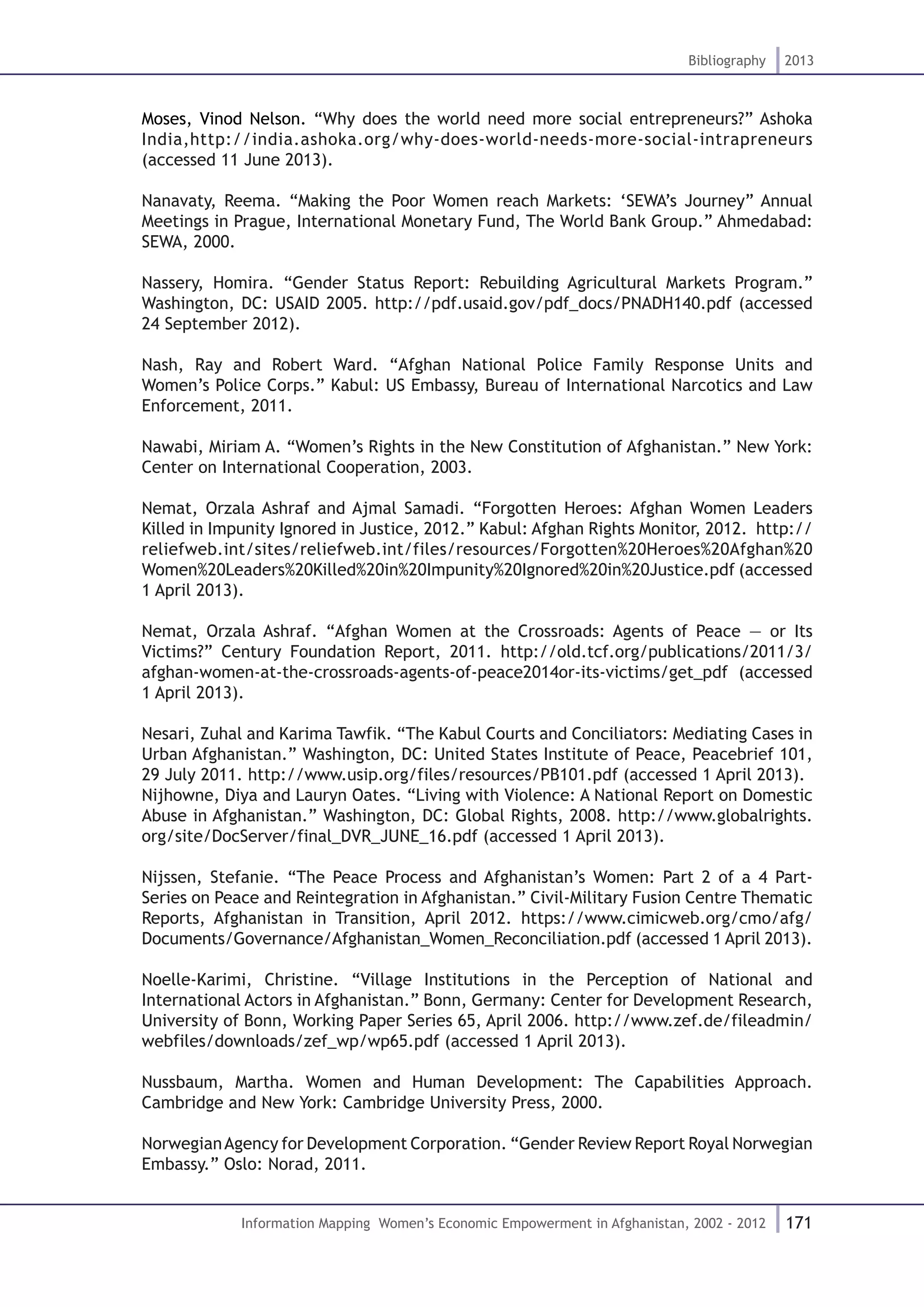 171
Bibliography 2013
Information Mapping Women’s Economic Empowerment in Afghanistan, 2002 - 2012
Moses, Vinod Nelson. “Why does the world need more social entrepreneurs?” Ashoka
India,http://india.ashoka.org/why-does-world-needs-more-social-intrapreneurs
(accessed 11 June 2013).
Nanavaty, Reema. “Making the Poor Women reach Markets: ‘SEWA’s Journey” Annual
Meetings in Prague, International Monetary Fund, The World Bank Group.” Ahmedabad:
SEWA, 2000.
Nassery, Homira. “Gender Status Report: Rebuilding Agricultural Markets Program.”
Washington, DC: USAID 2005. http://pdf.usaid.gov/pdf_docs/PNADH140.pdf (accessed
24 September 2012).
Nash, Ray and Robert Ward. “Afghan National Police Family Response Units and
Women’s Police Corps.” Kabul: US Embassy, Bureau of International Narcotics and Law
Enforcement, 2011.
Nawabi, Miriam A. “Women’s Rights in the New Constitution of Afghanistan.” New York:
Center on International Cooperation, 2003.
Nemat, Orzala Ashraf and Ajmal Samadi. “Forgotten Heroes: Afghan Women Leaders
Killed in Impunity Ignored in Justice, 2012.” Kabul: Afghan Rights Monitor, 2012. http://
reliefweb.int/sites/reliefweb.int/files/resources/Forgotten%20Heroes%20Afghan%20
Women%20Leaders%20Killed%20in%20Impunity%20Ignored%20in%20Justice.pdf (accessed
1 April 2013).
Nemat, Orzala Ashraf. “Afghan Women at the Crossroads: Agents of Peace — or Its
Victims?” Century Foundation Report, 2011. http://old.tcf.org/publications/2011/3/
afghan-women-at-the-crossroads-agents-of-peace2014or-its-victims/get_pdf (accessed
1 April 2013).
Nesari, Zuhal and Karima Tawfik. “The Kabul Courts and Conciliators: Mediating Cases in
Urban Afghanistan.” Washington, DC: United States Institute of Peace, Peacebrief 101,
29 July 2011. http://www.usip.org/files/resources/PB101.pdf (accessed 1 April 2013).
Nijhowne, Diya and Lauryn Oates. “Living with Violence: A National Report on Domestic
Abuse in Afghanistan.” Washington, DC: Global Rights, 2008. http://www.globalrights.
org/site/DocServer/final_DVR_JUNE_16.pdf (accessed 1 April 2013).
Nijssen, Stefanie. “The Peace Process and Afghanistan’s Women: Part 2 of a 4 Part-
Series on Peace and Reintegration in Afghanistan.” Civil-Military Fusion Centre Thematic
Reports, Afghanistan in Transition, April 2012. https://www.cimicweb.org/cmo/afg/
Documents/Governance/Afghanistan_Women_Reconciliation.pdf (accessed 1 April 2013).
Noelle-Karimi, Christine. “Village Institutions in the Perception of National and
International Actors in Afghanistan.” Bonn, Germany: Center for Development Research,
University of Bonn, Working Paper Series 65, April 2006. http://www.zef.de/fileadmin/
webfiles/downloads/zef_wp/wp65.pdf (accessed 1 April 2013).
Nussbaum, Martha. Women and Human Development: The Capabilities Approach.
Cambridge and New York: Cambridge University Press, 2000.
NorwegianAgency for Development Corporation. “Gender Review Report Royal Norwegian
Embassy.” Oslo: Norad, 2011.
 