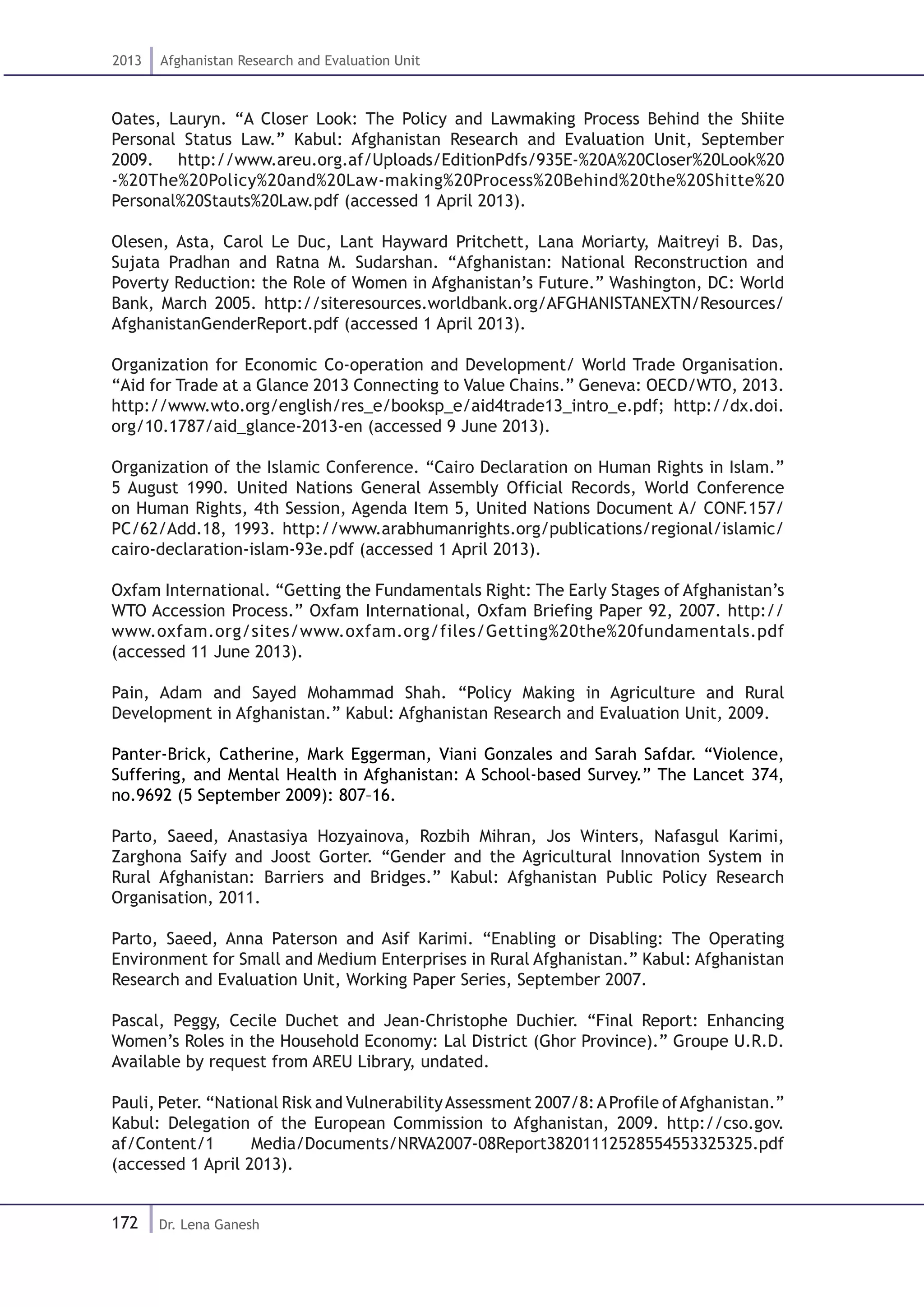 172
2013 Afghanistan Research and Evaluation Unit
Dr. Lena Ganesh
Oates, Lauryn. “A Closer Look: The Policy and Lawmaking Process Behind the Shiite
Personal Status Law.” Kabul: Afghanistan Research and Evaluation Unit, September
2009. http://www.areu.org.af/Uploads/EditionPdfs/935E-%20A%20Closer%20Look%20
-%20The%20Policy%20and%20Law-making%20Process%20Behind%20the%20Shitte%20
Personal%20Stauts%20Law.pdf (accessed 1 April 2013).
Olesen, Asta, Carol Le Duc, Lant Hayward Pritchett, Lana Moriarty, Maitreyi B. Das,
Sujata Pradhan and Ratna M. Sudarshan. “Afghanistan: National Reconstruction and
Poverty Reduction: the Role of Women in Afghanistan’s Future.” Washington, DC: World
Bank, March 2005. http://siteresources.worldbank.org/AFGHANISTANEXTN/Resources/
AfghanistanGenderReport.pdf (accessed 1 April 2013).
Organization for Economic Co-operation and Development/ World Trade Organisation.
“Aid for Trade at a Glance 2013 Connecting to Value Chains.” Geneva: OECD/WTO, 2013.
http://www.wto.org/english/res_e/booksp_e/aid4trade13_intro_e.pdf; http://dx.doi.
org/10.1787/aid_glance-2013-en (accessed 9 June 2013).
Organization of the Islamic Conference. “Cairo Declaration on Human Rights in Islam.”
5 August 1990. United Nations General Assembly Official Records, World Conference
on Human Rights, 4th Session, Agenda Item 5, United Nations Document A/ CONF.157/
PC/62/Add.18, 1993. http://www.arabhumanrights.org/publications/regional/islamic/
cairo-declaration-islam-93e.pdf (accessed 1 April 2013).
Oxfam International. “Getting the Fundamentals Right: The Early Stages of Afghanistan’s
WTO Accession Process.” Oxfam International, Oxfam Briefing Paper 92, 2007. http://
www.oxfam.org/sites/www.oxfam.org/files/Getting%20the%20fundamentals.pdf
(accessed 11 June 2013).
Pain, Adam and Sayed Mohammad Shah. “Policy Making in Agriculture and Rural
Development in Afghanistan.” Kabul: Afghanistan Research and Evaluation Unit, 2009.
Panter-Brick, Catherine, Mark Eggerman, Viani Gonzales and Sarah Safdar. “Violence,
Suffering, and Mental Health in Afghanistan: A School-based Survey.” The Lancet 374,
no.9692 (5 September 2009): 807–16.
Parto, Saeed, Anastasiya Hozyainova, Rozbih Mihran, Jos Winters, Nafasgul Karimi,
Zarghona Saify and Joost Gorter. “Gender and the Agricultural Innovation System in
Rural Afghanistan: Barriers and Bridges.” Kabul: Afghanistan Public Policy Research
Organisation, 2011.
Parto, Saeed, Anna Paterson and Asif Karimi. “Enabling or Disabling: The Operating
Environment for Small and Medium Enterprises in Rural Afghanistan.” Kabul: Afghanistan
Research and Evaluation Unit, Working Paper Series, September 2007.
Pascal, Peggy, Cecile Duchet and Jean-Christophe Duchier. “Final Report: Enhancing
Women’s Roles in the Household Economy: Lal District (Ghor Province).” Groupe U.R.D.
Available by request from AREU Library, undated.
Pauli, Peter. “National Risk and VulnerabilityAssessment 2007/8:AProfile ofAfghanistan.”
Kabul: Delegation of the European Commission to Afghanistan, 2009. http://cso.gov.
af/Content/1 Media/Documents/NRVA2007-08Report38201112528554553325325.pdf
(accessed 1 April 2013).
 