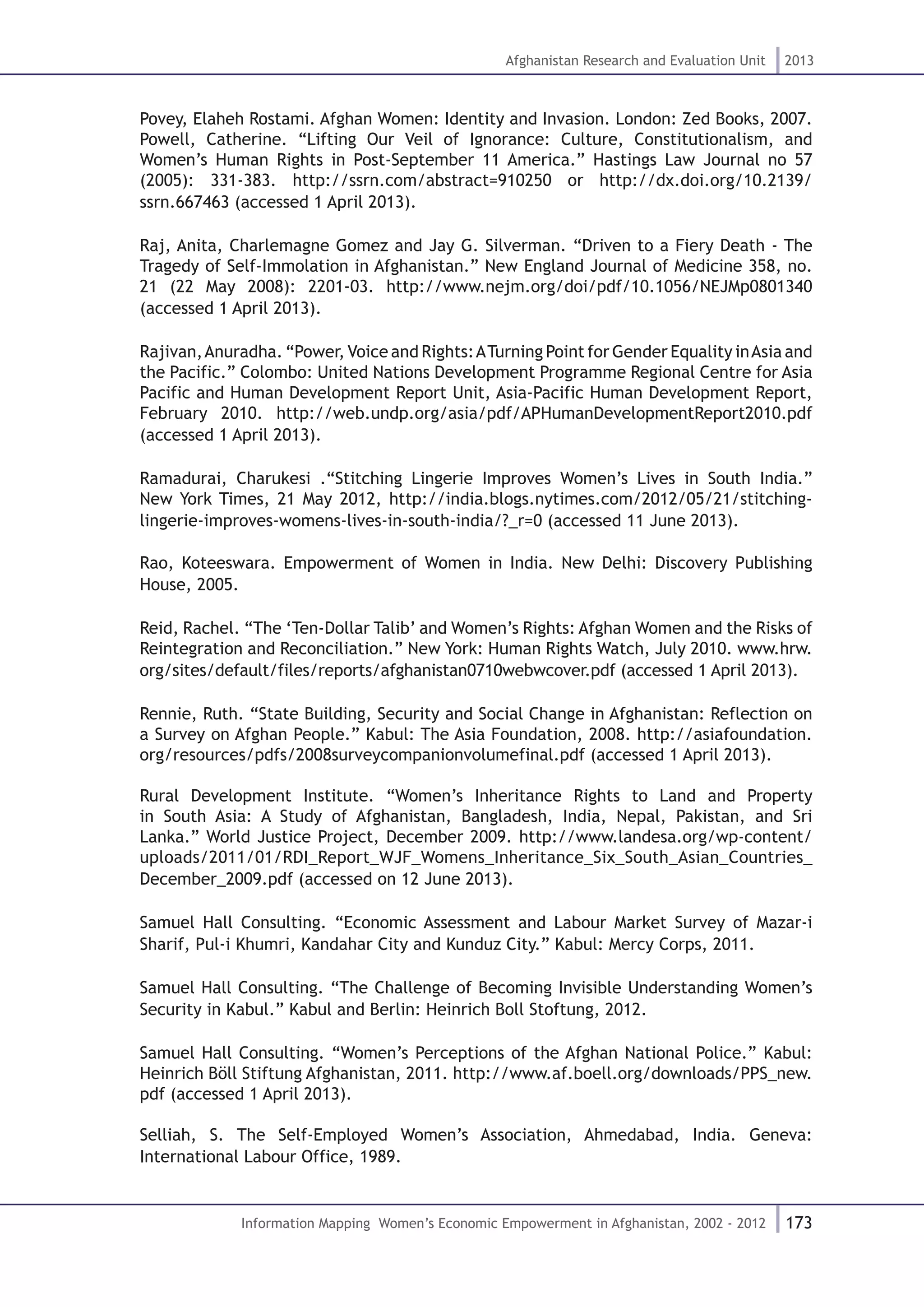 173
Afghanistan Research and Evaluation Unit 2013
Information Mapping Women’s Economic Empowerment in Afghanistan, 2002 - 2012
Povey, Elaheh Rostami. Afghan Women: Identity and Invasion. London: Zed Books, 2007.
Powell, Catherine. “Lifting Our Veil of Ignorance: Culture, Constitutionalism, and
Women’s Human Rights in Post-September 11 America.” Hastings Law Journal no 57
(2005): 331-383. http://ssrn.com/abstract=910250 or http://dx.doi.org/10.2139/
ssrn.667463 (accessed 1 April 2013).
Raj, Anita, Charlemagne Gomez and Jay G. Silverman. “Driven to a Fiery Death - The
Tragedy of Self-Immolation in Afghanistan.” New England Journal of Medicine 358, no.
21 (22 May 2008): 2201-03. http://www.nejm.org/doi/pdf/10.1056/NEJMp0801340
(accessed 1 April 2013).
Rajivan,Anuradha. “Power, Voice and Rights:ATurning Point for Gender Equality inAsia and
the Pacific.” Colombo: United Nations Development Programme Regional Centre for Asia
Pacific and Human Development Report Unit, Asia-Pacific Human Development Report,
February 2010. http://web.undp.org/asia/pdf/APHumanDevelopmentReport2010.pdf
(accessed 1 April 2013).
Ramadurai, Charukesi .“Stitching Lingerie Improves Women’s Lives in South India.”
New York Times, 21 May 2012, http://india.blogs.nytimes.com/2012/05/21/stitching-
lingerie-improves-womens-lives-in-south-india/?_r=0 (accessed 11 June 2013).
Rao, Koteeswara. Empowerment of Women in India. New Delhi: Discovery Publishing
House, 2005.
Reid, Rachel. “The ‘Ten-Dollar Talib’ and Women’s Rights: Afghan Women and the Risks of
Reintegration and Reconciliation.” New York: Human Rights Watch, July 2010. www.hrw.
org/sites/default/files/reports/afghanistan0710webwcover.pdf (accessed 1 April 2013).
Rennie, Ruth. “State Building, Security and Social Change in Afghanistan: Reflection on
a Survey on Afghan People.” Kabul: The Asia Foundation, 2008. http://asiafoundation.
org/resources/pdfs/2008surveycompanionvolumefinal.pdf (accessed 1 April 2013).
Rural Development Institute. “Women’s Inheritance Rights to Land and Property
in South Asia: A Study of Afghanistan, Bangladesh, India, Nepal, Pakistan, and Sri
Lanka.” World Justice Project, December 2009. http://www.landesa.org/wp-content/
uploads/2011/01/RDI_Report_WJF_Womens_Inheritance_Six_South_Asian_Countries_
December_2009.pdf (accessed on 12 June 2013).
Samuel Hall Consulting. “Economic Assessment and Labour Market Survey of Mazar-i
Sharif, Pul-i Khumri, Kandahar City and Kunduz City.” Kabul: Mercy Corps, 2011.
Samuel Hall Consulting. “The Challenge of Becoming Invisible Understanding Women’s
Security in Kabul.” Kabul and Berlin: Heinrich Boll Stoftung, 2012.
Samuel Hall Consulting. “Women’s Perceptions of the Afghan National Police.” Kabul:
Heinrich Böll Stiftung Afghanistan, 2011. http://www.af.boell.org/downloads/PPS_new.
pdf (accessed 1 April 2013).
Selliah, S. The Self-Employed Women’s Association, Ahmedabad, India. Geneva:
International Labour Office, 1989.
 