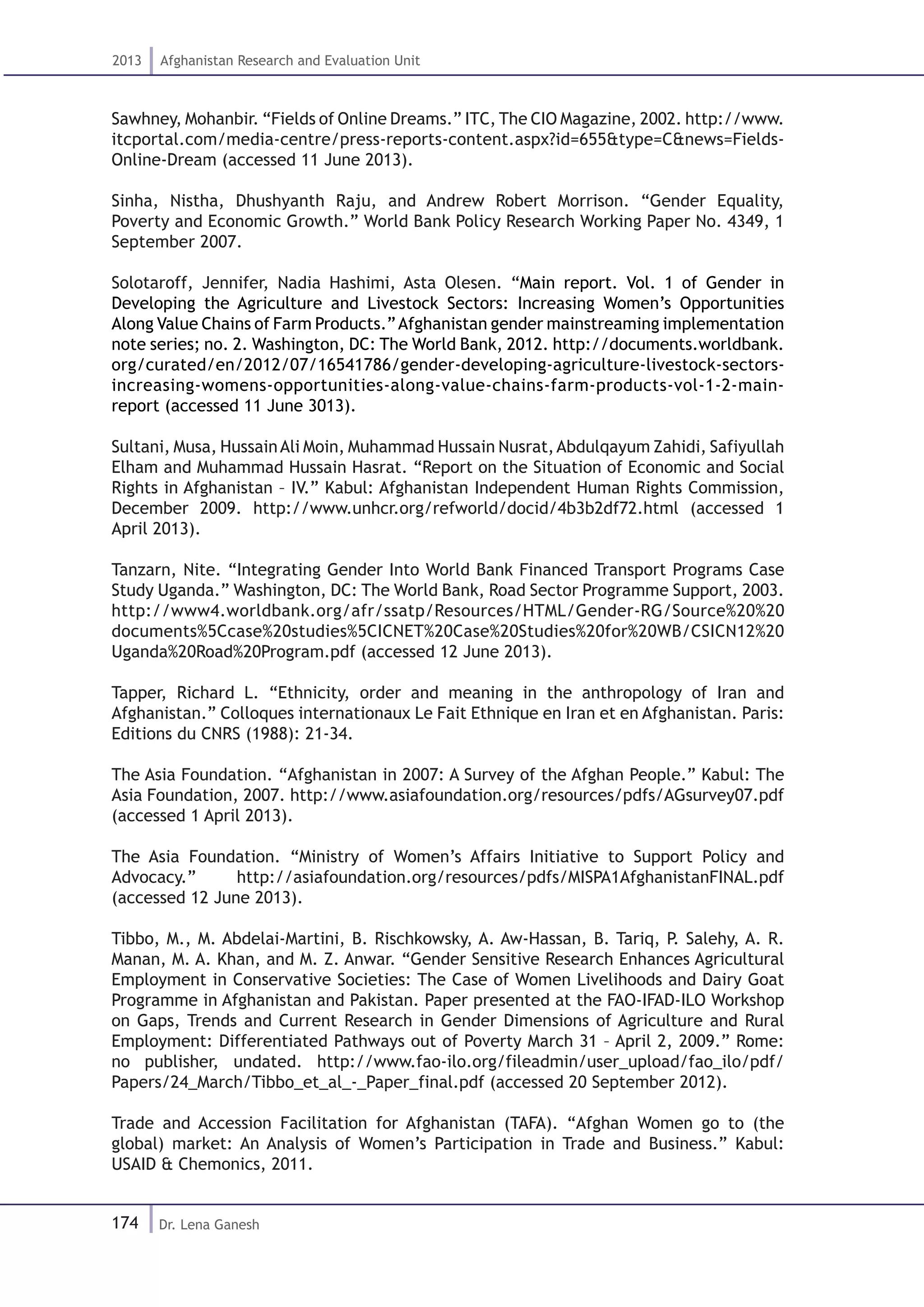 174
2013 Afghanistan Research and Evaluation Unit
Dr. Lena Ganesh
Sawhney, Mohanbir. “Fields of Online Dreams.” ITC, The CIO Magazine, 2002. http://www.
itcportal.com/media-centre/press-reports-content.aspx?id=655&type=C&news=Fields-
Online-Dream (accessed 11 June 2013).
Sinha, Nistha, Dhushyanth Raju, and Andrew Robert Morrison. “Gender Equality,
Poverty and Economic Growth.” World Bank Policy Research Working Paper No. 4349, 1
September 2007.
Solotaroff, Jennifer, Nadia Hashimi, Asta Olesen. “Main report. Vol. 1 of Gender in
Developing the Agriculture and Livestock Sectors: Increasing Women’s Opportunities
Along Value Chains of Farm Products.”Afghanistan gender mainstreaming implementation
note series; no. 2. Washington, DC: The World Bank, 2012. http://documents.worldbank.
org/curated/en/2012/07/16541786/gender-developing-agriculture-livestock-sectors-
increasing-womens-opportunities-along-value-chains-farm-products-vol-1-2-main-
report (accessed 11 June 3013).
Sultani, Musa, HussainAli Moin, Muhammad Hussain Nusrat,Abdulqayum Zahidi, Safiyullah
Elham and Muhammad Hussain Hasrat. “Report on the Situation of Economic and Social
Rights in Afghanistan – IV.” Kabul: Afghanistan Independent Human Rights Commission,
December 2009. http://www.unhcr.org/refworld/docid/4b3b2df72.html (accessed 1
April 2013).
Tanzarn, Nite. “Integrating Gender Into World Bank Financed Transport Programs Case
Study Uganda.” Washington, DC: The World Bank, Road Sector Programme Support, 2003.
http://www4.worldbank.org/afr/ssatp/Resources/HTML/Gender-RG/Source%20%20
documents%5Ccase%20studies%5CICNET%20Case%20Studies%20for%20WB/CSICN12%20
Uganda%20Road%20Program.pdf (accessed 12 June 2013).
Tapper, Richard L. “Ethnicity, order and meaning in the anthropology of Iran and
Afghanistan.” Colloques internationaux Le Fait Ethnique en Iran et en Afghanistan. Paris:
Editions du CNRS (1988): 21-34.
The Asia Foundation. “Afghanistan in 2007: A Survey of the Afghan People.” Kabul: The
Asia Foundation, 2007. http://www.asiafoundation.org/resources/pdfs/AGsurvey07.pdf
(accessed 1 April 2013).
The Asia Foundation. “Ministry of Women’s Affairs Initiative to Support Policy and
Advocacy.” http://asiafoundation.org/resources/pdfs/MISPA1AfghanistanFINAL.pdf
(accessed 12 June 2013).
Tibbo, M., M. Abdelai-Martini, B. Rischkowsky, A. Aw-Hassan, B. Tariq, P. Salehy, A. R.
Manan, M. A. Khan, and M. Z. Anwar. “Gender Sensitive Research Enhances Agricultural
Employment in Conservative Societies: The Case of Women Livelihoods and Dairy Goat
Programme in Afghanistan and Pakistan. Paper presented at the FAO-IFAD-ILO Workshop
on Gaps, Trends and Current Research in Gender Dimensions of Agriculture and Rural
Employment: Differentiated Pathways out of Poverty March 31 – April 2, 2009.” Rome:
no publisher, undated. http://www.fao-ilo.org/fileadmin/user_upload/fao_ilo/pdf/
Papers/24_March/Tibbo_et_al_-_Paper_final.pdf (accessed 20 September 2012).
Trade and Accession Facilitation for Afghanistan (TAFA). “Afghan Women go to (the
global) market: An Analysis of Women’s Participation in Trade and Business.” Kabul:
USAID & Chemonics, 2011.
 