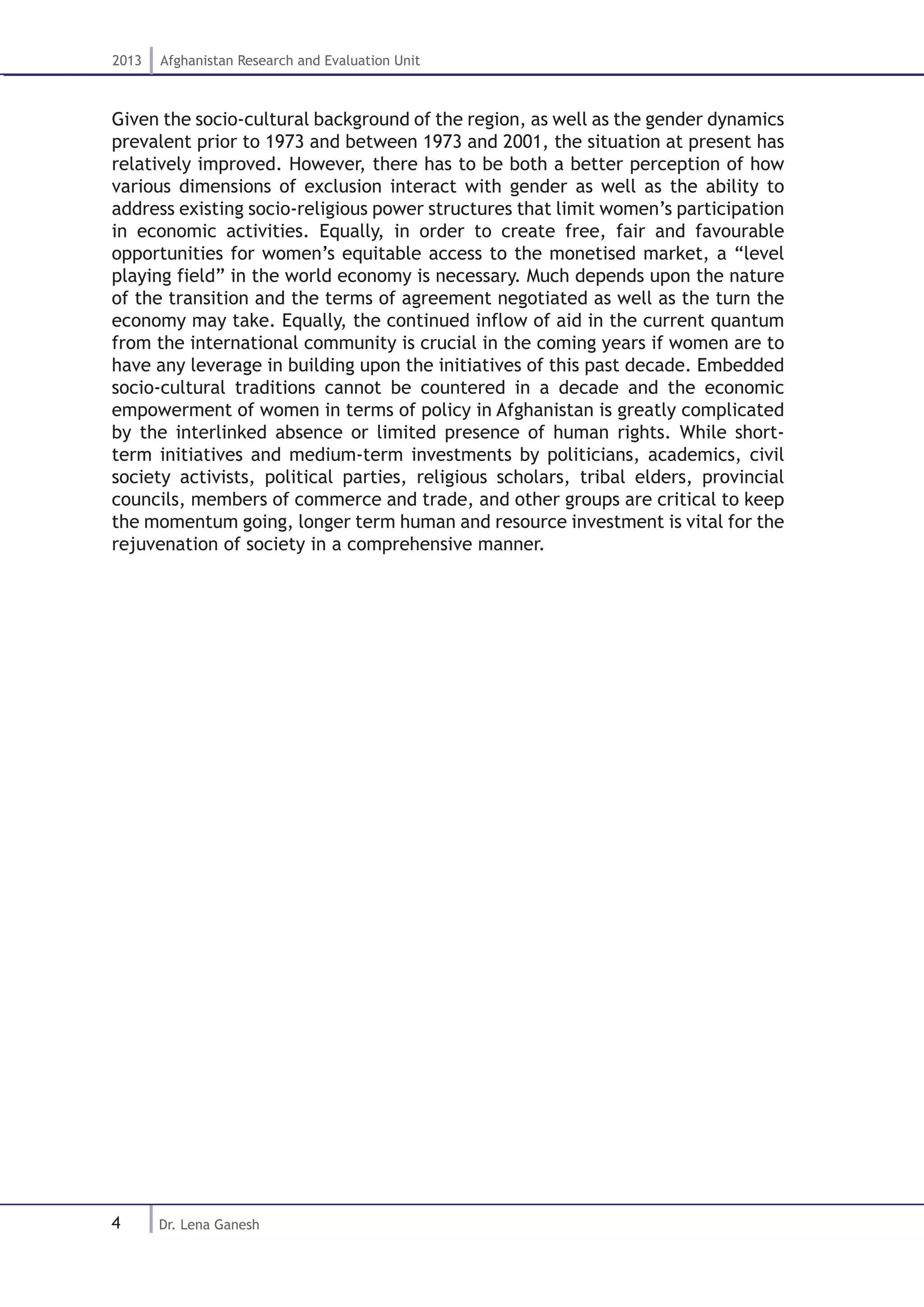 4
2013 Afghanistan Research and Evaluation Unit
Dr. Lena Ganesh
Given the socio-cultural background of the region, as well as the gender dynamics
prevalent prior to 1973 and between 1973 and 2001, the situation at present has
relatively improved. However, there has to be both a better perception of how
various dimensions of exclusion interact with gender as well as the ability to
address existing socio-religious power structures that limit women’s participation
in economic activities. Equally, in order to create free, fair and favourable
opportunities for women’s equitable access to the monetised market, a “level
playing field” in the world economy is necessary. Much depends upon the nature
of the transition and the terms of agreement negotiated as well as the turn the
economy may take. Equally, the continued inflow of aid in the current quantum
from the international community is crucial in the coming years if women are to
have any leverage in building upon the initiatives of this past decade. Embedded
socio-cultural traditions cannot be countered in a decade and the economic
empowerment of women in terms of policy in Afghanistan is greatly complicated
by the interlinked absence or limited presence of human rights. While short-
term initiatives and medium-term investments by politicians, academics, civil
society activists, political parties, religious scholars, tribal elders, provincial
councils, members of commerce and trade, and other groups are critical to keep
the momentum going, longer term human and resource investment is vital for the
rejuvenation of society in a comprehensive manner.
 