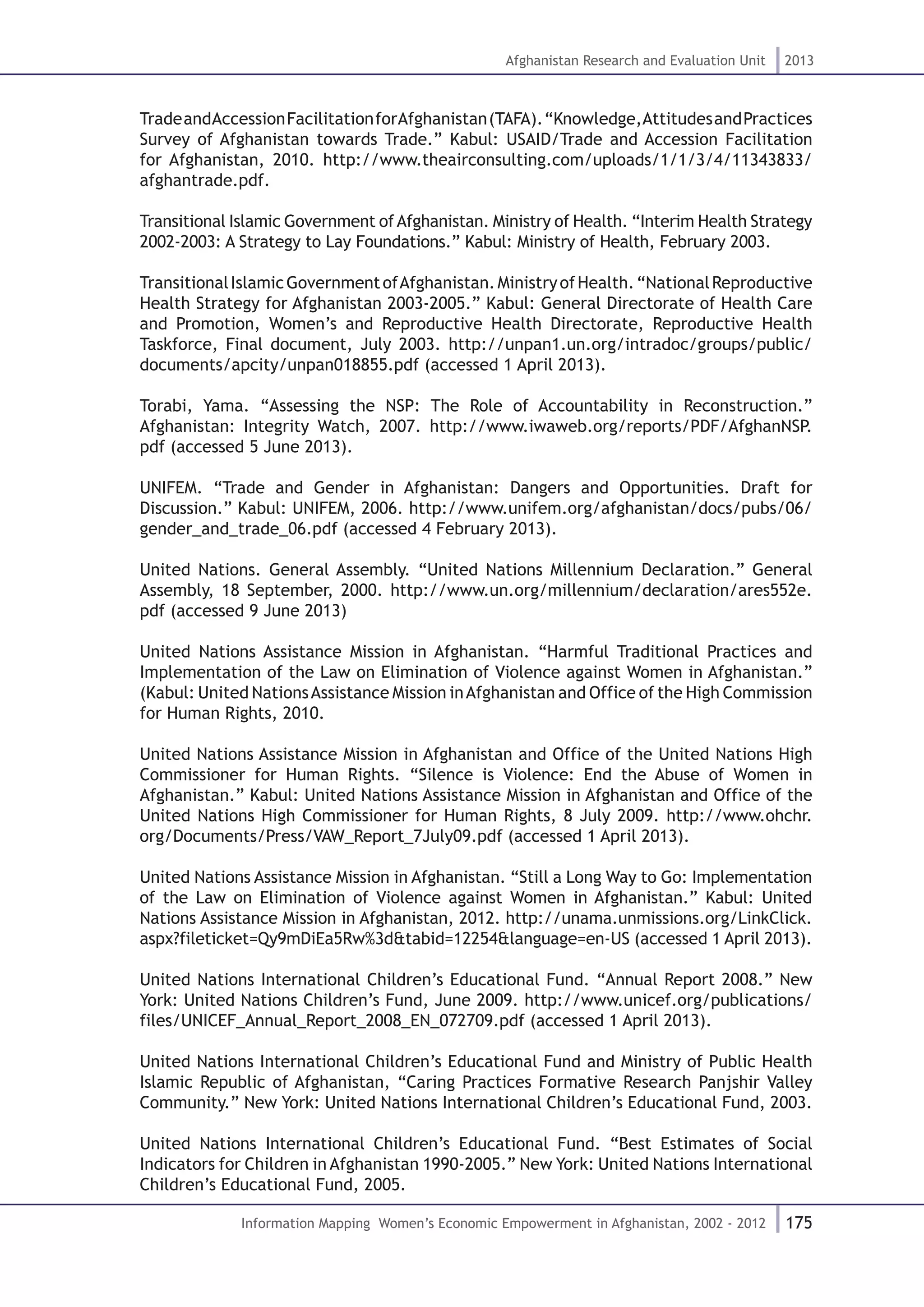 175
Afghanistan Research and Evaluation Unit 2013
Information Mapping Women’s Economic Empowerment in Afghanistan, 2002 - 2012
TradeandAccessionFacilitationforAfghanistan(TAFA).“Knowledge,AttitudesandPractices
Survey of Afghanistan towards Trade.” Kabul: USAID/Trade and Accession Facilitation
for Afghanistan, 2010. http://www.theairconsulting.com/uploads/1/1/3/4/11343833/
afghantrade.pdf.
Transitional Islamic Government ofAfghanistan. Ministry of Health. “Interim Health Strategy
2002-2003: A Strategy to Lay Foundations.” Kabul: Ministry of Health, February 2003.
TransitionalIslamicGovernmentofAfghanistan.MinistryofHealth.“NationalReproductive
Health Strategy for Afghanistan 2003-2005.” Kabul: General Directorate of Health Care
and Promotion, Women’s and Reproductive Health Directorate, Reproductive Health
Taskforce, Final document, July 2003. http://unpan1.un.org/intradoc/groups/public/
documents/apcity/unpan018855.pdf (accessed 1 April 2013).
Torabi, Yama. “Assessing the NSP: The Role of Accountability in Reconstruction.”
Afghanistan: Integrity Watch, 2007. http://www.iwaweb.org/reports/PDF/AfghanNSP.
pdf (accessed 5 June 2013).
UNIFEM. “Trade and Gender in Afghanistan: Dangers and Opportunities. Draft for
Discussion.” Kabul: UNIFEM, 2006. http://www.unifem.org/afghanistan/docs/pubs/06/
gender_and_trade_06.pdf (accessed 4 February 2013).
United Nations. General Assembly. “United Nations Millennium Declaration.” General
Assembly, 18 September, 2000. http://www.un.org/millennium/declaration/ares552e.
pdf (accessed 9 June 2013)
United Nations Assistance Mission in Afghanistan. “Harmful Traditional Practices and
Implementation of the Law on Elimination of Violence against Women in Afghanistan.”
(Kabul: United NationsAssistance Mission inAfghanistan and Office of the High Commission
for Human Rights, 2010.
United Nations Assistance Mission in Afghanistan and Office of the United Nations High
Commissioner for Human Rights. “Silence is Violence: End the Abuse of Women in
Afghanistan.” Kabul: United Nations Assistance Mission in Afghanistan and Office of the
United Nations High Commissioner for Human Rights, 8 July 2009. http://www.ohchr.
org/Documents/Press/VAW_Report_7July09.pdf (accessed 1 April 2013).
United Nations Assistance Mission in Afghanistan. “Still a Long Way to Go: Implementation
of the Law on Elimination of Violence against Women in Afghanistan.” Kabul: United
Nations Assistance Mission in Afghanistan, 2012. http://unama.unmissions.org/LinkClick.
aspx?fileticket=Qy9mDiEa5Rw%3d&tabid=12254&language=en-US (accessed 1 April 2013).
United Nations International Children’s Educational Fund. “Annual Report 2008.” New
York: United Nations Children’s Fund, June 2009. http://www.unicef.org/publications/
files/UNICEF_Annual_Report_2008_EN_072709.pdf (accessed 1 April 2013).
United Nations International Children’s Educational Fund and Ministry of Public Health
Islamic Republic of Afghanistan, “Caring Practices Formative Research Panjshir Valley
Community.” New York: United Nations International Children’s Educational Fund, 2003.
United Nations International Children’s Educational Fund. “Best Estimates of Social
Indicators for Children in Afghanistan 1990-2005.” New York: United Nations International
Children’s Educational Fund, 2005.
 