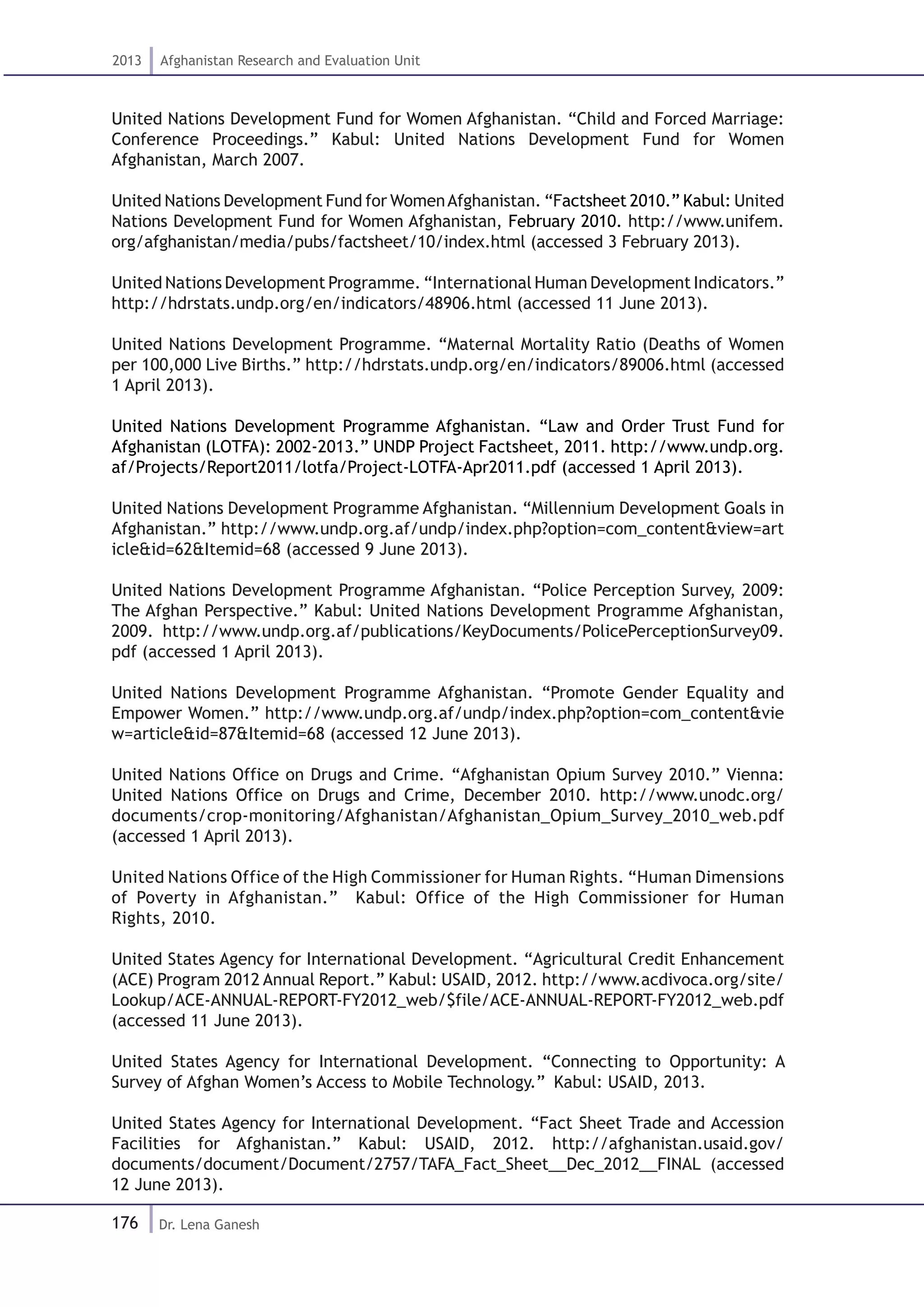 176
2013 Afghanistan Research and Evaluation Unit
Dr. Lena Ganesh
United Nations Development Fund for Women Afghanistan. “Child and Forced Marriage:
Conference Proceedings.” Kabul: United Nations Development Fund for Women
Afghanistan, March 2007.
United Nations Development Fund for WomenAfghanistan. “Factsheet 2010.” Kabul: United
Nations Development Fund for Women Afghanistan, February 2010. http://www.unifem.
org/afghanistan/media/pubs/factsheet/10/index.html (accessed 3 February 2013).
United Nations Development Programme. “International Human Development Indicators.”
http://hdrstats.undp.org/en/indicators/48906.html (accessed 11 June 2013).
United Nations Development Programme. “Maternal Mortality Ratio (Deaths of Women
per 100,000 Live Births.” http://hdrstats.undp.org/en/indicators/89006.html (accessed
1 April 2013).
United Nations Development Programme Afghanistan. “Law and Order Trust Fund for
Afghanistan (LOTFA): 2002-2013.” UNDP Project Factsheet, 2011. http://www.undp.org.
af/Projects/Report2011/lotfa/Project-LOTFA-Apr2011.pdf (accessed 1 April 2013).
United Nations Development Programme Afghanistan. “Millennium Development Goals in
Afghanistan.” http://www.undp.org.af/undp/index.php?option=com_content&view=art
icle&id=62&Itemid=68 (accessed 9 June 2013).
United Nations Development Programme Afghanistan. “Police Perception Survey, 2009:
The Afghan Perspective.” Kabul: United Nations Development Programme Afghanistan,
2009. http://www.undp.org.af/publications/KeyDocuments/PolicePerceptionSurvey09.
pdf (accessed 1 April 2013).
United Nations Development Programme Afghanistan. “Promote Gender Equality and
Empower Women.” http://www.undp.org.af/undp/index.php?option=com_content&vie
w=article&id=87&Itemid=68 (accessed 12 June 2013).
United Nations Office on Drugs and Crime. “Afghanistan Opium Survey 2010.” Vienna:
United Nations Office on Drugs and Crime, December 2010. http://www.unodc.org/
documents/crop-monitoring/Afghanistan/Afghanistan_Opium_Survey_2010_web.pdf
(accessed 1 April 2013).
United Nations Office of the High Commissioner for Human Rights. “Human Dimensions
of Poverty in Afghanistan.” Kabul: Office of the High Commissioner for Human
Rights, 2010.
United States Agency for International Development. “Agricultural Credit Enhancement
(ACE) Program 2012 Annual Report.” Kabul: USAID, 2012. http://www.acdivoca.org/site/
Lookup/ACE-ANNUAL-REPORT-FY2012_web/$file/ACE-ANNUAL-REPORT-FY2012_web.pdf
(accessed 11 June 2013).
United States Agency for International Development. “Connecting to Opportunity: A
Survey of Afghan Women’s Access to Mobile Technology.” Kabul: USAID, 2013.
United States Agency for International Development. “Fact Sheet Trade and Accession
Facilities for Afghanistan.” Kabul: USAID, 2012. http://afghanistan.usaid.gov/
documents/document/Document/2757/TAFA_Fact_Sheet__Dec_2012__FINAL (accessed
12 June 2013).
 