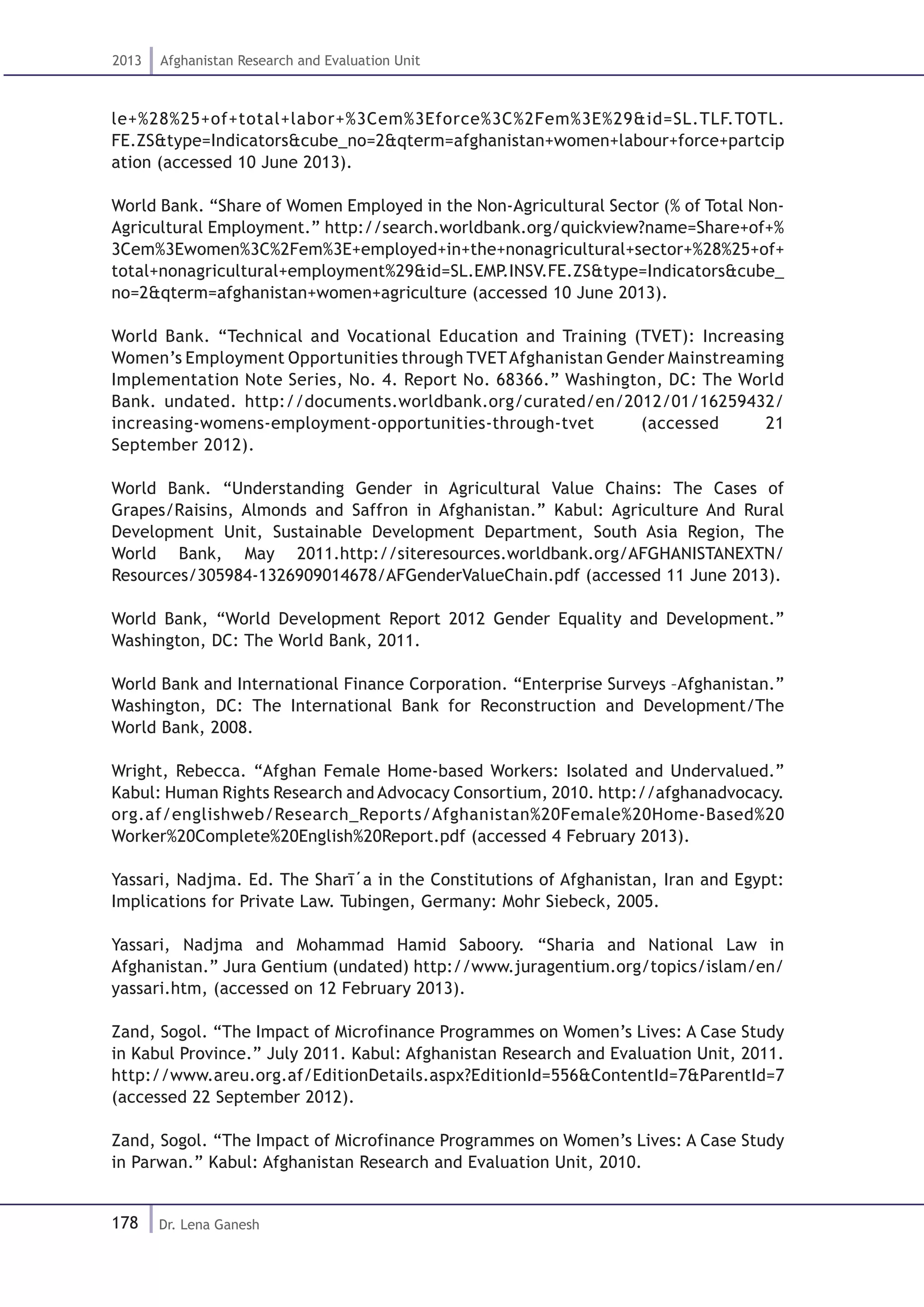 178
2013 Afghanistan Research and Evaluation Unit
Dr. Lena Ganesh
le+%28%25+of+total+labor+%3Cem%3Eforce%3C%2Fem%3E%29&id=SL.TLF.TOTL.
FE.ZS&type=Indicators&cube_no=2&qterm=afghanistan+women+labour+force+partcip
ation (accessed 10 June 2013).
World Bank. “Share of Women Employed in the Non-Agricultural Sector (% of Total Non-
Agricultural Employment.” http://search.worldbank.org/quickview?name=Share+of+%
3Cem%3Ewomen%3C%2Fem%3E+employed+in+the+nonagricultural+sector+%28%25+of+
total+nonagricultural+employment%29&id=SL.EMP.INSV.FE.ZS&type=Indicators&cube_
no=2&qterm=afghanistan+women+agriculture (accessed 10 June 2013).
World Bank. “Technical and Vocational Education and Training (TVET): Increasing
Women’s Employment Opportunities through TVETAfghanistan Gender Mainstreaming
Implementation Note Series, No. 4. Report No. 68366.” Washington, DC: The World
Bank. undated. http://documents.worldbank.org/curated/en/2012/01/16259432/
increasing-womens-employment-opportunities-through-tvet (accessed 21
September 2012).
World Bank. “Understanding Gender in Agricultural Value Chains: The Cases of
Grapes/Raisins, Almonds and Saffron in Afghanistan.” Kabul: Agriculture And Rural
Development Unit, Sustainable Development Department, South Asia Region, The
World Bank, May 2011.http://siteresources.worldbank.org/AFGHANISTANEXTN/
Resources/305984-1326909014678/AFGenderValueChain.pdf (accessed 11 June 2013).
World Bank, “World Development Report 2012 Gender Equality and Development.”
Washington, DC: The World Bank, 2011.
World Bank and International Finance Corporation. “Enterprise Surveys –Afghanistan.”
Washington, DC: The International Bank for Reconstruction and Development/The
World Bank, 2008.
Wright, Rebecca. “Afghan Female Home-based Workers: Isolated and Undervalued.”
Kabul: Human Rights Research and Advocacy Consortium, 2010. http://afghanadvocacy.
org.af/englishweb/Research_Reports/Afghanistan%20Female%20Home-Based%20
Worker%20Complete%20English%20Report.pdf (accessed 4 February 2013).
Yassari, Nadjma. Ed. The Sharī΄a in the Constitutions of Afghanistan, Iran and Egypt:
Implications for Private Law. Tubingen, Germany: Mohr Siebeck, 2005.
Yassari, Nadjma and Mohammad Hamid Saboory. “Sharia and National Law in
Afghanistan.” Jura Gentium (undated) http://www.juragentium.org/topics/islam/en/
yassari.htm, (accessed on 12 February 2013).
Zand, Sogol. “The Impact of Microfinance Programmes on Women’s Lives: A Case Study
in Kabul Province.” July 2011. Kabul: Afghanistan Research and Evaluation Unit, 2011.
http://www.areu.org.af/EditionDetails.aspx?EditionId=556&ContentId=7&ParentId=7
(accessed 22 September 2012).
Zand, Sogol. “The Impact of Microfinance Programmes on Women’s Lives: A Case Study
in Parwan.” Kabul: Afghanistan Research and Evaluation Unit, 2010.
 
