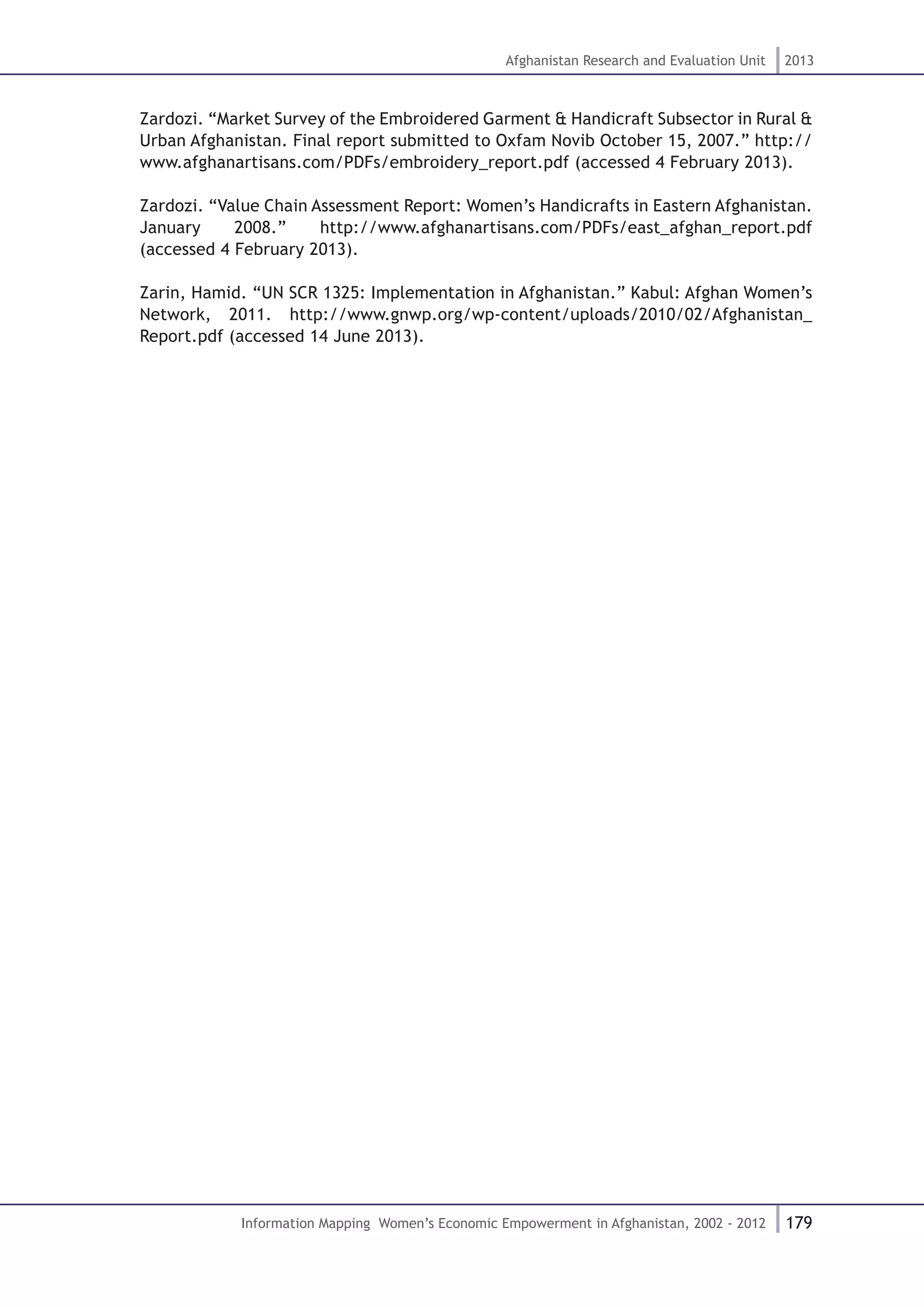179
Afghanistan Research and Evaluation Unit 2013
Information Mapping Women’s Economic Empowerment in Afghanistan, 2002 - 2012
Zardozi. “Market Survey of the Embroidered Garment & Handicraft Subsector in Rural &
Urban Afghanistan. Final report submitted to Oxfam Novib October 15, 2007.” http://
www.afghanartisans.com/PDFs/embroidery_report.pdf (accessed 4 February 2013).
Zardozi. “Value Chain Assessment Report: Women’s Handicrafts in Eastern Afghanistan.
January 2008.” http://www.afghanartisans.com/PDFs/east_afghan_report.pdf
(accessed 4 February 2013).
Zarin, Hamid. “UN SCR 1325: Implementation in Afghanistan.” Kabul: Afghan Women’s
Network, 2011. http://www.gnwp.org/wp-content/uploads/2010/02/Afghanistan_
Report.pdf (accessed 14 June 2013).
 