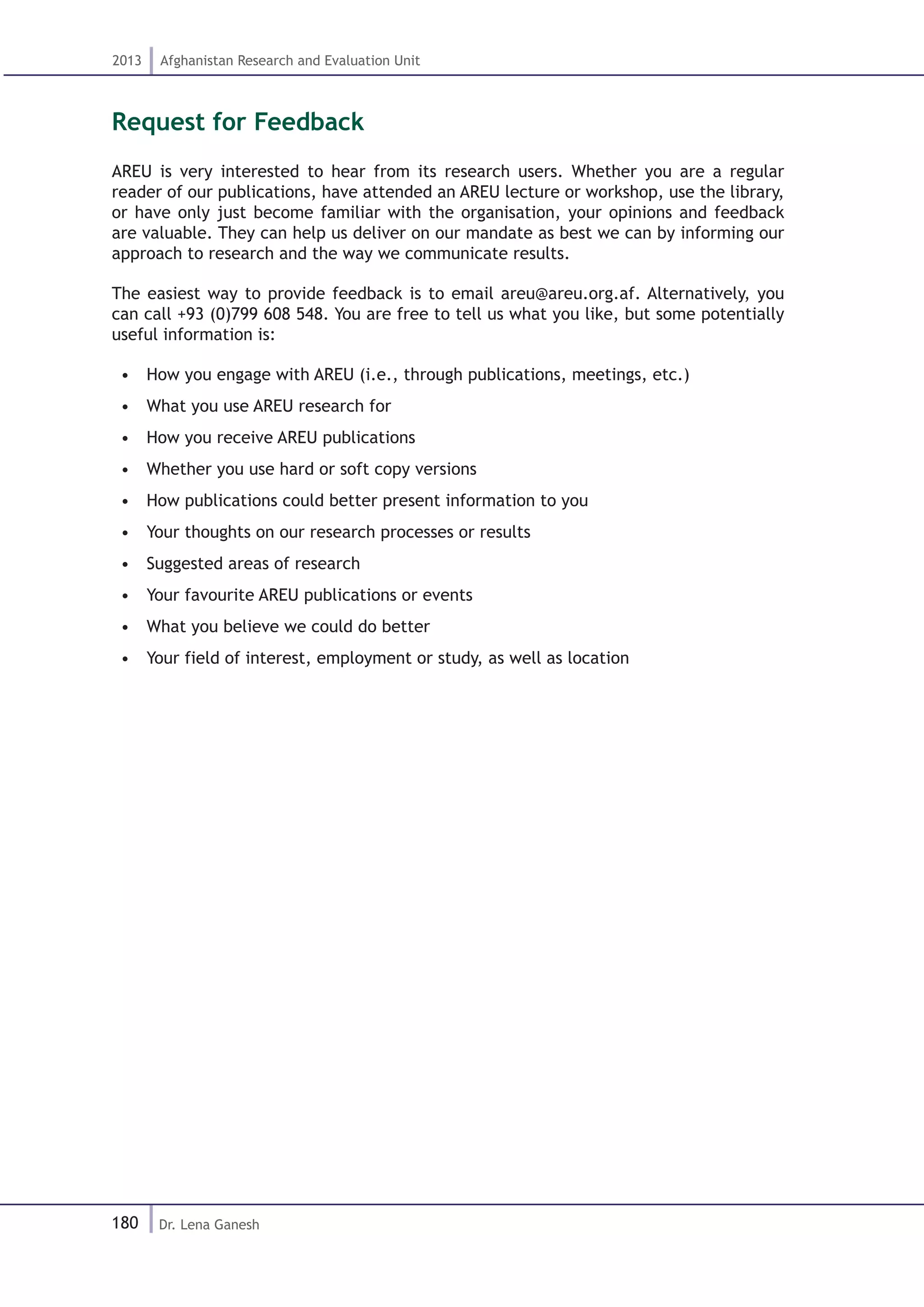 180
2013 Afghanistan Research and Evaluation Unit
Dr. Lena Ganesh
Request for Feedback
AREU is very interested to hear from its research users. Whether you are a regular
reader of our publications, have attended an AREU lecture or workshop, use the library,
or have only just become familiar with the organisation, your opinions and feedback
are valuable. They can help us deliver on our mandate as best we can by informing our
approach to research and the way we communicate results.
The easiest way to provide feedback is to email areu@areu.org.af. Alternatively, you
can call +93 (0)799 608 548. You are free to tell us what you like, but some potentially
useful information is:
•  How you engage with AREU (i.e., through publications, meetings, etc.)
•  What you use AREU research for
•  How you receive AREU publications
•  Whether you use hard or soft copy versions
•  How publications could better present information to you
•  Your thoughts on our research processes or results
•  Suggested areas of research
•  Your favourite AREU publications or events
•  What you believe we could do better
•  Your field of interest, employment or study, as well as location
 