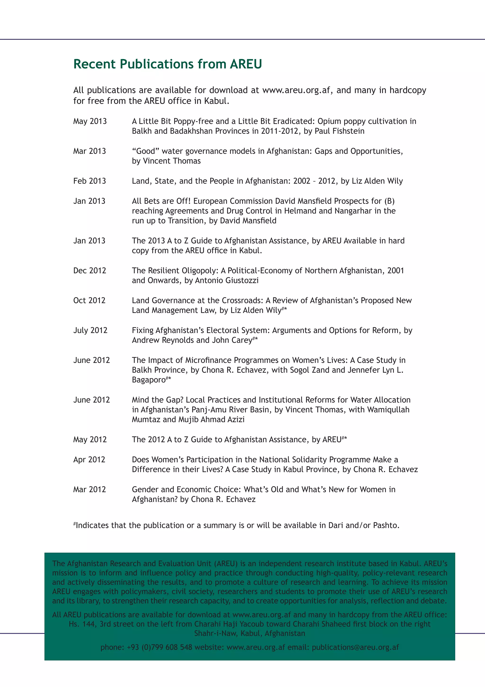 The Afghanistan Research and Evaluation Unit (AREU) is an independent research institute based in Kabul. AREU’s
mission is to inform and influence policy and practice through conducting high-quality, policy-relevant research
and actively disseminating the results, and to promote a culture of research and learning. To achieve its mission
AREU engages with policymakers, civil society, researchers and students to promote their use of AREU’s research
and its library, to strengthen their research capacity, and to create opportunities for analysis, reflection and debate.
All AREU publications are available for download at www.areu.org.af and many in hardcopy from the AREU office:
Hs. 144, 3rd street on the left from Charahi Haji Yacoub toward Charahi Shaheed first block on the right
Shahr-i-Naw, Kabul, Afghanistan
phone: +93 (0)799 608 548 website: www.areu.org.af email: publications@areu.org.af
Recent Publications from AREU
All publications are available for download at www.areu.org.af, and many in hardcopy
for free from the AREU office in Kabul.
May 2013	 A Little Bit Poppy-free and a Little Bit Eradicated: Opium poppy cultivation in 		
		 Balkh and Badakhshan Provinces in 2011-2012, by Paul Fishstein
Mar 2013	 “Good” water governance models in Afghanistan: Gaps and Opportunities, 		
		by Vincent Thomas
Feb 2013	 Land, State, and the People in Afghanistan: 2002 – 2012, by Liz Alden Wily
Jan 2013 	 All Bets are Off! European Commission David Mansﬁeld Prospects for (B)			
		 reaching Agreements and Drug Control in Helmand and Nangarhar in the 		
		 run up to Transition, by David Mansﬁeld
Jan 2013 	 The 2013 A to Z Guide to Afghanistan Assistance, by AREU Available in hard 		
		 copy from the AREU ofﬁce in Kabul.
Dec 2012 	 The Resilient Oligopoly: A Political-Economy of Northern Afghanistan, 2001 		
		 and Onwards, by Antonio Giustozzi
Oct 2012	 Land Governance at the Crossroads: A Review of Afghanistan’s Proposed New 		
		 Land Management Law, by Liz Alden Wily#
*
July 2012	 Fixing Afghanistan’s Electoral System: Arguments and Options for Reform, by 		
		 Andrew Reynolds and John Carey#
*
June 2012	 The Impact of Microfinance Programmes on Women’s Lives: A Case Study in 		
		 Balkh Province, by Chona R. Echavez, with Sogol Zand and Jennefer Lyn L. 		
		Bagaporo#
*
June 2012	 Mind the Gap? Local Practices and Institutional Reforms for Water Allocation 		
		 in Afghanistan’s Panj-Amu River Basin, by Vincent Thomas, with Wamiqullah 		
		 Mumtaz and Mujib Ahmad Azizi
May 2012	 The 2012 A to Z Guide to Afghanistan Assistance, by AREU#
*
Apr 2012	 Does Women’s Participation in the National Solidarity Programme Make a 		
		 Difference in their Lives? A Case Study in Kabul Province, by Chona R. Echavez
Mar 2012	 Gender and Economic Choice: What’s Old and What’s New for Women in 		
		 Afghanistan? by Chona R. Echavez
#
Indicates that the publication or a summary is or will be available in Dari and/or Pashto.
 