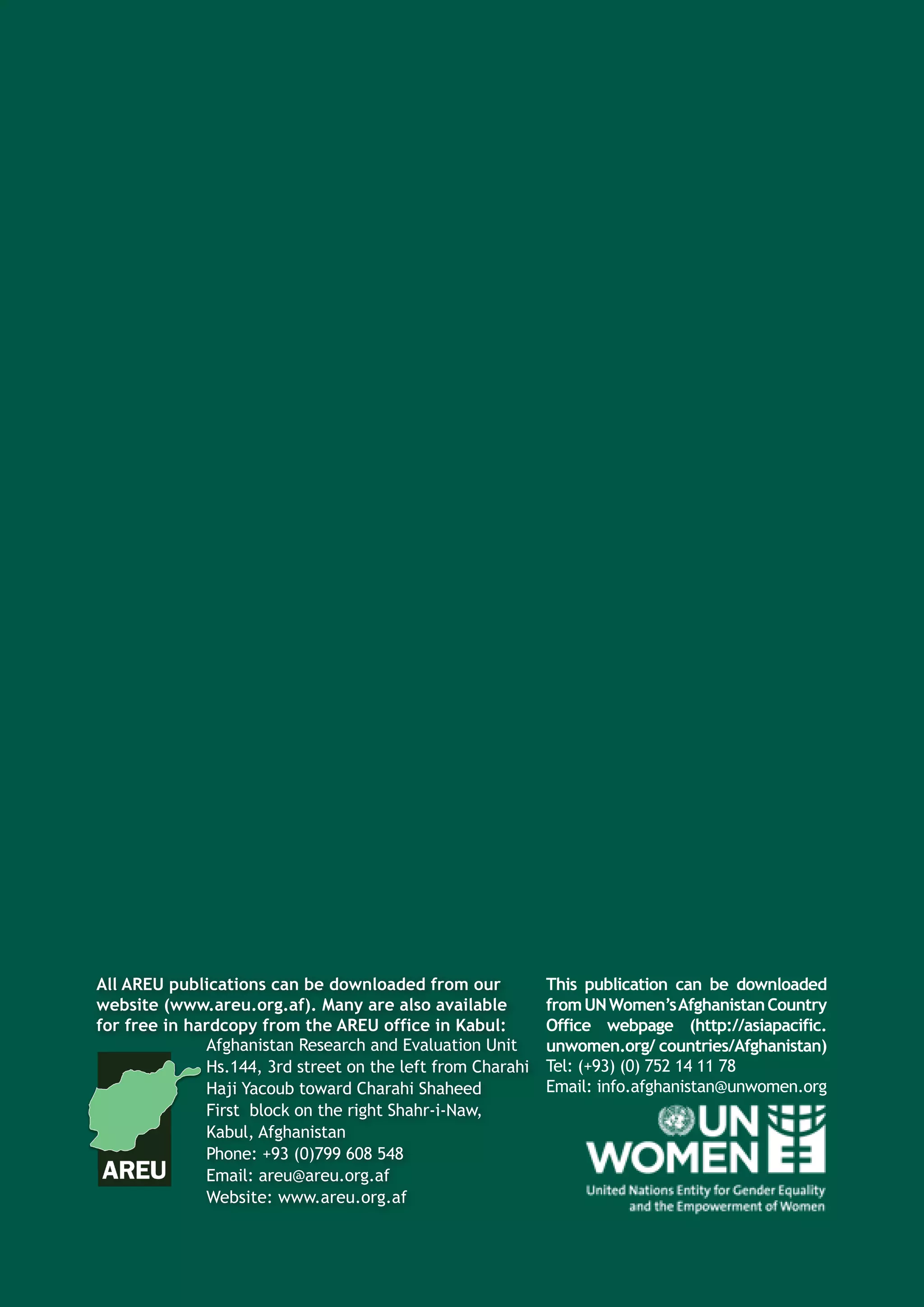 All AREU publications can be downloaded from our
website (www.areu.org.af). Many are also available
for free in hardcopy from the AREU office in Kabul:
This publication can be downloaded
fromUNWomen’sAfghanistanCountry
Office webpage (http://asiapacific.
unwomen.org/ countries/Afghanistan)Afghanistan Research and Evaluation Unit
Hs.144, 3rd street on the left from Charahi
Haji Yacoub toward Charahi Shaheed
First block on the right Shahr-i-Naw,
Kabul, Afghanistan
Phone: +93 (0)799 608 548
Email: areu@areu.org.af
Website: www.areu.org.af
Tel: (+93) (0) 752 14 11 78
Email: info.afghanistan@unwomen.org
 