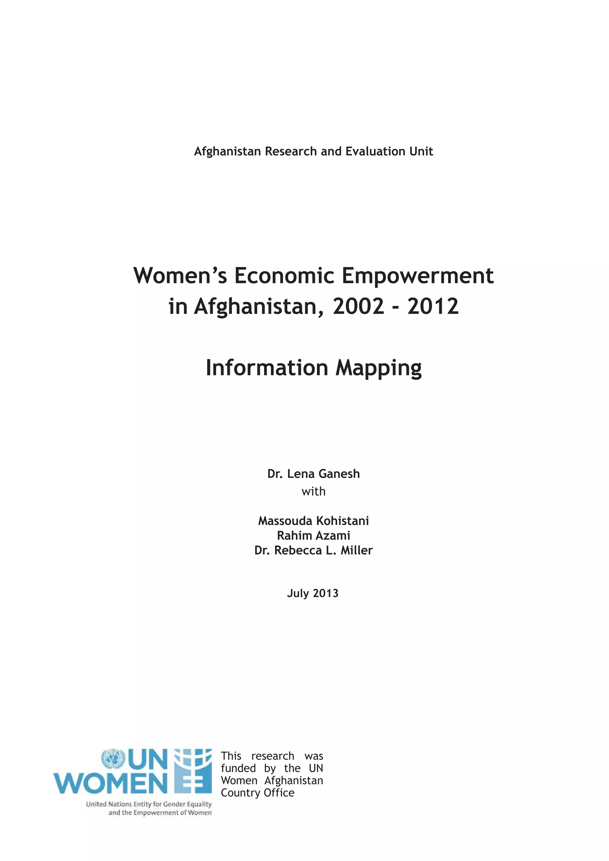 July 2013
Women’s Economic Empowerment
in Afghanistan, 2002 - 2012
Information Mapping
Afghanistan Research and Evaluation Unit
Dr. Lena Ganesh
with
Massouda Kohistani
Rahim Azami
Dr. Rebecca L. Miller
This research was
funded by the UN
Women Afghanistan
Country Office
 