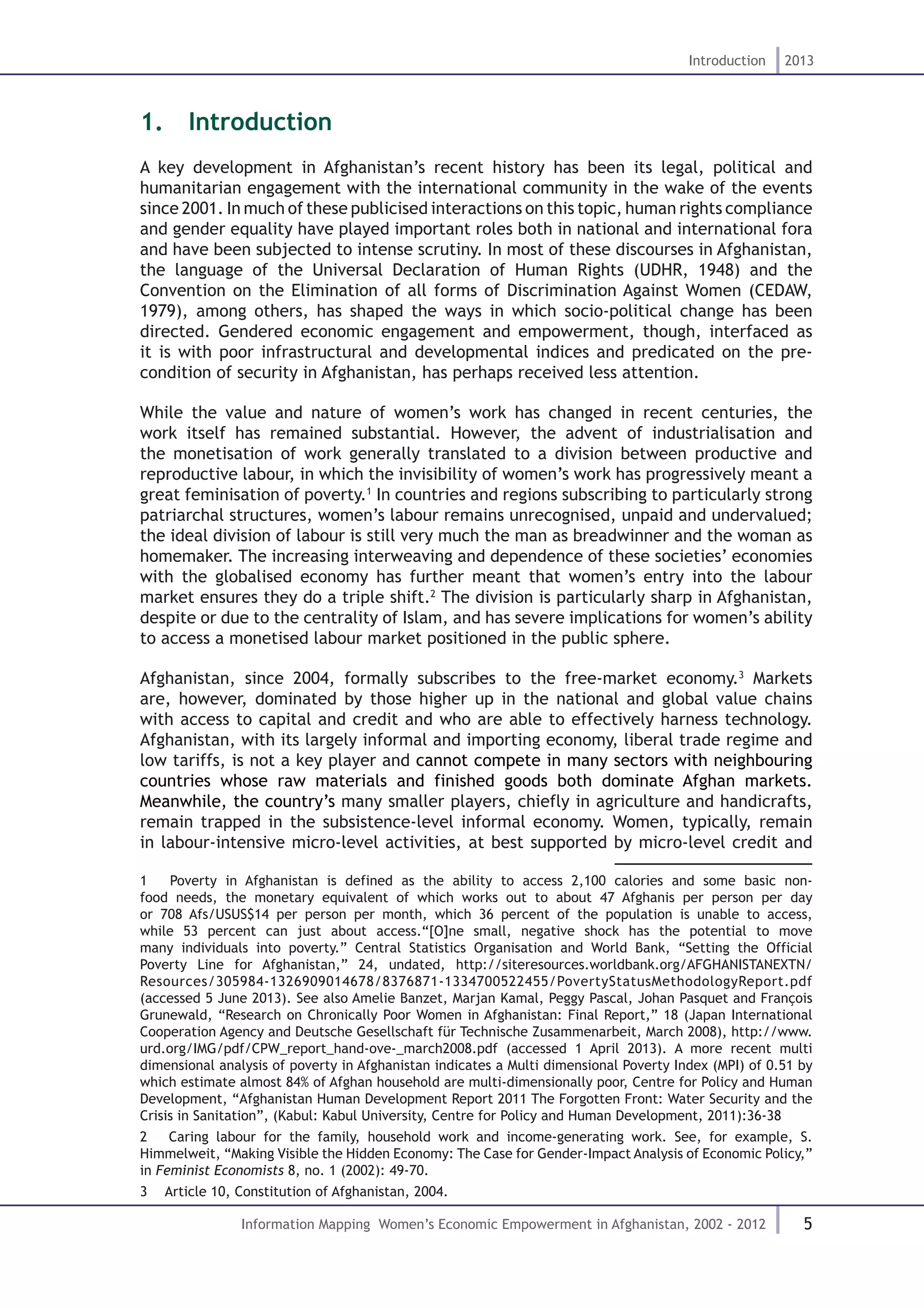 5
Introduction 2013
Information Mapping Women’s Economic Empowerment in Afghanistan, 2002 - 2012
1.  Introduction
A key development in Afghanistan’s recent history has been its legal, political and
humanitarian engagement with the international community in the wake of the events
since 2001. In much of these publicised interactions on this topic, human rights compliance
and gender equality have played important roles both in national and international fora
and have been subjected to intense scrutiny. In most of these discourses in Afghanistan,
the language of the Universal Declaration of Human Rights (UDHR, 1948) and the
Convention on the Elimination of all forms of Discrimination Against Women (CEDAW,
1979), among others, has shaped the ways in which socio-political change has been
directed. Gendered economic engagement and empowerment, though, interfaced as
it is with poor infrastructural and developmental indices and predicated on the pre-
condition of security in Afghanistan, has perhaps received less attention.
While the value and nature of women’s work has changed in recent centuries, the
work itself has remained substantial. However, the advent of industrialisation and
the monetisation of work generally translated to a division between productive and
reproductive labour, in which the invisibility of women’s work has progressively meant a
great feminisation of poverty.1
In countries and regions subscribing to particularly strong
patriarchal structures, women’s labour remains unrecognised, unpaid and undervalued;
the ideal division of labour is still very much the man as breadwinner and the woman as
homemaker. The increasing interweaving and dependence of these societies’ economies
with the globalised economy has further meant that women’s entry into the labour
market ensures they do a triple shift.2
The division is particularly sharp in Afghanistan,
despite or due to the centrality of Islam, and has severe implications for women’s ability
to access a monetised labour market positioned in the public sphere.
Afghanistan, since 2004, formally subscribes to the free-market economy.3
Markets
are, however, dominated by those higher up in the national and global value chains
with access to capital and credit and who are able to effectively harness technology.
Afghanistan, with its largely informal and importing economy, liberal trade regime and
low tariffs, is not a key player and cannot compete in many sectors with neighbouring
countries whose raw materials and finished goods both dominate Afghan markets.
Meanwhile, the country’s many smaller players, chiefly in agriculture and handicrafts,
remain trapped in the subsistence-level informal economy. Women, typically, remain
in labour-intensive micro-level activities, at best supported by micro-level credit and
1  Poverty in Afghanistan is defined as the ability to access 2,100 calories and some basic non-
food needs, the monetary equivalent of which works out to about 47 Afghanis per person per day
or 708 Afs/USUS$14 per person per month, which 36 percent of the population is unable to access,
while 53 percent can just about access.“[O]ne small, negative shock has the potential to move
many individuals into poverty.” Central Statistics Organisation and World Bank, “Setting the Official
Poverty Line for Afghanistan,” 24, undated, http://siteresources.worldbank.org/AFGHANISTANEXTN/
Resources/305984-1326909014678/8376871-1334700522455/PovertyStatusMethodologyReport.pdf
(accessed 5 June 2013). See also Amelie Banzet, Marjan Kamal, Peggy Pascal, Johan Pasquet and François
Grunewald, “Research on Chronically Poor Women in Afghanistan: Final Report,” 18 (Japan International
Cooperation Agency and Deutsche Gesellschaft für Technische Zusammenarbeit, March 2008), http://www.
urd.org/IMG/pdf/CPW_report_hand-ove-_march2008.pdf (accessed 1 April 2013). A more recent multi
dimensional analysis of poverty in Afghanistan indicates a Multi dimensional Poverty Index (MPI) of 0.51 by
which estimate almost 84% of Afghan household are multi-dimensionally poor, Centre for Policy and Human
Development, “Afghanistan Human Development Report 2011 The Forgotten Front: Water Security and the
Crisis in Sanitation”, (Kabul: Kabul University, Centre for Policy and Human Development, 2011):36-38
2  Caring labour for the family, household work and income-generating work. See, for example, S.
Himmelweit, “Making Visible the Hidden Economy: The Case for Gender-Impact Analysis of Economic Policy,”
in Feminist Economists 8, no. 1 (2002): 49-70.
3  Article 10, Constitution of Afghanistan, 2004.
 