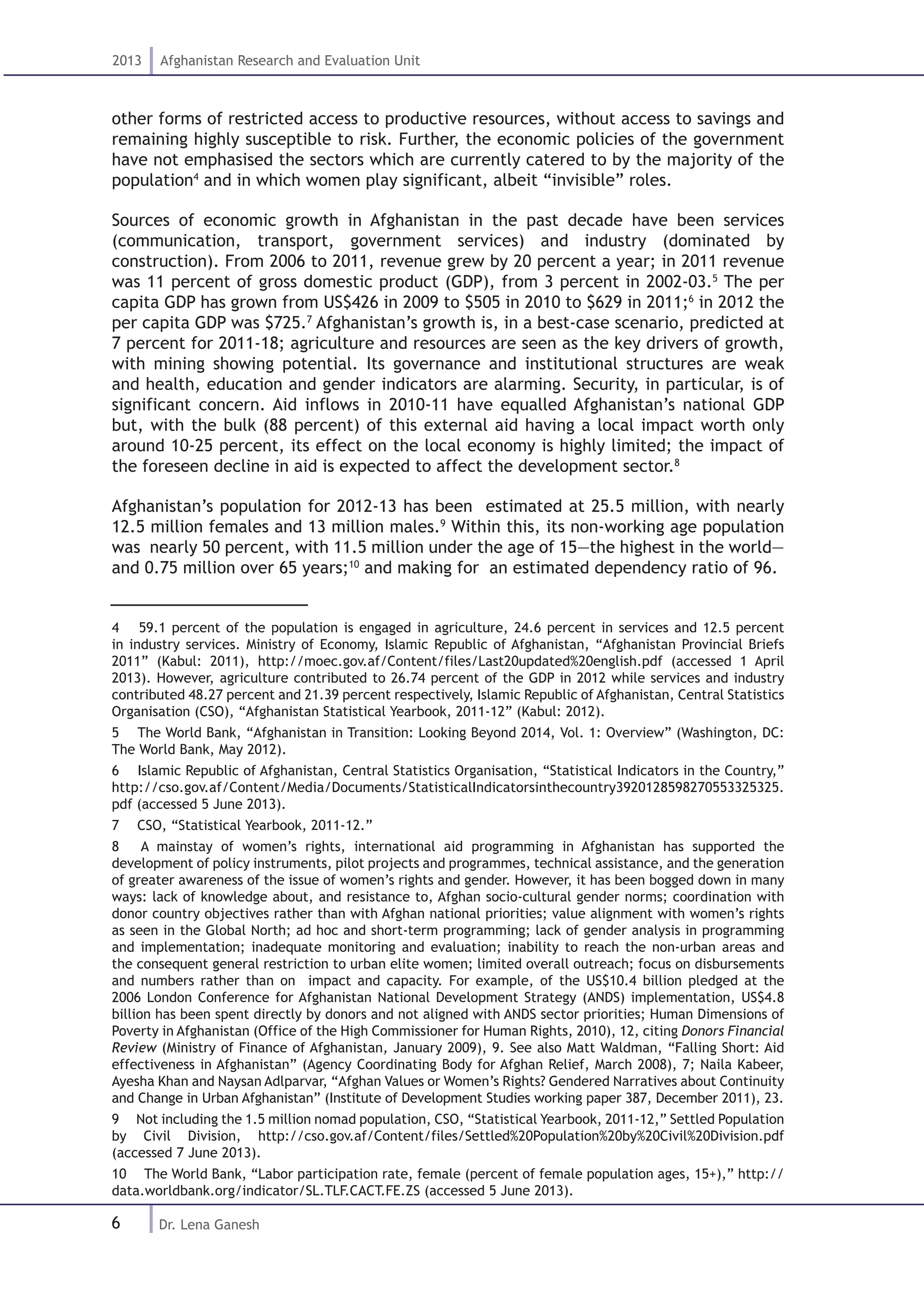 6
2013 Afghanistan Research and Evaluation Unit
Dr. Lena Ganesh
other forms of restricted access to productive resources, without access to savings and
remaining highly susceptible to risk. Further, the economic policies of the government
have not emphasised the sectors which are currently catered to by the majority of the
population4
and in which women play significant, albeit “invisible” roles.
Sources of economic growth in Afghanistan in the past decade have been services
(communication, transport, government services) and industry (dominated by
construction). From 2006 to 2011, revenue grew by 20 percent a year; in 2011 revenue
was 11 percent of gross domestic product (GDP), from 3 percent in 2002-03.5
The per
capita GDP has grown from US$426 in 2009 to $505 in 2010 to $629 in 2011;6
in 2012 the
per capita GDP was $725.7
Afghanistan’s growth is, in a best-case scenario, predicted at
7 percent for 2011-18; agriculture and resources are seen as the key drivers of growth,
with mining showing potential. Its governance and institutional structures are weak
and health, education and gender indicators are alarming. Security, in particular, is of
significant concern. Aid inflows in 2010-11 have equalled Afghanistan’s national GDP
but, with the bulk (88 percent) of this external aid having a local impact worth only
around 10-25 percent, its effect on the local economy is highly limited; the impact of
the foreseen decline in aid is expected to affect the development sector.8
Afghanistan’s population for 2012-13 has been estimated at 25.5 million, with nearly
12.5 million females and 13 million males.9
Within this, its non-working age population
was nearly 50 percent, with 11.5 million under the age of 15—the highest in the world—
and 0.75 million over 65 years;10
and making for an estimated dependency ratio of 96.
4  59.1 percent of the population is engaged in agriculture, 24.6 percent in services and 12.5 percent
in industry services. Ministry of Economy, Islamic Republic of Afghanistan, “Afghanistan Provincial Briefs
2011” (Kabul: 2011), http://moec.gov.af/Content/files/Last20updated%20english.pdf (accessed 1 April
2013). However, agriculture contributed to 26.74 percent of the GDP in 2012 while services and industry
contributed 48.27 percent and 21.39 percent respectively, Islamic Republic of Afghanistan, Central Statistics
Organisation (CSO), “Afghanistan Statistical Yearbook, 2011-12” (Kabul: 2012).
5  The World Bank, “Afghanistan in Transition: Looking Beyond 2014, Vol. 1: Overview” (Washington, DC:
The World Bank, May 2012).
6  Islamic Republic of Afghanistan, Central Statistics Organisation, “Statistical Indicators in the Country,”
http://cso.gov.af/Content/Media/Documents/StatisticalIndicatorsinthecountry3920128598270553325325.
pdf (accessed 5 June 2013).
7  CSO, “Statistical Yearbook, 2011-12.”
8  A mainstay of women’s rights, international aid programming in Afghanistan has supported the
development of policy instruments, pilot projects and programmes, technical assistance, and the generation
of greater awareness of the issue of women’s rights and gender. However, it has been bogged down in many
ways: lack of knowledge about, and resistance to, Afghan socio-cultural gender norms; coordination with
donor country objectives rather than with Afghan national priorities; value alignment with women’s rights
as seen in the Global North; ad hoc and short-term programming; lack of gender analysis in programming
and implementation; inadequate monitoring and evaluation; inability to reach the non-urban areas and
the consequent general restriction to urban elite women; limited overall outreach; focus on disbursements
and numbers rather than on impact and capacity. For example, of the US$10.4 billion pledged at the
2006 London Conference for Afghanistan National Development Strategy (ANDS) implementation, US$4.8
billion has been spent directly by donors and not aligned with ANDS sector priorities; Human Dimensions of
Poverty in Afghanistan (Office of the High Commissioner for Human Rights, 2010), 12, citing Donors Financial
Review (Ministry of Finance of Afghanistan, January 2009), 9. See also Matt Waldman, “Falling Short: Aid
effectiveness in Afghanistan” (Agency Coordinating Body for Afghan Relief, March 2008), 7; Naila Kabeer,
Ayesha Khan and Naysan Adlparvar, “Afghan Values or Women’s Rights? Gendered Narratives about Continuity
and Change in Urban Afghanistan” (Institute of Development Studies working paper 387, December 2011), 23.
9  Not including the 1.5 million nomad population, CSO, “Statistical Yearbook, 2011-12,” Settled Population
by Civil Division, http://cso.gov.af/Content/files/Settled%20Population%20by%20Civil%20Division.pdf
(accessed 7 June 2013).
10  The World Bank, “Labor participation rate, female (percent of female population ages, 15+),” http://
data.worldbank.org/indicator/SL.TLF.CACT.FE.ZS (accessed 5 June 2013).
 