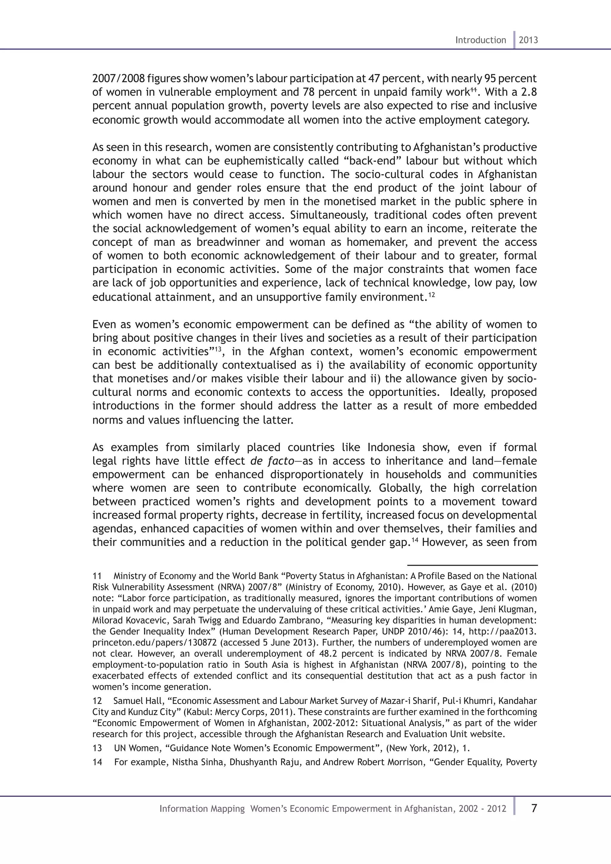 7
Introduction 2013
Information Mapping Women’s Economic Empowerment in Afghanistan, 2002 - 2012
2007/2008 figures show women’s labour participation at 47 percent, with nearly 95 percent
of women in vulnerable employment and 78 percent in unpaid family work11
. With a 2.8
percent annual population growth, poverty levels are also expected to rise and inclusive
economic growth would accommodate all women into the active employment category.
As seen in this research, women are consistently contributing to Afghanistan’s productive
economy in what can be euphemistically called “back-end” labour but without which
labour the sectors would cease to function. The socio-cultural codes in Afghanistan
around honour and gender roles ensure that the end product of the joint labour of
women and men is converted by men in the monetised market in the public sphere in
which women have no direct access. Simultaneously, traditional codes often prevent
the social acknowledgement of women’s equal ability to earn an income, reiterate the
concept of man as breadwinner and woman as homemaker, and prevent the access
of women to both economic acknowledgement of their labour and to greater, formal
participation in economic activities. Some of the major constraints that women face
are lack of job opportunities and experience, lack of technical knowledge, low pay, low
educational attainment, and an unsupportive family environment.12
Even as women’s economic empowerment can be defined as “the ability of women to
bring about positive changes in their lives and societies as a result of their participation
in economic activities”13
, in the Afghan context, women’s economic empowerment
can best be additionally contextualised as i) the availability of economic opportunity
that monetises and/or makes visible their labour and ii) the allowance given by socio-
cultural norms and economic contexts to access the opportunities. Ideally, proposed
introductions in the former should address the latter as a result of more embedded
norms and values influencing the latter.
As examples from similarly placed countries like Indonesia show, even if formal
legal rights have little effect de facto—as in access to inheritance and land—female
empowerment can be enhanced disproportionately in households and communities
where women are seen to contribute economically. Globally, the high correlation
between practiced women’s rights and development points to a movement toward
increased formal property rights, decrease in fertility, increased focus on developmental
agendas, enhanced capacities of women within and over themselves, their families and
their communities and a reduction in the political gender gap.14
However, as seen from
11  Ministry of Economy and the World Bank “Poverty Status in Afghanistan: A Profile Based on the National
Risk Vulnerability Assessment (NRVA) 2007/8” (Ministry of Economy, 2010). However, as Gaye et al. (2010)
note: “Labor force participation, as traditionally measured, ignores the important contributions of women
in unpaid work and may perpetuate the undervaluing of these critical activities.’ Amie Gaye, Jeni Klugman,
Milorad Kovacevic, Sarah Twigg and Eduardo Zambrano, “Measuring key disparities in human development:
the Gender Inequality Index” (Human Development Research Paper, UNDP 2010/46): 14, http://paa2013.
princeton.edu/papers/130872 (accessed 5 June 2013). Further, the numbers of underemployed women are
not clear. However, an overall underemployment of 48.2 percent is indicated by NRVA 2007/8. Female
employment-to-population ratio in South Asia is highest in Afghanistan (NRVA 2007/8), pointing to the
exacerbated effects of extended conflict and its consequential destitution that act as a push factor in
women’s income generation.
12  Samuel Hall, “Economic Assessment and Labour Market Survey of Mazar-i Sharif, Pul-i Khumri, Kandahar
City and Kunduz City” (Kabul: Mercy Corps, 2011). These constraints are further examined in the forthcoming
“Economic Empowerment of Women in Afghanistan, 2002-2012: Situational Analysis,” as part of the wider
research for this project, accessible through the Afghanistan Research and Evaluation Unit website.
13  UN Women, “Guidance Note Women’s Economic Empowerment”, (New York, 2012), 1.
14  For example, Nistha Sinha, Dhushyanth Raju, and Andrew Robert Morrison, “Gender Equality, Poverty
 
