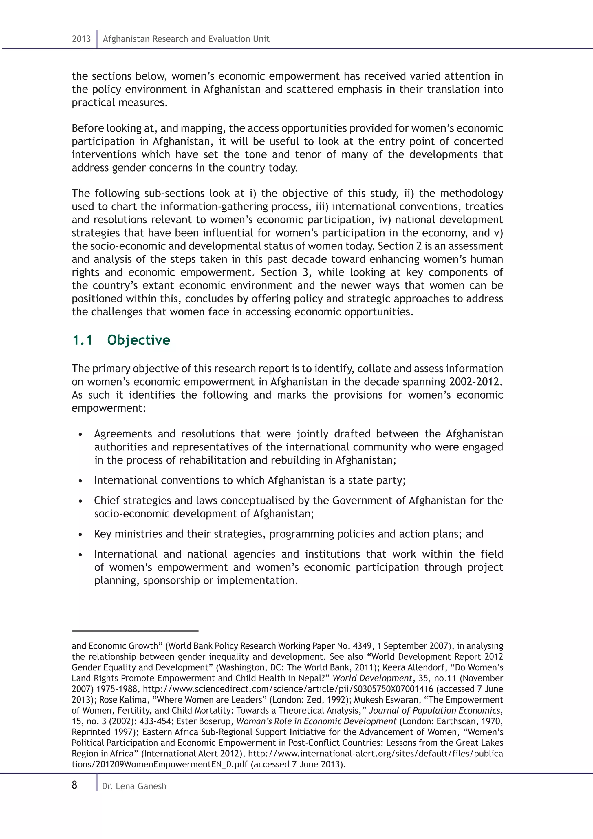 8
2013 Afghanistan Research and Evaluation Unit
Dr. Lena Ganesh
the sections below, women’s economic empowerment has received varied attention in
the policy environment in Afghanistan and scattered emphasis in their translation into
practical measures.
Before looking at, and mapping, the access opportunities provided for women’s economic
participation in Afghanistan, it will be useful to look at the entry point of concerted
interventions which have set the tone and tenor of many of the developments that
address gender concerns in the country today.
The following sub-sections look at i) the objective of this study, ii) the methodology
used to chart the information-gathering process, iii) international conventions, treaties
and resolutions relevant to women’s economic participation, iv) national development
strategies that have been influential for women’s participation in the economy, and v)
the socio-economic and developmental status of women today. Section 2 is an assessment
and analysis of the steps taken in this past decade toward enhancing women’s human
rights and economic empowerment. Section 3, while looking at key components of
the country’s extant economic environment and the newer ways that women can be
positioned within this, concludes by offering policy and strategic approaches to address
the challenges that women face in accessing economic opportunities.
1.1  Objective
The primary objective of this research report is to identify, collate and assess information
on women’s economic empowerment in Afghanistan in the decade spanning 2002-2012.
As such it identifies the following and marks the provisions for women’s economic
empowerment:
•  Agreements and resolutions that were jointly drafted between the Afghanistan
authorities and representatives of the international community who were engaged
in the process of rehabilitation and rebuilding in Afghanistan;
•  International conventions to which Afghanistan is a state party;
•  Chief strategies and laws conceptualised by the Government of Afghanistan for the
socio-economic development of Afghanistan;
•  Key ministries and their strategies, programming policies and action plans; and
•  International and national agencies and institutions that work within the field
of women’s empowerment and women’s economic participation through project
planning, sponsorship or implementation.
and Economic Growth” (World Bank Policy Research Working Paper No. 4349, 1 September 2007), in analysing
the relationship between gender inequality and development. See also “World Development Report 2012
Gender Equality and Development” (Washington, DC: The World Bank, 2011); Keera Allendorf, “Do Women’s
Land Rights Promote Empowerment and Child Health in Nepal?” World Development, 35, no.11 (November
2007) 1975-1988, http://www.sciencedirect.com/science/article/pii/S0305750X07001416 (accessed 7 June
2013); Rose Kalima, “Where Women are Leaders” (London: Zed, 1992); Mukesh Eswaran, “The Empowerment
of Women, Fertility, and Child Mortality: Towards a Theoretical Analysis,” Journal of Population Economics,
15, no. 3 (2002): 433-454; Ester Boserup, Woman’s Role in Economic Development (London: Earthscan, 1970,
Reprinted 1997); Eastern Africa Sub-Regional Support Initiative for the Advancement of Women, “Women’s
Political Participation and Economic Empowerment in Post-Conflict Countries: Lessons from the Great Lakes
Region in Africa” (International Alert 2012), http://www.international-alert.org/sites/default/files/publica
tions/201209WomenEmpowermentEN_0.pdf (accessed 7 June 2013).
 