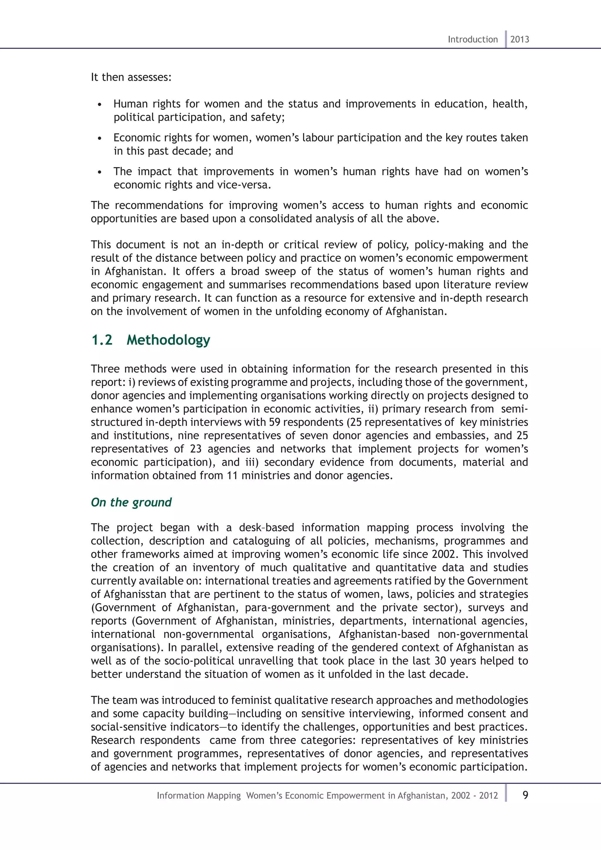 9
Introduction 2013
Information Mapping Women’s Economic Empowerment in Afghanistan, 2002 - 2012
It then assesses:
•  Human rights for women and the status and improvements in education, health,
political participation, and safety;
•  Economic rights for women, women’s labour participation and the key routes taken
in this past decade; and
•  The impact that improvements in women’s human rights have had on women’s
economic rights and vice-versa.
The recommendations for improving women’s access to human rights and economic
opportunities are based upon a consolidated analysis of all the above.
This document is not an in-depth or critical review of policy, policy-making and the
result of the distance between policy and practice on women’s economic empowerment
in Afghanistan. It offers a broad sweep of the status of women’s human rights and
economic engagement and summarises recommendations based upon literature review
and primary research. It can function as a resource for extensive and in-depth research
on the involvement of women in the unfolding economy of Afghanistan.
1.2  Methodology
Three methods were used in obtaining information for the research presented in this
report: i) reviews of existing programme and projects, including those of the government,
donor agencies and implementing organisations working directly on projects designed to
enhance women’s participation in economic activities, ii) primary research from semi-
structured in-depth interviews with 59 respondents (25 representatives of key ministries
and institutions, nine representatives of seven donor agencies and embassies, and 25
representatives of 23 agencies and networks that implement projects for women’s
economic participation), and iii) secondary evidence from documents, material and
information obtained from 11 ministries and donor agencies.
On the ground
The project began with a desk–based information mapping process involving the
collection, description and cataloguing of all policies, mechanisms, programmes and
other frameworks aimed at improving women’s economic life since 2002. This involved
the creation of an inventory of much qualitative and quantitative data and studies
currently available on: international treaties and agreements ratified by the Government
of Afghanisstan that are pertinent to the status of women, laws, policies and strategies
(Government of Afghanistan, para-government and the private sector), surveys and
reports (Government of Afghanistan, ministries, departments, international agencies,
international non-governmental organisations, Afghanistan-based non-governmental
organisations). In parallel, extensive reading of the gendered context of Afghanistan as
well as of the socio-political unravelling that took place in the last 30 years helped to
better understand the situation of women as it unfolded in the last decade.
The team was introduced to feminist qualitative research approaches and methodologies
and some capacity building—including on sensitive interviewing, informed consent and
social-sensitive indicators—to identify the challenges, opportunities and best practices.
Research respondents came from three categories: representatives of key ministries
and government programmes, representatives of donor agencies, and representatives
of agencies and networks that implement projects for women’s economic participation.
 