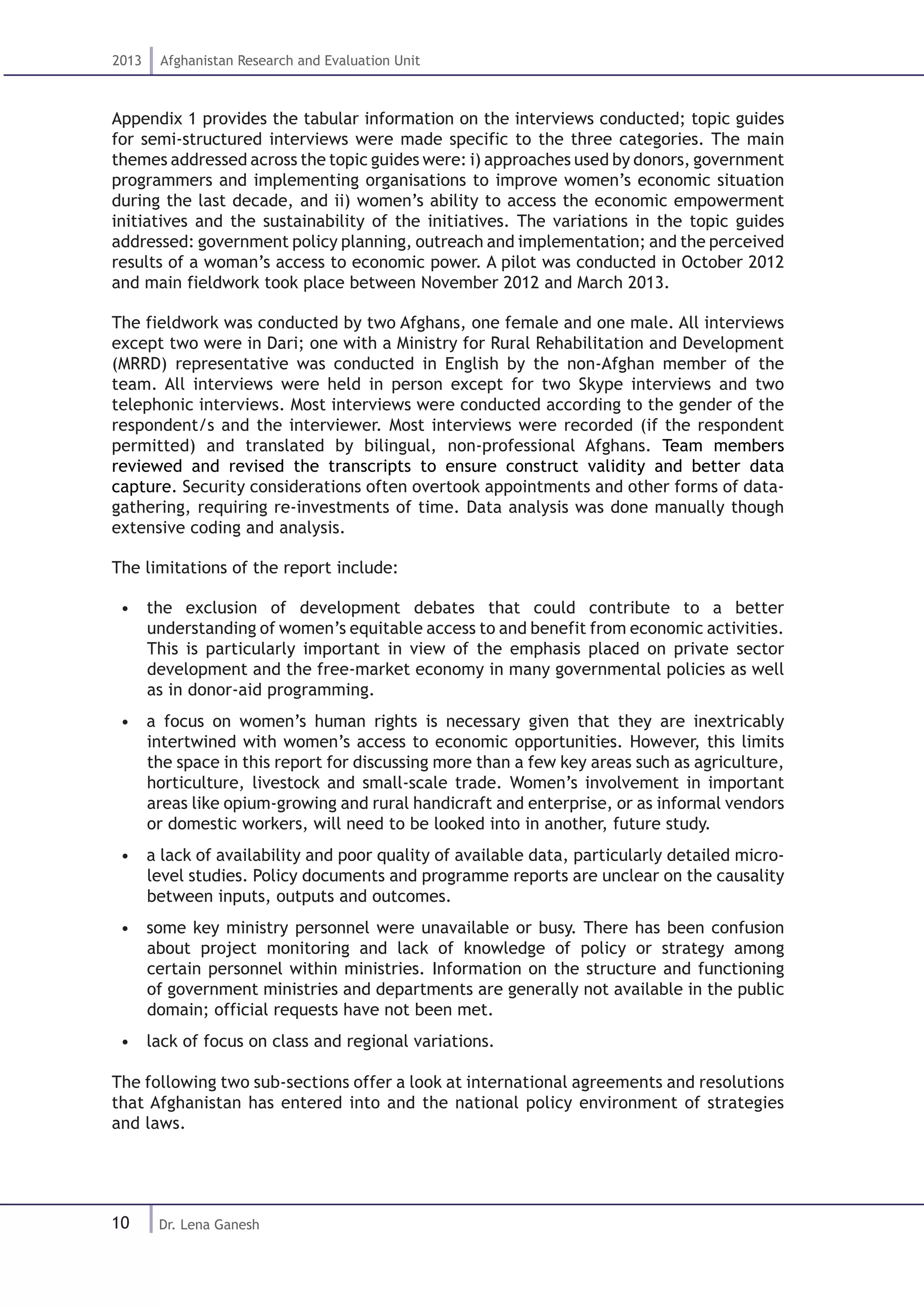 10
2013 Afghanistan Research and Evaluation Unit
Dr. Lena Ganesh
Appendix 1 provides the tabular information on the interviews conducted; topic guides
for semi-structured interviews were made specific to the three categories. The main
themes addressed across the topic guides were: i) approaches used by donors, government
programmers and implementing organisations to improve women’s economic situation
during the last decade, and ii) women’s ability to access the economic empowerment
initiatives and the sustainability of the initiatives. The variations in the topic guides
addressed: government policy planning, outreach and implementation; and the perceived
results of a woman’s access to economic power. A pilot was conducted in October 2012
and main fieldwork took place between November 2012 and March 2013.
The fieldwork was conducted by two Afghans, one female and one male. All interviews
except two were in Dari; one with a Ministry for Rural Rehabilitation and Development
(MRRD) representative was conducted in English by the non-Afghan member of the
team. All interviews were held in person except for two Skype interviews and two
telephonic interviews. Most interviews were conducted according to the gender of the
respondent/s and the interviewer. Most interviews were recorded (if the respondent
permitted) and translated by bilingual, non-professional Afghans. Team members
reviewed and revised the transcripts to ensure construct validity and better data
capture. Security considerations often overtook appointments and other forms of data-
gathering, requiring re-investments of time. Data analysis was done manually though
extensive coding and analysis.
The limitations of the report include:
•  the exclusion of development debates that could contribute to a better
understanding of women’s equitable access to and benefit from economic activities.
This is particularly important in view of the emphasis placed on private sector
development and the free-market economy in many governmental policies as well
as in donor-aid programming.
•  a focus on women’s human rights is necessary given that they are inextricably
intertwined with women’s access to economic opportunities. However, this limits
the space in this report for discussing more than a few key areas such as agriculture,
horticulture, livestock and small-scale trade. Women’s involvement in important
areas like opium-growing and rural handicraft and enterprise, or as informal vendors
or domestic workers, will need to be looked into in another, future study.
•  a lack of availability and poor quality of available data, particularly detailed micro-
level studies. Policy documents and programme reports are unclear on the causality
between inputs, outputs and outcomes.
•  some key ministry personnel were unavailable or busy. There has been confusion
about project monitoring and lack of knowledge of policy or strategy among
certain personnel within ministries. Information on the structure and functioning
of government ministries and departments are generally not available in the public
domain; official requests have not been met.
•  lack of focus on class and regional variations.
The following two sub-sections offer a look at international agreements and resolutions
that Afghanistan has entered into and the national policy environment of strategies
and laws.
 
