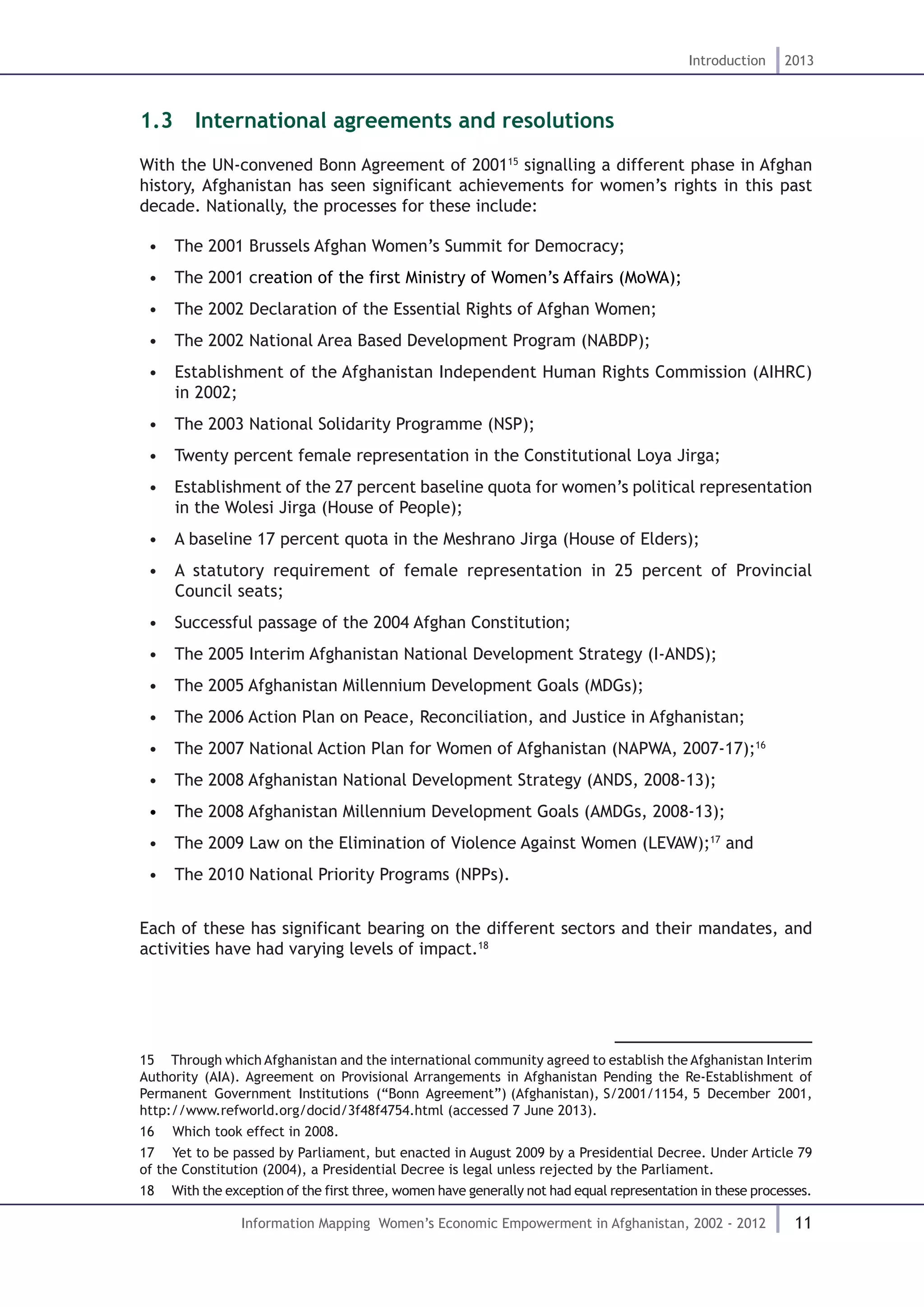 11
Introduction 2013
Information Mapping Women’s Economic Empowerment in Afghanistan, 2002 - 2012
1.3  International agreements and resolutions
With the UN-convened Bonn Agreement of 200115
signalling a different phase in Afghan
history, Afghanistan has seen significant achievements for women’s rights in this past
decade. Nationally, the processes for these include:
•  The 2001 Brussels Afghan Women’s Summit for Democracy;
•  The 2001 creation of the first Ministry of Women’s Affairs (MoWA);
•  The 2002 Declaration of the Essential Rights of Afghan Women;
•  The 2002 National Area Based Development Program (NABDP);
•  Establishment of the Afghanistan Independent Human Rights Commission (AIHRC)
in 2002;
•  The 2003 National Solidarity Programme (NSP);
•  Twenty percent female representation in the Constitutional Loya Jirga;
•  Establishment of the 27 percent baseline quota for women’s political representation
in the Wolesi Jirga (House of People);
•  A baseline 17 percent quota in the Meshrano Jirga (House of Elders);
•  A statutory requirement of female representation in 25 percent of Provincial
Council seats;
•  Successful passage of the 2004 Afghan Constitution;
•  The 2005 Interim Afghanistan National Development Strategy (I-ANDS);
•  The 2005 Afghanistan Millennium Development Goals (MDGs);
•  The 2006 Action Plan on Peace, Reconciliation, and Justice in Afghanistan;
•  The 2007 National Action Plan for Women of Afghanistan (NAPWA, 2007-17);16
•  The 2008 Afghanistan National Development Strategy (ANDS, 2008-13);
•  The 2008 Afghanistan Millennium Development Goals (AMDGs, 2008-13);
•  The 2009 Law on the Elimination of Violence Against Women (LEVAW);17
and
•  The 2010 National Priority Programs (NPPs).
Each of these has significant bearing on the different sectors and their mandates, and
activities have had varying levels of impact.18
15  Through which Afghanistan and the international community agreed to establish the Afghanistan Interim
Authority (AIA). Agreement on Provisional Arrangements in Afghanistan Pending the Re-Establishment of
Permanent Government Institutions (“Bonn Agreement”) (Afghanistan), S/2001/1154, 5 December 2001,
http://www.refworld.org/docid/3f48f4754.html (accessed 7 June 2013).
16  Which took effect in 2008.
17  Yet to be passed by Parliament, but enacted in August 2009 by a Presidential Decree. Under Article 79
of the Constitution (2004), a Presidential Decree is legal unless rejected by the Parliament.
18  With the exception of the first three, women have generally not had equal representation in these processes.
 